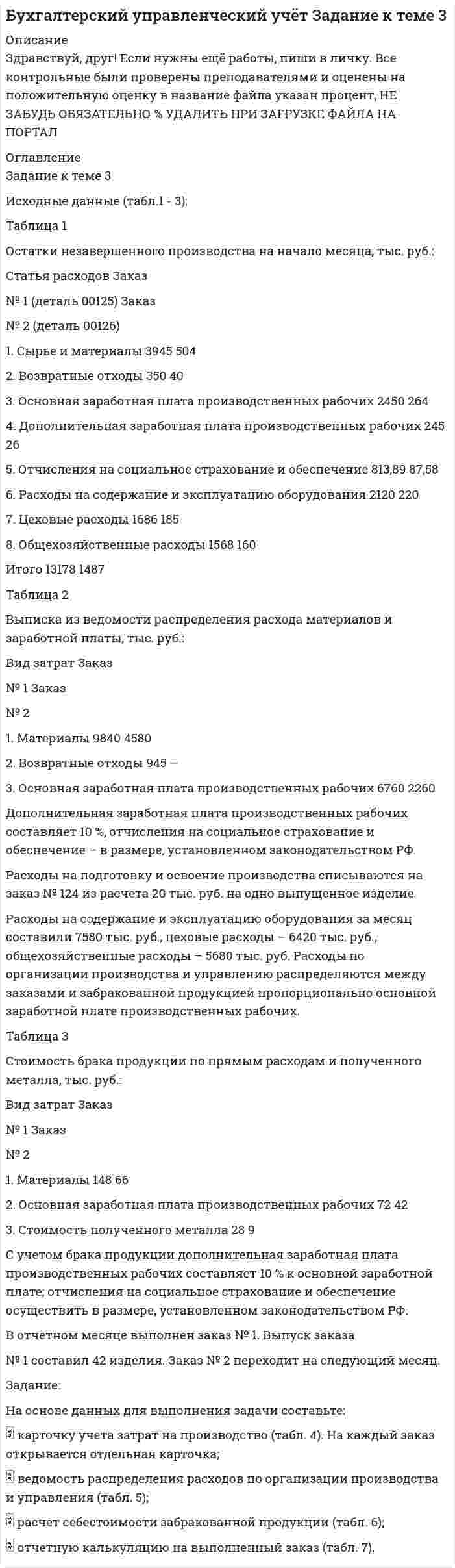 




Описание


Здравствуй, друг! Если нужны ещё контрольные работы или ответы на тесты, пиши в личку. Все контрольные были проверены преподавателями и оценены на положительную оценку в название файла указан процент, НЕ ЗАБУДЬ ОБЯЗАТЕЛЬНО % УДАЛИТЬ ПРИ ЗАГРУЗКЕ ФАЙЛА НА ПОРТАЛ




Оглавление


Задание к теме 3
Необходимо решить ситуационные задачи, отразив хозяйственные операции на счетах бухгалтерского учета в Регистрационном журнале хозяйственных операций (Приложение 1).
Задача 1
14 марта 2013г. согласно договора и сопроводительных документов поставщика на склад оптовой организации поступили товары на сумму 450 000 руб., НДС - 18%. Железнодорожный тариф по доставке товаров - 15 000 руб., НДС - 18%. Согласно учетной политике расходы по доставке товаров включаются в их стоимость. Задолженность поставщику полностью погашена с расчетного счета.
Отразить данную операцию в учете с применением счета 15 «Заготовление и приобретение материальных ценностей».
№ п/п Содержание
хозяйственных операций Сумма, руб. Корреспондирующие счета
Задача 2
На оптовую базу на основании сопроводительных документов поставщика поступили товары по покупной стоимости на сумму 300 000 руб., НДС - 18%. Стоимость тары составила 10 000 руб. Транспортные расходы по доставке товаров - 25 000 руб., НДС - 18%. Товары полностью оприходованы материально-ответственным лицом. Оплата произведена с расчетного счета. Согласно учетной политике транспортные расходы не включаются в стоимость товаров, а учитываются отдельно.
№ п/п Содержание
хозяйственных операций Сумма, руб. Корреспондирующие счета
 
Задача 3
На склад торговой организации в марте получено три партии сырья:
первая – 150 кг по 200 руб. за 1 кг
вторая - 150 кг по 150 руб.
третья – 200 кг по 140 руб.
За март покупателям отгружено 390 кг сырья по 240 руб. за 1 кг, в т.ч. НДС 18%.
Справочно: на 1 марта на складе оставалось 75 кг сырья учетной стоимость – 125 руб. за 1 кг. Учетной политикой торговой организации закреплен вариант списания ТМЦ по методу ФИФО.



            
            
            Задание к теме 3 Исходные данные (табл.1 - 3): Таблица 1 Остатки незавершенного производства на начало месяца, тыс. руб.: Статья расходов Заказ № 1 (деталь 00125) ЗаказЗадание к теме 3 Исходные данные (табл.1 - 3): Таблица 1 Остатки незавершенного производства на начало месяца, тыс. руб.: Статья расходов Заказ № 1 (деталь 00125) Заказ. 2Задание к теме 3 Исходные данные (табл.1 - 3): Таблица 1 Остатки незавершенного производства на начало месяца, тыс. руб.: Статья расходов Заказ № 1 (деталь 00125) Заказ. 3Задание к теме 3 Логистическое управление закупочной деятельностьюЗадание к теме 3 Маркетингв коммерческой деятельности✔️Задание к теме 3 Необходимо решить ситуационные задачи, отразив хозяйственные операции на счетах бухгалтерского учета в Регистрационном журнале хозяйственных операций (Приложение 1).Задание к теме 3 Необходимо решить ситуационные задачи, отразив хозяйственные операции на счетах бухгалтерского учета в Регистрационном журнале хозяйственных операций (Приложение 1).Задание к теме 2 предмета Бюджетный учетЗадание к теме 2 «Установка системы «1С:Предприятие. Управление торговлей» и её функциональные возможности»Задание к теме 2 «Установка системы «1С:Предприятие. Управление торговлей» и её функциональные возможности» важно! в файле в любом графическом редакторе (даже тот же Paint) вставьте свою фамилию вместо моей.Задание к теме 2 «Установка системы «1С:Предприятие. Управление торговлей» и её функциональные возможности» важно! в файле в любом графическом редакторе (даже тот же Paint) вставьте свою фамилию вместо моей.Задание к теме 2: Учет нефинансовых активов бюджетных  учрежденийЗадание к теме 2: Учет нефинансовых активов бюджетных  учрежденийЗадание к теме 3 Задание к теме 3. Государственное управление в Российской империи в период абсолютизма