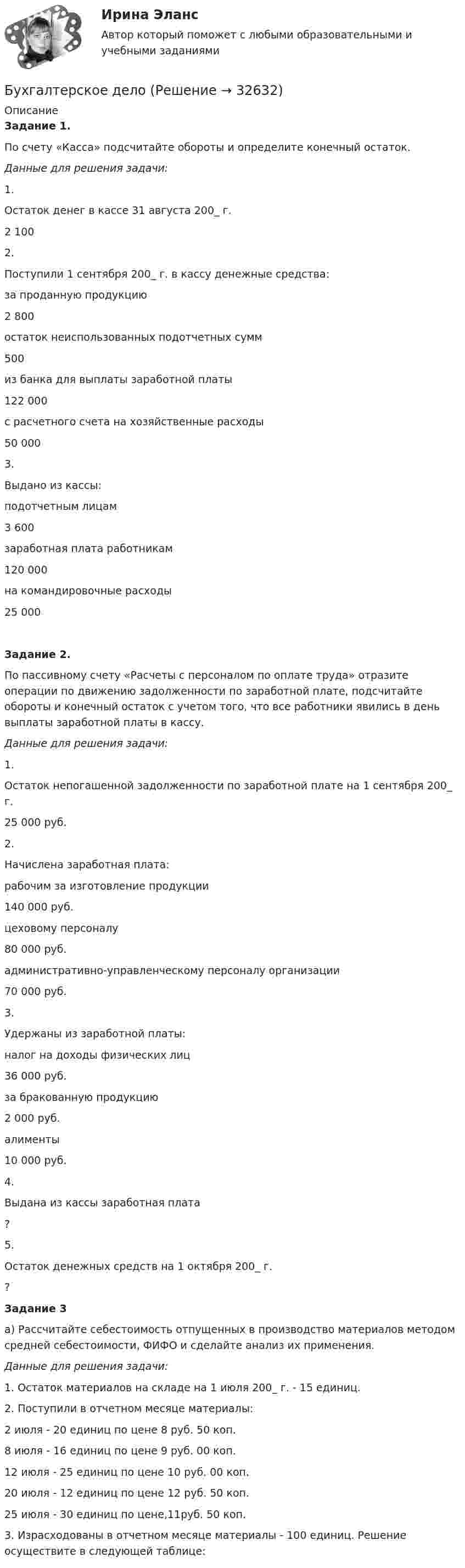      
          Описание
           Задание 1.  	По счету «Касса» подсчитайте обороты и определите конечный остаток.Данные для решения задачи:   1. Остаток денег в кассе 31 августа 200_ г. 2 100   2. Поступили 1 сентября 200_ г. в кассу денежные средства:   за проданную продукцию 2 800  остаток неиспользованных подотчетных сумм 500  из банка для выплаты заработной платы 122 000  с расчетного счета на хозяйственные расходы 50 000   3. Выдано из кассы:   подотчетным лицам 3 600  заработная плата работникам 120 000  на командировочные расходы 25 000  Задание  2.	По пассивному счету «Расчеты с персоналом по оплате труда» отразите операции по движению задолженности по заработной плате, подсчитайте обороты и конечный остаток с учетом того, что все работники явились в день выплаты заработной платы в кассу. Данные для решения задачи:   1. Остаток непогашенной задолженности по заработной плате на 1 сентября 200_ г. 25 000 руб.   2. Начислена заработная плата:   рабочим за изготовление продукции 140 000 руб.  цеховому персоналу 80 000 руб.  административно-управленческому персоналу организации 70 000 руб.   3. Удержаны из заработной платы:   налог на доходы физических лиц 36 000 руб.  за бракованную продукцию 2 000 руб.  алименты 10 000 руб.   4. Выдана из кассы заработная плата ?   5. Остаток денежных средств на 1 октября 200_ г. ?  Задание  3	а) Рассчитайте себестоимость отпущенных в производство материалов методом средней себестоимости, ФИФО и сделайте анализ их применения. Данные для решения задачи: 	1. Остаток материалов на складе на 1 июля 200_ г. - 15 единиц. 	2. Поступили в отчетном месяце материалы: 2 июля - 20 единиц по цене 8 руб. 50 коп. 8 июля - 16 единиц по цене 9 руб. 00 коп. 12 июля - 25 единиц по цене 10 руб. 00 коп. 20 июля - 12 единиц по цене 12 руб. 50 коп. 25 июля - 30 единиц по цене,11руб. 50 коп. 	3. Израсходованы в отчетном месяце материалы - 100 единиц. Решение осуществите в следующей таблице:   
            
            
            Бухгалтерского дело ВСЕ ЗАДАНИЯ СИБУПКБухгалтерское делоБухгалтерское делоБухгалтерское делоБухгалтерское делоБухгалтерское делоБухгалтерское делоБухгалтерский финансовый учет Росдистант ТГУБухгалтерский (финансовый) учет. Синергия. Ответы на ИТОГОВЫЙ ТЕСТ. На отлично!Бухгалтерский (финансовый) учет Тема 2. Учет денежных средств и их эквивалентов 77,78%Бухгалтерский финансовый учет часть 1 Ответы на тест Витте МУИВБухгалтерский финансовый учет часть 2 Ответы на тест Витте МУИВБухгалтерский финансовый учет часть 3 Ответы на тест Витте МУИВБухгалтерский фин. учет