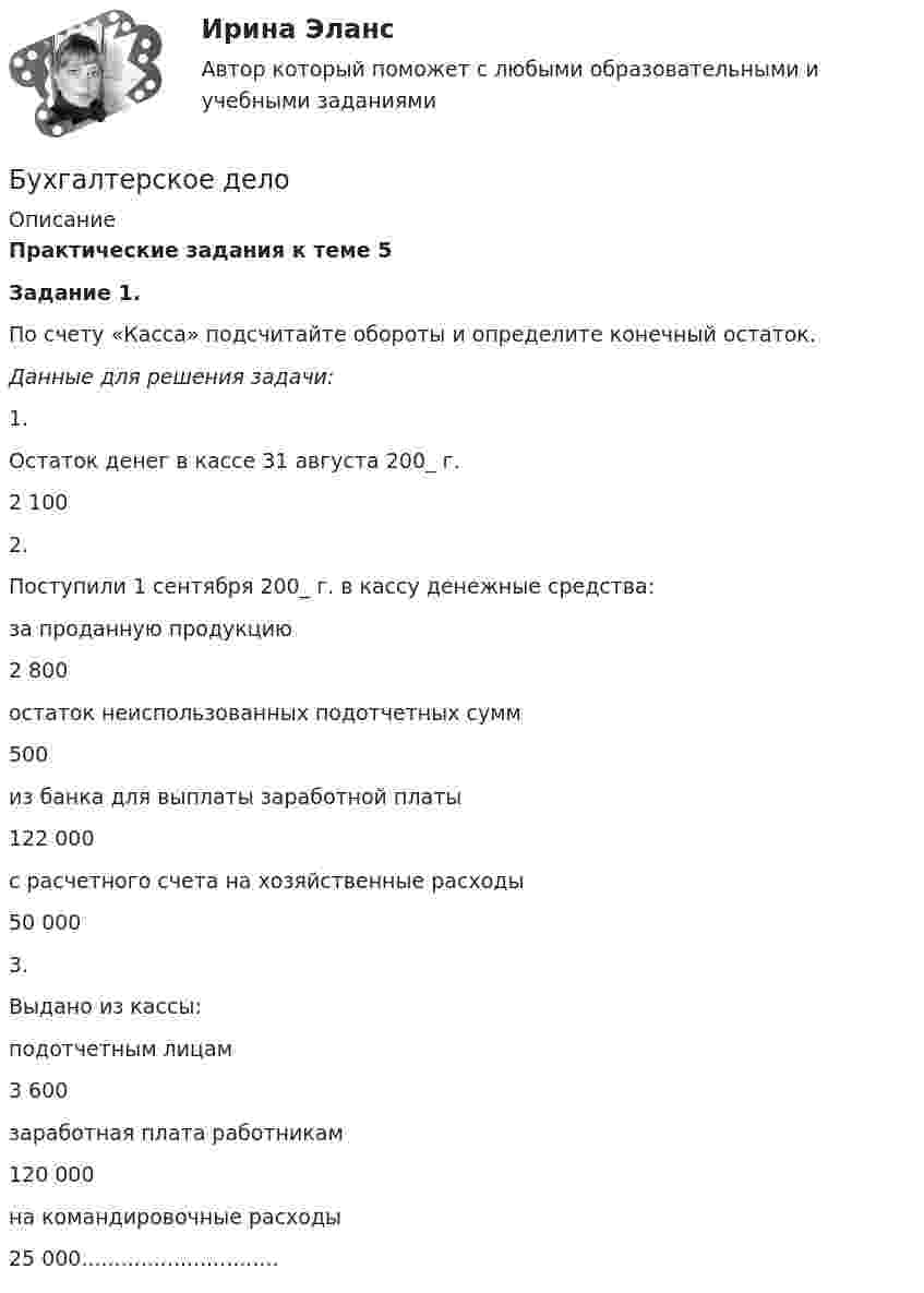     
          Описание
           Практические задания к теме 5   Задание 1.  	По счету «Касса» подсчитайте обороты и определите конечный остаток.Данные для решения задачи:   1. Остаток денег в кассе 31 августа 200_ г. 2 100   2. Поступили 1 сентября 200_ г. в кассу денежные средства:   за проданную продукцию 2 800  остаток неиспользованных подотчетных сумм 500  из банка для выплаты заработной платы 122 000  с расчетного счета на хозяйственные расходы 50 000   3. Выдано из кассы:   подотчетным лицам 3 600  заработная плата работникам 120 000  на командировочные расходы 25 000..............................    
            
            
            Бухгалтерское делоБухгалтерское делоБухгалтерское делоБухгалтерское делоБухгалтерское делоБухгалтерское делоБухгалтерское дело  ВСЕ ЗАДАНИЯ Бухгалтерский (финансовый) учет Тема 2. Учет денежных средств и их эквивалентов 77,78%Бухгалтерский финансовый учет часть 1 Ответы на тест Витте МУИВБухгалтерский финансовый учет часть 2 Ответы на тест Витте МУИВБухгалтерский финансовый учет часть 3 Ответы на тест Витте МУИВБухгалтерский фин. учетБухгалтерского дело ВСЕ ЗАДАНИЯ Бухгалтерского дело ВСЕ ЗАДАНИЯ СИБУПК