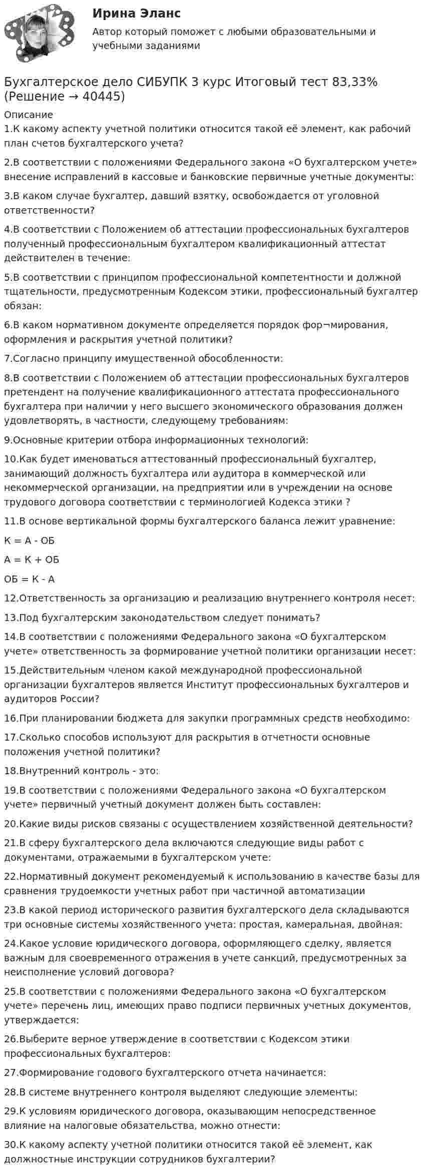      
          Описание
          1.К какому аспекту учетной политики относится такой её элемент, как рабочий план счетов бухгалтерского учета?2.В соответствии с положениями Федерального закона «О бухгалтерском учете» внесение исправлений в кассовые и банковские первичные учетные документы:3.В каком случае бухгалтер, давший взятку, освобождается от уголовной ответственности?4.В соответствии с Положением об аттестации профессиональных бухгалтеров полученный профессиональным бухгалтером квалификационный аттестат действителен в течение:5.В соответствии с принципом профессиональной компетентности и должной тщательности, предусмотренным Кодексом этики, профессиональный бухгалтер обязан:6.В каком нормативном документе определяется порядок фор¬мирования, оформления и раскрытия учетной политики?7.Согласно принципу имущественной обособленности:8.В соответствии с Положением об аттестации профессиональных бухгалтеров претендент на получение квалификационного аттестата профессионального бухгалтера при наличии у него высшего экономического образования должен удовлетворять, в частности, следующему требованиям:9.Основные критерии отбора информационных технологий:10.Как будет именоваться аттестованный профессиональный бухгалтер, занимающий должность бухгалтера или аудитора в коммерческой или некоммерческой организации, на предприятии или в учреждении на основе трудового договора соответствии с терминологией Кодекса этики ?11.В основе вертикальной формы бухгалтерского баланса лежит уравнение:К = А - ОБА = К + ОБ ОБ = К - А12.Ответственность за организацию и реализацию внутреннего контроля несет:13.Под бухгалтерским законодательством следует понимать?14.В соответствии с положениями Федерального закона «О бухгалтерском учете» ответственность за формирование учетной политики организации несет:15.Действительным членом какой международной профессиональной организации бухгалтеров является Институт профессиональных бухгалтеров и аудиторов России?16.При планировании бюджета для закупки программных средств необходимо:17.Сколько способов используют для раскрытия в отчетности основные положения учетной политики?18.Внутренний контроль - это:19.В соответствии с положениями Федерального закона «О бухгалтерском учете» первичный учетный документ должен быть составлен:20.Какие виды рисков связаны с осуществлением хозяйственной деятельности?21.В сферу бухгалтерского дела включаются следующие виды работ с документами, отражаемыми в бухгалтерском учете:22.Нормативный документ рекомендуемый к использованию в качестве базы для сравнения трудоемкости учетных работ при частичной автоматизации23.В какой период исторического развития бухгалтерского дела складываются три основные системы хозяйственного учета: простая, камеральная, двойная:24.Какое условие юридического договора, оформляющего сделку, является важным для своевременного отражения в учете санкций, предусмотренных за неисполнение условий договора?25.В соответствии с положениями Федерального закона «О бухгалтерском учете» перечень лиц, имеющих право подписи первичных учетных документов, утверждается:26.Выберите верное утверждение в соответствии с Кодексом этики профессиональных бухгалтеров:27.Формирование годового бухгалтерского отчета начинается:28.В системе внутреннего контроля выделяют следующие элементы:29.К условиям юридического договора, оказывающим непосредственное влияние на налоговые обязательства, можно отнести:30.К какому аспекту учетной политики относится такой её элемент, как должностные инструкции сотрудников бухгалтерии?  
            
            
            Бухгалтерское дело СИБУПК 3 курс Задание тк 6 90%Бухгалтерское дело СИБУПК 3 курс Итоговый тест 83,33%Бухгалтерское дело СИБУПК 3 курс Тест 10,11,13 - 100%Бухгалтерское дело СИБУПК 3 курс Тест 2,3,4,5 100%Бухгалтерское дело СИБУПК 3 курс Тест 7,8 - 100%, 9 - 66,67%Бухгалтерское дело.Тема 1. СУЩНОСТЬ БУХГАЛТЕРСКОГО ДЕЛА, ЕГО СОДЕРЖАНИЕ Бухгалтерской дело ВСЕ ЗАДАНИЯ Бухгалтерское делоБухгалтерское дело  ВСЕ ЗАДАНИЯ Бухгалтерское дело ВСЕ ЗАДАНИЯ 100%   3 курсБухгалтерское дело (задачи, ОмГАУ)Бухгалтерское дело (магистратура) тест с ответами СинергияБухгалтерское дело ММУ 2023г.Бухгалтерское дело СИБУПК 3 курс Задание 1 80%