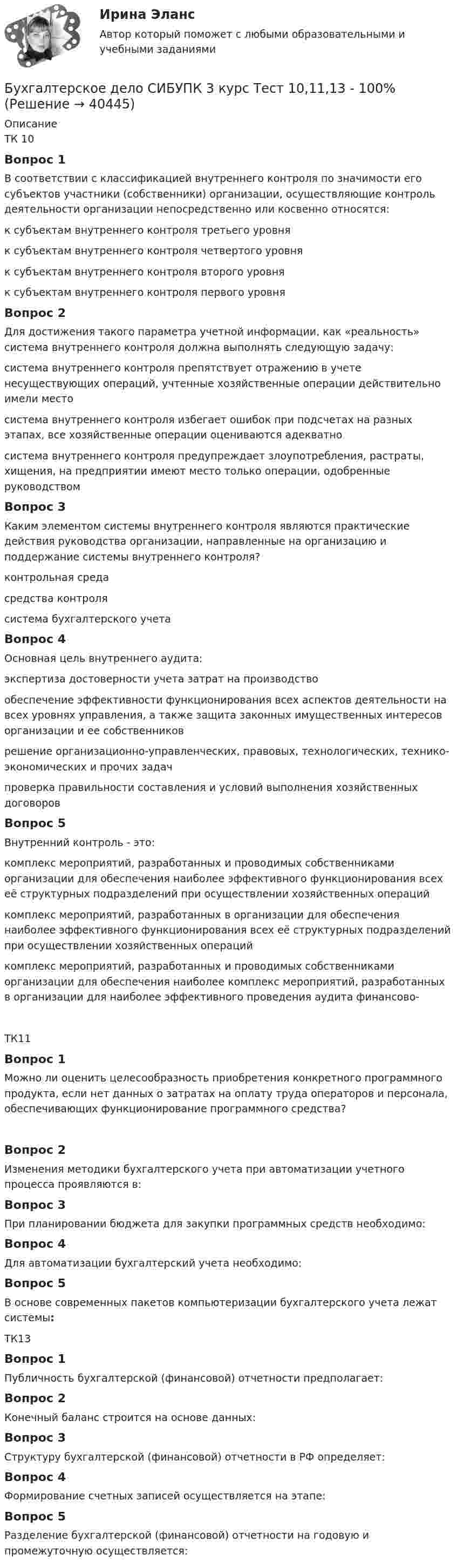      
          Описание
          ТК 10Вопрос 1В соответствии с классификацией внутреннего контроля по значимости его субъектов участники (собственники) организации, осуществляющие контроль деятельности организации непосредственно или косвенно относятся:к субъектам внутреннего контроля третьего уровняк субъектам внутреннего контроля четвертого уровняк субъектам внутреннего контроля второго уровняк субъектам внутреннего контроля первого уровня Вопрос 2Для достижения такого параметра учетной информации, как «реальность» система внутреннего контроля должна выполнять следующую задачу:система внутреннего контроля препятствует отражению в учете несуществующих операций, учтенные хозяйственные операции действительно имели место система внутреннего контроля избегает ошибок при подсчетах на разных этапах, все хозяйственные операции оцениваются адекватносистема внутреннего контроля предупреждает злоупотребления, растраты, хищения, на предприятии имеют место только операции, одобренные руководствомВопрос 3Каким элементом системы внутреннего контроля являются практические действия руководства организации, направленные на организацию и поддержание системы внутреннего контроля?контрольная среда средства контролясистема бухгалтерского учетаВопрос 4Основная цель внутреннего аудита:экспертиза достоверности учета затрат на производствообеспечение эффективности функционирования всех аспектов деятельности на всех уровнях управления, а также защита законных имущественных интересов организации и ее собственников решение организационно-управленческих, правовых, технологических, технико-экономических и прочих задачпроверка правильности составления и условий выполнения хозяйственных договоровВопрос 5Внутренний контроль - это:комплекс мероприятий, разработанных и проводимых собственниками организации для обеспечения наиболее эффективного функционирования всех её структурных подразделений при осуществлении хозяйственных операцийкомплекс мероприятий, разработанных в организации для обеспечения наиболее эффективного функционирования всех её структурных подразделений при осуществлении хозяйственных операций комплекс мероприятий, разработанных и проводимых собственниками организации для обеспечения наиболее комплекс мероприятий, разработанных в организации для наиболее эффективного проведения аудита финансово-ТК11Вопрос 1Можно ли оценить целесообразность приобретения конкретного программного продукта, если нет данных о затратах на оплату труда операторов и персонала, обеспечивающих функционирование программного средства?Вопрос 2Изменения методики бухгалтерского учета при автоматизации учетного процесса проявляются в:Вопрос 3При планировании бюджета для закупки программных средств необходимо:Вопрос 4Для автоматизации бухгалтерский учета необходимо:Вопрос 5В основе современных пакетов компьютеризации бухгалтерского учета лежат системы:ТК13Вопрос 1Публичность бухгалтерской (финансовой) отчетности предполагает:Вопрос 2Конечный баланс строится на основе данных:Вопрос 3Структуру бухгалтерской (финансовой) отчетности в РФ определяет:Вопрос 4Формирование счетных записей осуществляется на этапе:Вопрос 5Разделение бухгалтерской (финансовой) отчетности на годовую и промежуточную осуществляется:  
            
            
            Бухгалтерское дело СИБУПК 3 курс Итоговый тест 83,33%Бухгалтерское дело СИБУПК 3 курс Тест 10,11,13 - 100%Бухгалтерское дело СИБУПК 3 курс Тест 2,3,4,5 100%Бухгалтерское дело СИБУПК 3 курс Тест 7,8 - 100%, 9 - 66,67%Бухгалтерское дело.Тема 1. СУЩНОСТЬ БУХГАЛТЕРСКОГО ДЕЛА, ЕГО СОДЕРЖАНИЕ Бухгалтерской дело ВСЕ ЗАДАНИЯ Бух. технология проведения и оформления инвент (ММУ)Бухгалтерское дело  ВСЕ ЗАДАНИЯ Бухгалтерское дело ВСЕ ЗАДАНИЯ 100%   3 курсБухгалтерское дело (задачи, ОмГАУ)Бухгалтерское дело (магистратура) тест с ответами СинергияБухгалтерское дело ММУ 2023г.Бухгалтерское дело СИБУПК 3 курс Задание 1 80%Бухгалтерское дело СИБУПК 3 курс Задание тк 12 100%