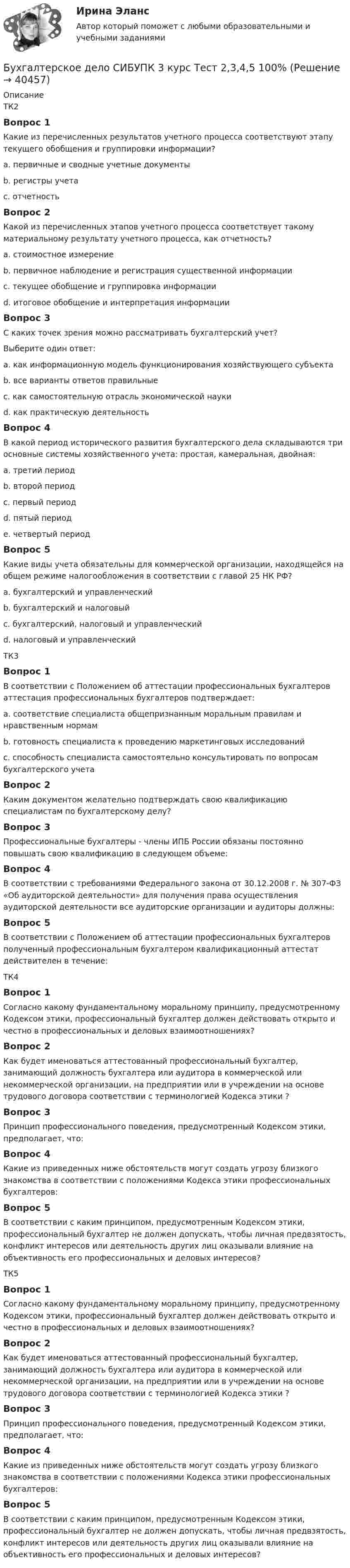      
          Описание
          ТК2Вопрос 1Какие из перечисленных результатов учетного процесса соответствуют этапу текущего обобщения и группировки информации?a. первичные и сводные учетные документы b. регистры учетаc. отчетностьВопрос 2Какой из перечисленных этапов учетного процесса соответствует такому материальному результату учетного процесса, как отчетность?a. стоимостное измерениеb. первичное наблюдение и регистрация существенной информацииc. текущее обобщение и группировка информацииd. итоговое обобщение и интерпретация информации Вопрос 3С каких точек зрения можно рассматривать бухгалтерский учет?Выберите один ответ:a. как информационную модель функционирования хозяйствующего субъектаb. все варианты ответов правильные c. как самостоятельную отрасль экономической наукиd. как практическую деятельностьВопрос 4В какой период исторического развития бухгалтерского дела складываются три основные системы хозяйственного учета: простая, камеральная, двойная:a. третий периодb. второй периодc. первый периодd. пятый периодe. четвертый период Вопрос 5Какие виды учета обязательны для коммерческой организации, находящейся на общем режиме налогообложения в соответствии с главой 25 НК РФ?a. бухгалтерский и управленческийb. бухгалтерский и налоговый c. бухгалтерский, налоговый и управленческийd. налоговый и управленческийТК3Вопрос 1В соответствии с Положением об аттестации профессиональных бухгалтеров аттестация профессиональных бухгалтеров подтверждает:a. соответствие специалиста общепризнанным моральным правилам и нравственным нормамb. готовность специалиста к проведению маркетинговых исследованийc. способность специалиста самостоятельно консультировать по вопросам бухгалтерского учета Вопрос 2Каким документом желательно подтверждать свою квалификацию специалистам по бухгалтерскому делу?Вопрос 3Профессиональные бухгалтеры - члены ИПБ России обязаны постоянно повышать свою квалификацию в следующем объеме:Вопрос 4В соответствии с требованиями Федерального закона от 30.12.2008 г. № 307-ФЗ «Об аудиторской деятельности» для получения права осуществления аудиторской деятельности все аудиторские организации и аудиторы должны:Вопрос 5В соответствии с Положением об аттестации профессиональных бухгалтеров полученный профессиональным бухгалтером квалификационный аттестат действителен в течение:ТК4Вопрос 1Согласно какому фундаментальному моральному принципу, предусмотренному Кодексом этики, профессиональный бухгалтер должен действовать открыто и честно в профессиональных и деловых взаимоотношениях?Вопрос 2Как будет именоваться аттестованный профессиональный бухгалтер, занимающий должность бухгалтера или аудитора в коммерческой или некоммерческой организации, на предприятии или в учреждении на основе трудового договора соответствии с терминологией Кодекса этики ?Вопрос 3Принцип профессионального поведения, предусмотренный Кодексом этики, предполагает, что:Вопрос 4Какие из приведенных ниже обстоятельств могут создать угрозу близкого знакомства в соответствии с положениями Кодекса этики профессиональных бухгалтеров:Вопрос 5В соответствии с каким принципом, предусмотренным Кодексом этики, профессиональный бухгалтер не должен допускать, чтобы личная предвзятость, конфликт интересов или деятельность других лиц оказывали влияние на объективность его профессиональных и деловых интересов?ТК5Вопрос 1Согласно какому фундаментальному моральному принципу, предусмотренному Кодексом этики, профессиональный бухгалтер должен действовать открыто и честно в профессиональных и деловых взаимоотношениях?Вопрос 2Как будет именоваться аттестованный профессиональный бухгалтер, занимающий должность бухгалтера или аудитора в коммерческой или некоммерческой организации, на предприятии или в учреждении на основе трудового договора соответствии с терминологией Кодекса этики ?Вопрос 3Принцип профессионального поведения, предусмотренный Кодексом этики, предполагает, что:Вопрос 4Какие из приведенных ниже обстоятельств могут создать угрозу близкого знакомства в соответствии с положениями Кодекса этики профессиональных бухгалтеров:Вопрос 5В соответствии с каким принципом, предусмотренным Кодексом этики, профессиональный бухгалтер не должен допускать, чтобы личная предвзятость, конфликт интересов или деятельность других лиц оказывали влияние на объективность его профессиональных и деловых интересов?  
            
            
            Бухгалтерское дело СИБУПК 3 курс Тест 10,11,13 - 100%Бухгалтерское дело СИБУПК 3 курс Тест 2,3,4,5 100%Бухгалтерское дело СИБУПК 3 курс Тест 7,8 - 100%, 9 - 66,67%Бухгалтерское дело.Тема 1. СУЩНОСТЬ БУХГАЛТЕРСКОГО ДЕЛА, ЕГО СОДЕРЖАНИЕ Бухгалтерской дело ВСЕ ЗАДАНИЯ Бух. технология проведения и оформления инвент (ММУ)Бух. технология проведения и оформления инвент (ММУ)Бухгалтерское дело ВСЕ ЗАДАНИЯ 100%   3 курсБухгалтерское дело (задачи, ОмГАУ)Бухгалтерское дело (магистратура) тест с ответами СинергияБухгалтерское дело ММУ 2023г.Бухгалтерское дело СИБУПК 3 курс Задание 1 80%Бухгалтерское дело СИБУПК 3 курс Задание тк 12 100%Бухгалтерское дело СИБУПК 3 курс Задание тк 6 90%