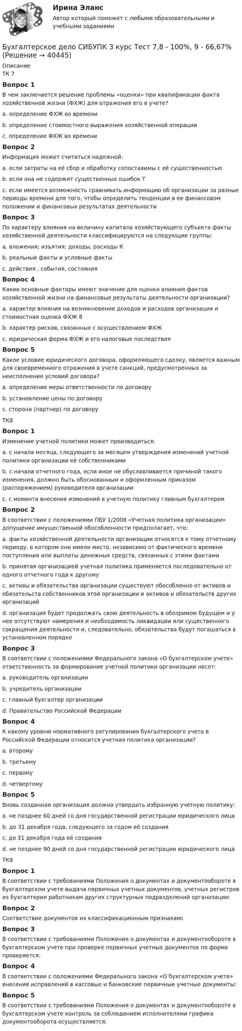      
          Описание
          ТК 7Вопрос 1В чем заключается решение проблемы «оценки» при квалификации факта хозяйственной жизни (ФХЖ) для отражения его в учете?a. определение ФХЖ во времениb. определение стоимостного выражения хозяйственной операции c. определение ФХЖ во времениВопрос 2Информация может считаться надежной:a. если затраты на её сбор и обработку сопоставимы с её существенностьюb. если она не содержит существенных ошибок Тc. если имеется возможность сравнивать информацию об организации за разные периоды времени для того, чтобы определить тенденции в ее финансовом положении и финансовых результатах деятельностиВопрос 3По характеру влияния на величину капитала хозяйствующего субъекта факты хозяйственной деятельности классифицируются на следующие группы:a. вложения; изъятия; доходы, расходы Кb. реальные факты и условные фактыc. действия , события, состоянияВопрос 4Какие основные факторы имеют значение для оценки влияния фактов хозяйственной жизни на финансовые результаты деятельности организации?a. характер влияния на возникновение доходов и расходов организации и стоимостная оценка ФХЖ 8b. характер рисков, связанных с осуществлением ФХЖc. юридическая форма ФХЖ и его налоговые последствияВопрос 5Какое условие юридического договора, оформляющего сделку, является важным для своевременного отражения в учете санкций, предусмотренных за неисполнение условий договора?a. определение меры ответственности по договору b. установление цены по договоруc. сторона (партнер) по договоруТК8Вопрос 1Изменение учетной политики может производиться:a. с начала месяца, следующего за месяцем утверждения изменений учетной политики организации её собственникамиb. с начала отчетного года, если иное не обуславливается причиной такого изменения, должно быть обоснованным и оформленным приказом (распоряжением) руководителя организации c. с момента внесения изменений в учетную политику главным бухгалтеромВопрос 2В соответствии с положениями ПБУ 1/2008 «Учетная политика организации» допущение имущественной обособленности предполагает, что:a. факты хозяйственной деятельности организации относятся к тому отчетному периоду, в котором они имели место, независимо от фактического времени поступления или выплаты денежных средств, связанных с этими фактамиb. принятая организацией учетная политика применяется последовательно от одного отчетного года к другомуc. активы и обязательства организации существуют обособленно от активов и обязательств собственников этой организации и активов и обязательств других организаций d. организация будет продолжать свою деятельность в обозримом будущем и у нее отсутствуют намерения и необходимость ликвидации или существенного сокращения деятельности и, следовательно, обязательства будут погашаться в установленном порядкеВопрос 3В соответствии с положениями Федерального закона «О бухгалтерском учете» ответственность за формирование учетной политики организации несет:a. руководитель организацииb. учредитель организацииc. главный бухгалтер организации d. Правительство Российской ФедерацииВопрос 4К какому уровню нормативного регулирования бухгалтерского учета в Российской Федерации относится учетная политика организации?a. второмуb. третьемуc. первомуd. четвертому Вопрос 5Вновь созданная организация должна утвердить избранную учетную политику:a. не позднее 60 дней со дня государственной регистрации юридического лицаb. до 31 декабря года, следующего за годом её созданияc. до 31 декабря года её созданияd. не позднее 90 дней со дня государственной регистрации юридического лица ТК9Вопрос 1В соответствии с требованиями Положения о документах и документообороте в бухгалтерском учете выдача первичных учетных документов, учетных регистров из бухгалтерии работникам других структурных подразделений организации:Вопрос 2Соответствие документов их классификационным признакам:Вопрос 3В соответствии с требованиями Положения о документах и документообороте в бухгалтерском учете при проверке первичных учетных документов по форме проверяется:Вопрос 4В соответствии с положениями Федерального закона «О бухгалтерском учете» внесение исправлений в кассовые и банковские первичные учетные документы:Вопрос 5В соответствии с требованиями Положения о документах и документообороте в бухгалтерском учете контроль за соблюдением исполнителями графика документооборота осуществляется:  
            
            
            Бухгалтерское дело СИБУПК 3 курс Тест 2,3,4,5 100%Бухгалтерское дело СИБУПК 3 курс Тест 7,8 - 100%, 9 - 66,67%Бухгалтерское дело.Тема 1. СУЩНОСТЬ БУХГАЛТЕРСКОГО ДЕЛА, ЕГО СОДЕРЖАНИЕ Бухгалтерской дело ВСЕ ЗАДАНИЯ Бух. технология проведения и оформления инвент (ММУ)Бух. технология проведения и оформления инвент (ММУ)Бух.упр. учет. Тема 5. Использование релевантного подхода в обосн...Бухгалтерское дело (задачи, ОмГАУ)Бухгалтерское дело (магистратура) тест с ответами СинергияБухгалтерское дело ММУ 2023г.Бухгалтерское дело СИБУПК 3 курс Задание 1 80%Бухгалтерское дело СИБУПК 3 курс Задание тк 12 100%Бухгалтерское дело СИБУПК 3 курс Задание тк 6 90%Бухгалтерское дело СИБУПК 3 курс Итоговый тест 83,33%
