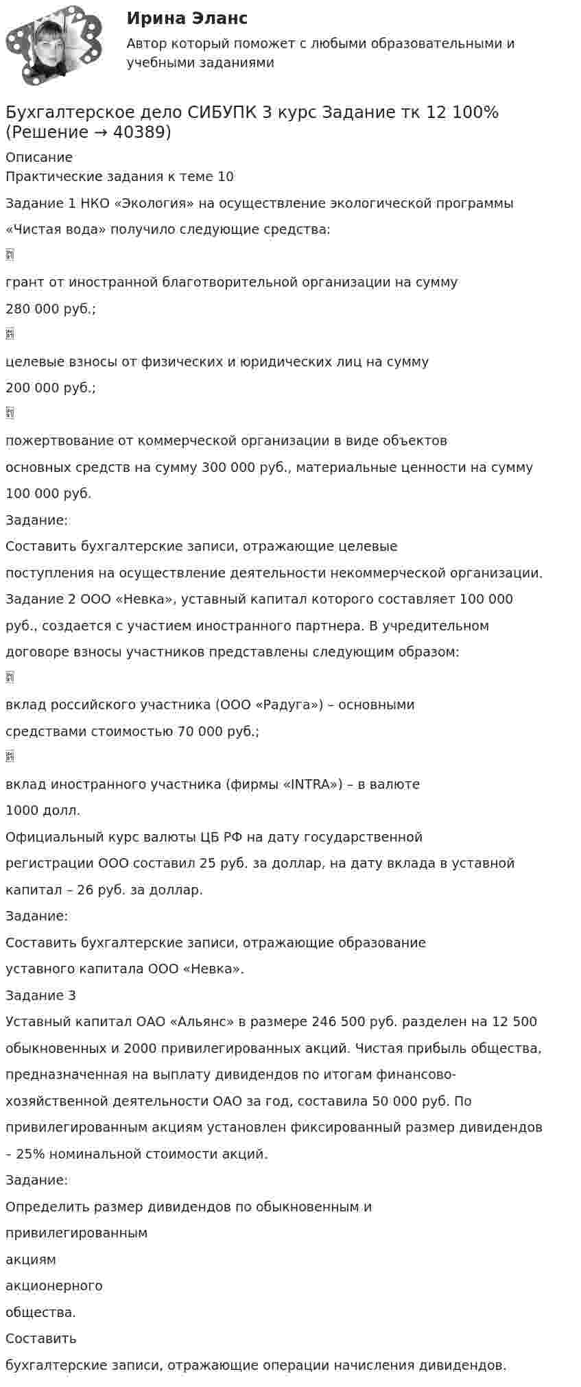      
          Описание
          Практические задания к теме 10Задание 1 НКО «Экология» на осуществление экологической программы«Чистая вода» получило следующие средства:грант от иностранной благотворительной организации на сумму280 000 руб.;целевые взносы от физических и юридических лиц на сумму200 000 руб.;пожертвование от коммерческой организации в виде объектовосновных средств на сумму 300 000 руб., материальные ценности на сумму100 000 руб.Задание:Составить бухгалтерские записи, отражающие целевыепоступления на осуществление деятельности некоммерческой организации.Задание 2 ООО «Невка», уставный капитал которого составляет 100 000руб., создается с участием иностранного партнера. В учредительномдоговоре взносы участников представлены следующим образом:вклад российского участника (ООО «Радуга») – основнымисредствами стоимостью 70 000 руб.;вклад иностранного участника (фирмы «INTRA») – в валюте1000 долл.Официальный курс валюты ЦБ РФ на дату государственнойрегистрации ООО составил 25 руб. за доллар, на дату вклада в уставнойкапитал – 26 руб. за доллар.Задание:Составить бухгалтерские записи, отражающие образованиеуставного капитала ООО «Невка».Задание 3Уставный капитал ОАО «Альянс» в размере 246 500 руб. разделен на 12 500обыкновенных и 2000 привилегированных акций. Чистая прибыль общества,предназначенная на выплату дивидендов по итогам финансово-хозяйственной деятельности ОАО за год, составила 50 000 руб. Попривилегированным акциям установлен фиксированный размер дивидендов– 25% номинальной стоимости акций.Задание:Определить размер дивидендов по обыкновенным ипривилегированнымакциямакционерногообщества.Составитьбухгалтерские записи, отражающие операции начисления дивидендов.  
            
            
            Бухгалтерское дело СИБУПК 3 курс Задание 1 80%Бухгалтерское дело СИБУПК 3 курс Задание тк 12 100%Бухгалтерское дело СИБУПК 3 курс Задание тк 6 90%Бухгалтерское дело СИБУПК 3 курс Итоговый тест 83,33%Бухгалтерское дело СИБУПК 3 курс Тест 10,11,13 - 100%Бухгалтерское дело СИБУПК 3 курс Тест 2,3,4,5 100%Бухгалтерское дело СИБУПК 3 курс Тест 7,8 - 100%, 9 - 66,67%Бухгалтерское делоБухгалтерское делоБухгалтерское делоБухгалтерское дело  ВСЕ ЗАДАНИЯ Бухгалтерское дело ВСЕ ЗАДАНИЯ 100%   3 курсБухгалтерское дело (задачи, ОмГАУ)Бухгалтерское дело (магистратура) тест с ответами Синергия