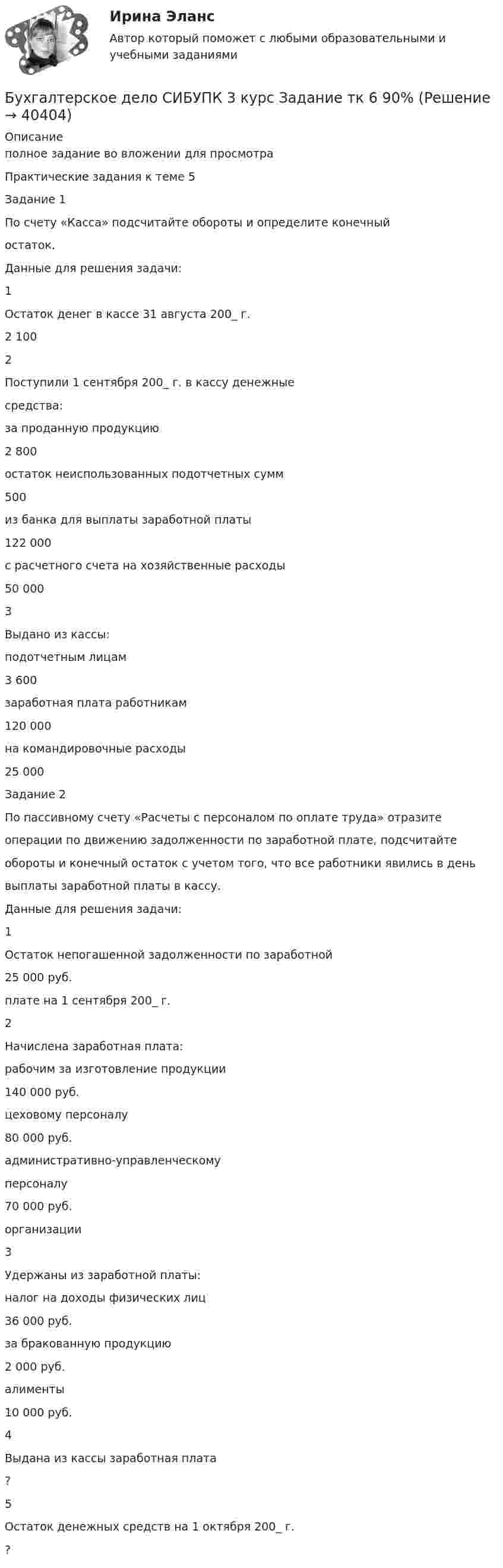     
          Описание
          полное задание во вложении для просмотра Практические задания к теме 5Задание 1По счету «Касса» подсчитайте обороты и определите конечныйостаток.Данные для решения задачи:1Остаток денег в кассе 31 августа 200_ г.2 1002Поступили 1 сентября 200_ г. в кассу денежныесредства:за проданную продукцию2 800остаток неиспользованных подотчетных сумм500из банка для выплаты заработной платы122 000с расчетного счета на хозяйственные расходы50 0003Выдано из кассы:подотчетным лицам3 600заработная плата работникам120 000на командировочные расходы25 000Задание 2По пассивному счету «Расчеты с персоналом по оплате труда» отразитеоперации по движению задолженности по заработной плате, подсчитайтеобороты и конечный остаток с учетом того, что все работники явились в деньвыплаты заработной платы в кассу.Данные для решения задачи:1Остаток непогашенной задолженности по заработной25 000 руб.плате на 1 сентября 200_ г.2Начислена заработная плата:рабочим за изготовление продукции140 000 руб.цеховому персоналу80 000 руб.административно-управленческомуперсоналу70 000 руб.организации3Удержаны из заработной платы:налог на доходы физических лиц36 000 руб.за бракованную продукцию2 000 руб.алименты10 000 руб.4Выдана из кассы заработная плата?5Остаток денежных средств на 1 октября 200_ г.?  
            
            
            Бухгалтерское дело СИБУПК 3 курс Задание тк 12 100%Бухгалтерское дело СИБУПК 3 курс Задание тк 6 90%Бухгалтерское дело СИБУПК 3 курс Итоговый тест 83,33%Бухгалтерское дело СИБУПК 3 курс Тест 10,11,13 - 100%Бухгалтерское дело СИБУПК 3 курс Тест 2,3,4,5 100%Бухгалтерское дело СИБУПК 3 курс Тест 7,8 - 100%, 9 - 66,67%Бухгалтерское дело.Тема 1. СУЩНОСТЬ БУХГАЛТЕРСКОГО ДЕЛА, ЕГО СОДЕРЖАНИЕ Бухгалтерское делоБухгалтерское делоБухгалтерское дело  ВСЕ ЗАДАНИЯ Бухгалтерское дело ВСЕ ЗАДАНИЯ 100%   3 курсБухгалтерское дело (задачи, ОмГАУ)Бухгалтерское дело (магистратура) тест с ответами СинергияБухгалтерское дело ММУ 2023г.