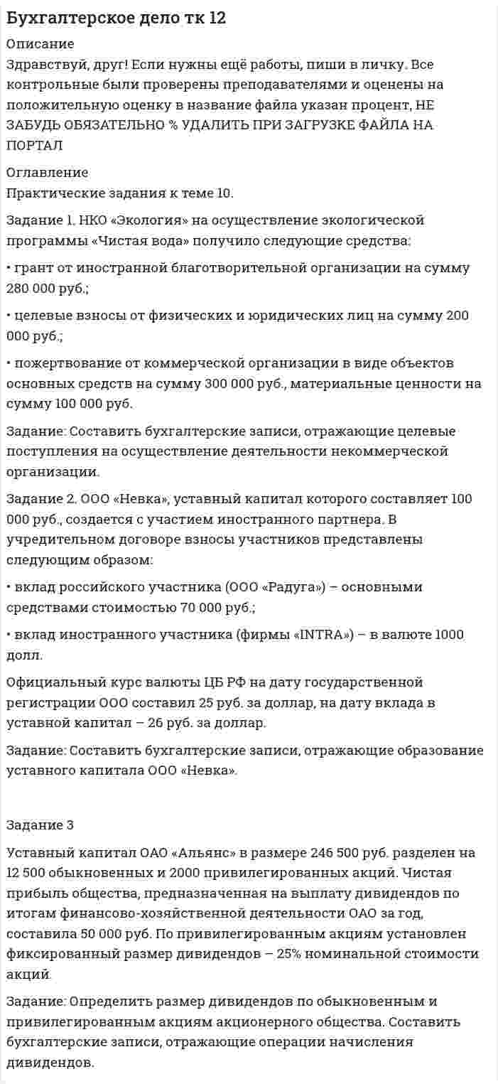 




Описание


Здравствуй, друг! Если нужны ещё контрольные работы или ответы на тесты, пиши в личку. Все контрольные были проверены преподавателями и оценены на положительную оценку в название файла указан процент, НЕ ЗАБУДЬ ОБЯЗАТЕЛЬНО % УДАЛИТЬ ПРИ ЗАГРУЗКЕ ФАЙЛА НА ПОРТАЛ




Оглавление


Практические задания к теме 10.
 
Задание 1. НКО «Экология» на осуществление экологической программы «Чистая вода» получило следующие средства:
• грант от иностранной благотворительной организации на сумму 280 000 руб.;
• целевые взносы от физических и юридических лиц на сумму 200 000 руб.;
• пожертвование от коммерческой организации в виде объектов основных средств на сумму 300 000 руб., материальные ценности на сумму 100 000 руб.
Задание: Составить бухгалтерские записи, отражающие целевые поступления на осуществление деятельности некоммерческой организации.
 
Решение:
Задание 2. ООО «Невка», уставный капитал которого составляет 100 000 руб., создается с участием иностранного партнера. В учредительном договоре взносы участников представлены следующим образом:
• вклад российского участника (ООО «Радуга») – основными средствами стоимостью 70 000 руб.;
• вклад иностранного участника (фирмы «INTRA») – в валюте 1000 долл.
Официальный курс валюты ЦБ РФ на дату государственной регистрации ООО составил 25 руб. за доллар, на дату вклада в уставной капитал – 26 руб. за доллар.
Задание: Составить бухгалтерские записи, отражающие образование уставного капитала ООО «Невка».
Задание 3
Уставный капитал ОАО «Альянс» в размере 246 500 руб. разделен на 12 500 обыкновенных и 2000 привилегированных акций. Чистая прибыль общества, предназначенная на выплату дивидендов по итогам финансово-хозяйственной деятельности ОАО за год, составила 50 000 руб. По привилегированным акциям установлен фиксированный размер дивидендов – 25% номинальной стоимости акций.
Задание: Определить размер дивидендов по обыкновенным и привилегированным акциям акционерного общества. Составить бухгалтерские записи, отражающие операции начисления дивидендов.
 



            
            
            ЗАДАНИЕ 1.  Необходимо заполнить таблицу, охарактеризовав соотношение международного публичного и международного частного права.Задание 1. НКО «Экология» на осуществление экологической программы «Чистая вода» получило следующие средства: • грант от иностранной благотворительной организации на сумму 280 000 руб.; • целевые взносы от физических и юридических лиц на сумму 200 000 руб.;. 2Задание 1. НКО «Экология» на осуществление экологической программы «Чистая вода» получило следующие средства: • грант от иностранной благотворительной организации на сумму 280 000 руб.; • целевые взносы от физических и юридических лиц на сумму 200 000 руб.;. 3Задание 1. НКО «Экология» на осуществление экологической программы «Чистая вода» получило следующие средства: • грант от иностранной благотворительной организации на сумму 280 000 руб.; • целевые взносы от физических и юридических лиц на сумму 200 000 руб.;. 4Задание 1. НКО «Экология» на осуществление экологической программы «Чистая вода» получило следующие средства: • грант от иностранной благотворительной организации на сумму 280 000 руб.; • целевые взносы от физических и юридических лиц на сумму 200 000 руб.;. 5Задание 1. НКО «Экология» на осуществление экологической программы «Чистая вода» получило следующие средства: • грант от иностранной благотворительной организации на сумму 280 000 руб.; • целевые взносы от физических и юридических лиц на сумму 200 000 руб.; • пожертвование от коммерческой организации в виде объектов основных средств на сумму 300 000 руб., материальныеЗАДАНИЕ 1. Новый ФГОС требует от учителя нового подхода к оценке результативности каждого урока. Иными словами, после каждого урока учащийся должен получить какой-то результат: будь то конкретное знание или умение или постепенное освоение умения планировать, или работать в группе/паре.Задание 1 На основе приведенных данных об остатках хозяйственных средствах и источниках их образования на 01 января 201_г. Составить баланс организации, сгруппировав в нем статьи по соответствующим группам. Остатки имущества и источников его формирования на 1 января 201_г.Задание 1 Написать программу, которая создает типизированный файл и записывает в него MxN значений. Имя для файла создается по маске .dan. Задание 2 Написать программу, которая создает массив A[M,N] и заполняет его значениями из файла, созданного первой программой. Вывести на экран массив в виде матрицы MxN.Задание: 1. Написать статью по одному из представленных выше направлений (табл. 1) в теории организации в стиле журнала, газеты, выбрав ключевые моменты. Объем статьи – 1-1,5 страницы.ЗАДАНИЕ 1 Напишите начальную форму слов с учетом орфографических изменений: 1) centuries; 2) enemies; 3) quantities; 4) supplied; 5) combatting; 6) shortest.ЗАДАНИЕ 1 Напишите начальную форму слов с учетом орфографических изменений: 1) laboratories; 2) producing; 3) switches; 4) later; 5) carried.Задание 1. Направления деятельности участкового уполномоченного полиции при несении службы на административном участке. 3 Задание 2. В роли участкового уполномоченного полиции подготовьте процессуальные документы, составляемые по факту правонарушения, предусмотренного ст. 19.2 КоАП РФ. 3Задание 1, Наследственное право