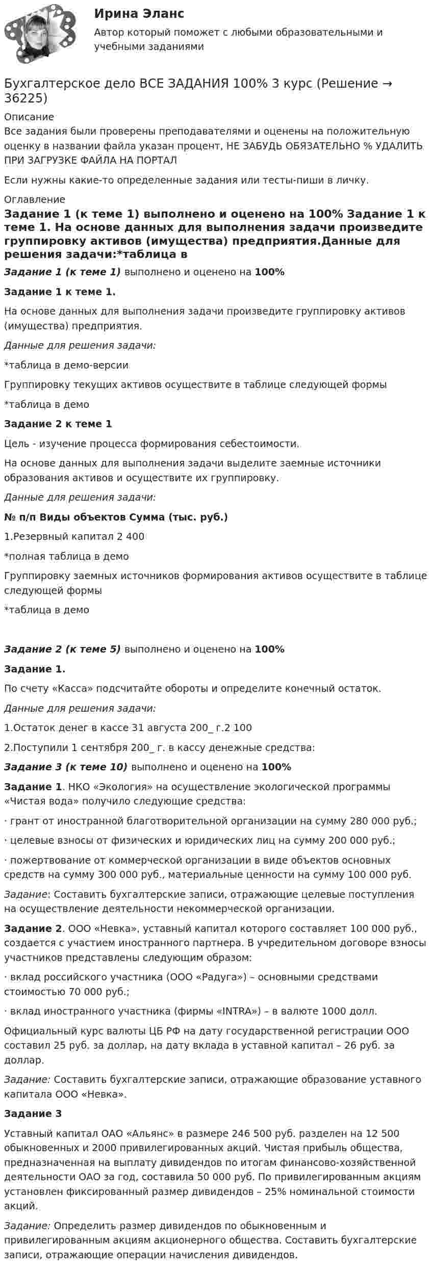     
          Описание
          Все задания были проверены преподавателями и оценены на положительную оценку в названии файла указан процент, НЕ ЗАБУДЬ ОБЯЗАТЕЛЬНО % УДАЛИТЬ ПРИ ЗАГРУЗКЕ ФАЙЛА НА ПОРТАЛЕсли нужны какие-то определенные задания или тесты-пиши в личку. 
          Оглавление
          Задание 1 (к теме 1)  выполнено и оценено на 100% Задание 1 к теме 1.  	На основе данных для выполнения задачи произведите группировку активов (имущества) предприятия.Данные для решения задачи:*таблица в демо-версииГруппировку текущих активов осуществите в таблице следующей формы  *таблица в демо Задание 2 к теме 1	 Цель - изучение процесса формирования себестоимости.	На основе данных для выполнения задачи выделите заемные источники образования активов и осуществите их группировку.Данные для решения задачи: № п/п   Виды объектов  Сумма (тыс. руб.)   1.Резервный капитал 2 400  *полная таблица в демоГруппировку заемных источников формирования активов осуществите в таблице следующей формы*таблица в демо Задание 2 (к теме 5)  выполнено и оценено на 100%  Задание  1.  	По счету «Касса» подсчитайте обороты и определите конечный остаток.Данные для решения задачи:  1.Остаток денег в кассе 31 августа 200_ г.2 100   2.Поступили 1 сентября 200_ г. в кассу денежные средства:  Задание 3 (к теме 10)  выполнено и оценено на 100%	Задание 1. НКО «Экология» на осуществление экологической программы «Чистая вода» получило следующие средства:	·                грант от иностранной благотворительной организации на сумму 280 000 руб.;	·                целевые взносы от физических и юридических лиц на сумму 200 000 руб.;	·                пожертвование от коммерческой организации в виде объектов основных средств на сумму 300 000 руб., материальные ценности на сумму 100 000 руб.Задание: Составить бухгалтерские записи, отражающие целевые поступления на осуществление деятельности некоммерческой организации.Задание 2. ООО «Невка», уставный капитал которого составляет 100 000 руб., создается с участием иностранного партнера. В учредительном договоре взносы участников представлены следующим образом:	·                вклад российского участника (ООО «Радуга») – основными средствами стоимостью 70 000 руб.;	·                вклад иностранного участника (фирмы «INTRA») – в валюте 1000 долл.	Официальный курс валюты ЦБ РФ на дату государственной регистрации ООО составил 25 руб. за доллар, на дату вклада в уставной капитал – 26 руб. за доллар.Задание: Составить бухгалтерские записи, отражающие образование уставного капитала ООО «Невка».Задание 3Уставный капитал ОАО «Альянс» в размере 246 500 руб. разделен на 12 500 обыкновенных и 2000 привилегированных акций. Чистая прибыль общества, предназначенная на выплату дивидендов по итогам финансово-хозяйственной деятельности ОАО за год, составила 50 000 руб. По привилегированным акциям установлен фиксированный размер дивидендов – 25% номинальной стоимости акций.Задание: Определить размер дивидендов по обыкновенным и привилегированным акциям акционерного общества. Составить бухгалтерские записи, отражающие операции начисления дивидендов. 
            
            
            Бухгалтерское дело  ВСЕ ЗАДАНИЯ Бухгалтерское дело ВСЕ ЗАДАНИЯ 100%   3 курсБухгалтерское дело (задачи, ОмГАУ)Бухгалтерское дело (магистратура) тест с ответами СинергияБухгалтерское дело ММУ 2023г.Бухгалтерское дело СИБУПК 3 курс Задание 1 80%Бухгалтерское дело СИБУПК 3 курс Задание тк 12 100%Бухгалтерского дело ВСЕ ЗАДАНИЯ СИБУПКБухгалтерское делоБухгалтерское делоБухгалтерское делоБухгалтерское делоБухгалтерское делоБухгалтерское дело