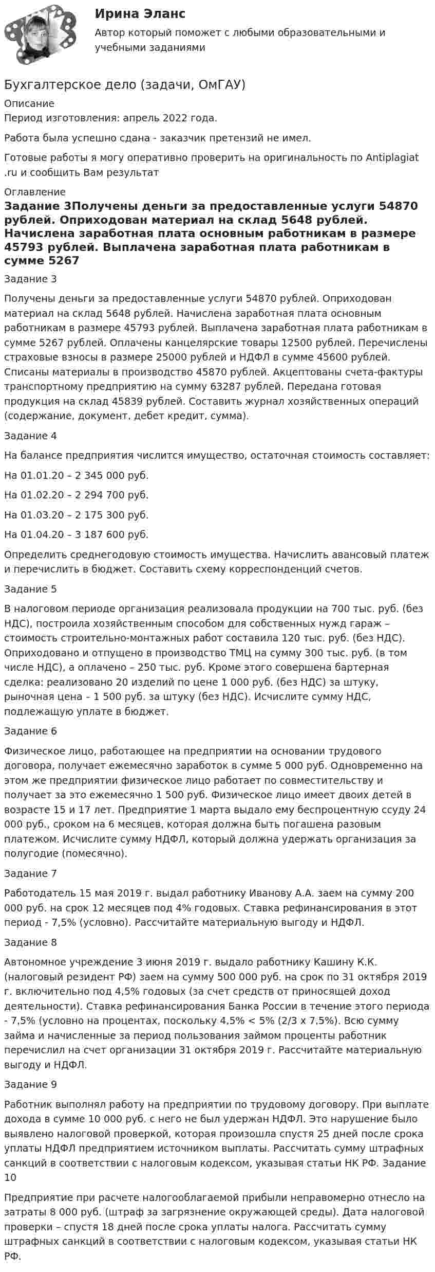      
          Описание
          Период изготовления: апрель 2022 года.Работа была успешно сдана - заказчик претензий не имел.Готовые работы я могу оперативно проверить на оригинальность по Antiplagiat .ru и сообщить Вам результат 
          Оглавление
          Задание 3Получены деньги за предоставленные услуги 54870 рублей. Оприходован материал на склад 5648 рублей. Начислена заработная плата основным работникам в размере 45793 рублей. Выплачена заработная плата работникам в сумме 5267 рублей. Оплачены канцелярские товары 12500 рублей. Перечислены страховые взносы в размере 25000 рублей и НДФЛ в сумме 45600 рублей. Списаны материалы в производство 45870 рублей. Акцептованы счета-фактуры транспортному предприятию на сумму 63287 рублей. Передана готовая продукция на склад 45839 рублей. Составить журнал хозяйственных операций (содержание, документ, дебет кредит, сумма).Задание 4На балансе предприятия числится имущество, остаточная стоимость составляет: На 01.01.20 – 2 345 000 руб. На 01.02.20 – 2 294 700 руб. На 01.03.20 – 2 175 300 руб. На 01.04.20 – 3 187 600 руб. Определить среднегодовую стоимость имущества. Начислить авансовый платеж и перечислить в бюджет. Составить схему корреспонденций счетов. Задание 5В налоговом периоде организация реализовала продукции на 700 тыс. руб. (без НДС), построила хозяйственным способом для собственных нужд гараж – стоимость строительно-монтажных работ составила 120 тыс. руб. (без НДС). Оприходовано и отпущено в производство ТМЦ на сумму 300 тыс. руб. (в том числе НДС), а оплачено – 250 тыс. руб. Кроме этого совершена бартерная сделка: реализовано 20 изделий по цене 1 000 руб. (без НДС) за штуку, рыночная цена – 1 500 руб. за штуку (без НДС). Исчислите сумму НДС, подлежащую уплате в бюджет.Задание 6Физическое лицо, работающее на предприятии на основании трудового договора, получает ежемесячно заработок в сумме 5 000 руб. Одновременно на этом же предприятии физическое лицо работает по совместительству и получает за это ежемесячно 1 500 руб. Физическое лицо имеет двоих детей в возрасте 15 и 17 лет. Предприятие 1 марта выдало ему беспроцентную ссуду 24 000 руб., сроком на 6 месяцев, которая должна быть погашена разовым платежом. Исчислите сумму НДФЛ, который  должна удержать организация за полугодие (помесячно).Задание 7Работодатель 15 мая 2019 г. выдал работнику Иванову А.А. заем на сумму     200 000 руб. на срок 12 месяцев под 4% годовых. Ставка рефинансирования в этот период - 7,5% (условно). Рассчитайте материальную выгоду и НДФЛ.Задание 8Автономное учреждение 3 июня 2019 г. выдало работнику Кашину К.К. (налоговый резидент РФ) заем на сумму 500 000 руб. на срок по 31 октября 2019 г. включительно под 4,5% годовых (за счет средств от приносящей доход деятельности). Ставка рефинансирования Банка России в течение этого периода - 7,5% (условно на процентах, поскольку 4,5% < 5% (2/3 x 7,5%). Всю сумму займа и начисленные за период пользования займом проценты работник перечислил на счет организации 31 октября 2019 г. Рассчитайте материальную выгоду и НДФЛ.Задание 9Работник выполнял работу на предприятии по трудовому договору. При выплате дохода в сумме 10 000 руб. с него не был удержан НДФЛ. Это нарушение было выявлено налоговой проверкой, которая произошла спустя 25 дней после срока уплаты НДФЛ предприятием источником выплаты. Рассчитать сумму штрафных санкций в соответствии с налоговым кодексом, указывая статьи НК РФ. Задание 10 Предприятие при расчете налогооблагаемой прибыли неправомерно отнесло на затраты 8 000 руб. (штраф за загрязнение окружающей среды). Дата налоговой проверки – спустя 18 дней после срока уплаты налога. Рассчитать сумму штрафных санкций в соответствии с налоговым кодексом, указывая статьи НК РФ.  
            
            
            Бухгалтерское дело ВСЕ ЗАДАНИЯ 100%   3 курсБухгалтерское дело (задачи, ОмГАУ)Бухгалтерское дело (магистратура) тест с ответами СинергияБухгалтерское дело ММУ 2023г.Бухгалтерское дело СИБУПК 3 курс Задание 1 80%Бухгалтерское дело СИБУПК 3 курс Задание тк 12 100%Бухгалтерское дело СИБУПК 3 курс Задание тк 6 90%Бухгалтерское делоБухгалтерское делоБухгалтерское делоБухгалтерское делоБухгалтерское делоБухгалтерское делоБухгалтерское дело
