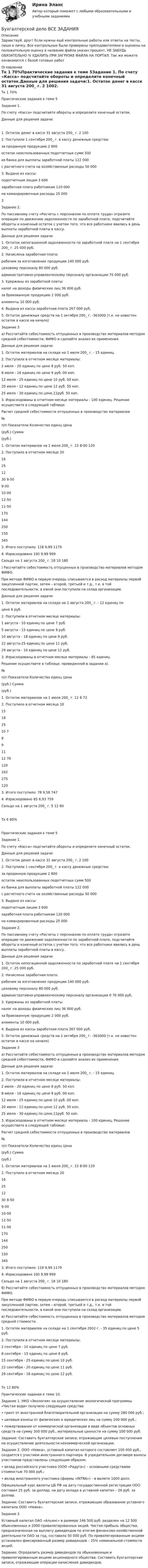      
          Описание
          Здравствуй, друг! Если нужны ещё контрольные работы или ответы на тесты, пиши в личку. Все контрольные были проверены преподавателями и оценены на положительную оценку в название файла указан процент, НЕ ЗАБУДЬ ОБЯЗАТЕЛЬНО % УДАЛИТЬ ПРИ ЗАГРУЗКЕ ФАЙЛА НА ПОРТАЛ. Так же можете ознакомится с базой готовых работ  
          Оглавление
          Тк 1 70%Практические задания к теме 5Задание 1.  По счету «Касса» подсчитайте обороты и определите конечный остаток.Данные для решения задачи:1.	Остаток денег в кассе 31 августа 200_ г.	2 1002.	Поступили 1 сентября 200_ г. в кассу денежные средства:		за проданную продукцию	2 800	остаток неиспользованных подотчетных сумм	500	из банка для выплаты заработной платы	122 000	с расчетного счета на хозяйственные расходы	50 0003.	Выдано из кассы:		подотчетным лицам	3 600	заработная плата работникам	120 000	на командировочные расходы	25 0003Задание  2.
По пассивному счету «Расчеты с персоналом по оплате труда» отразите операции по движению задолженности по заработной плате, подсчитайте обороты и конечный остаток с учетом того, что все работники явились в день выплаты заработной платы в кассу.

Данные для решения задачи:

1.	Остаток непогашенной задолженности по заработной плате на 1 сентября 200_ г.	25 000 руб.
2.	Начислена заработная плата:	
	рабочим за изготовление продукции 	140 000 руб.
	цеховому персоналу                            	80 000 руб.
	административно-управленческому персоналу организации                                         	70 000 руб.
3.	Удержаны из заработной платы:	
	налог на доходы физических лиц      	36 000 руб.
	за бракованную продукцию               2 000 руб.
	алименты		10 000 руб.
4.	Выдана из кассы заработная плата	267 000 руб.
5.	Остаток денежных средств на 1 октября 200_ г.	-363000 (т.к. не известен остаток в кассе на начало)
Задание  3
а) Рассчитайте себестоимость отпущенных в производство материалов методом средней себестоимости, ФИФО и сделайте анализ их применения.

Данные для решения задачи:

1. Остаток материалов на складе на 1 июля 200_ г. - 15 единиц. 
2. Поступили в отчетном месяце материалы: 
2 июля - 20 единиц по цене 8 руб. 50 коп. 
8 июля - 16 единиц по цене 9 руб. 00 коп. 
12 июля - 25 единиц по цене 10 руб. 00 коп. 
20 июля - 12 единиц по цене 12 руб. 50 коп. 
25 июля - 30 единиц по цене,11руб. 50 коп. 
3. Израсходованы в отчетном месяце материалы - 100 единиц. Решение осуществите в следующей таблице: 

Расчет средней себестоимости отпущенных в производство материалов
№
п/п	Показатели	Количество единц	Цена 
(руб.)	Сумма
(руб.)
1.	Остаток материалов на 1 июля 200_ г.	15	8-00	120
2.	Поступило в отчетном месяце	20
16
25
12
30	8-50
9-00
10-00
12-50
11-50
	170
144
250
150
345
3.	Итого поступило:	118	9,99	1179
4.	Израсходовано	100	9,99	999
	Сальдо на 1 августа 200_ г.	18	10	180
) Рассчитайте себестоимость отпущенных в производство материалов методом ФИФО.
При методе ФИФО в первую очередь списываются в расход материалы первой закупленной партии, затем – второй, третьей и т.д., т.е. в той последовательности, в какой они поступили на склад организации.
Данные для решения задачи:
1. Остаток материалов на складе на 1 августа 200_ г. - 12 единиц по 
    цене 6 руб. 
2. Поступили в отчетном месяце материалы: 
    1 августа - 10 единиц по цене 7 руб. 
    5 августа - 15 единиц по цене 8 руб. 
    10 августа - 18 единиц по цене 9 руб. 
    22 августа-25 единиц по цене 11 руб. 
    29 августа - 10 единиц по цене 12 руб. 
3. Израсходованы в отчетном месяце материалы - 85 единиц. 
Решение осуществите в таблице, приведенной в задании а). 
№
п/п	Показатели	Количество единц	Цена 
(руб.)	Сумма
(руб.)
1.	Остаток материалов на 1 июля 200_ г.	12	6	72
2.	Поступило в отчетном месяце	10
15
18
25
10	7
8
9
11
12	70
120
162
275
120
3.	Итого поступило:	78	9,58	747
4.	Израсходовано	85	8,93	759
	Сальдо на 1 августа 200_ г.	5	12	60
Тк 6 80%Практические задания к теме 5
Задание  1.  
По счету «Касса» подсчитайте обороты и определите конечный остаток.
Данные для решения задачи:

1.	Остаток денег в кассе 31 августа 200_ г.	2 100
2.	Поступили 1 сентября 200_ г. в кассу денежные средства:	
	за проданную продукцию	2 800
	остаток неиспользованных подотчетных сумм	500
	из банка для выплаты заработной платы	122 000
	с расчетного счета на хозяйственные расходы	50 000
3.	Выдано из кассы:	
	подотчетным лицам	3 600
	заработная плата работникам	120 000
	на командировочные расходы	25 000

Задание  2.
По пассивному счету «Расчеты с персоналом по оплате труда» отразите операции по движению задолженности по заработной плате, подсчитайте обороты и конечный остаток с учетом того, что все работники явились в день выплаты заработной платы в кассу.

Данные для решения задачи:

1.	Остаток непогашенной задолженности по заработной плате на 1 сентября 200_ г.	25 000 руб.
2.	Начислена заработная плата:	
	рабочим за изготовление продукции 140 000 руб.
	цеховому персоналу                            80 000 руб.
	административно-управленческому персоналу организации                                         0	70 000 руб.
3.	Удержаны из заработной платы:	
	налог на доходы физических лиц      36 000 руб.
	за бракованную продукцию               	2 000 руб.
	алименты	10 000 руб.
4.	Выдана из кассы заработная плата	267 000 руб.
5.	Остаток денежных средств на 1 октября 200_ г.	-363000 (т.к. не известен остаток в кассе на начало)
Задание  3
а) Рассчитайте себестоимость отпущенных в производство материалов методом средней себестоимости, ФИФО и сделайте анализ их применения.

Данные для решения задачи:

1. Остаток материалов на складе на 1 июля 200_ г. - 15 единиц. 
2. Поступили в отчетном месяце материалы: 
2 июля - 20 единиц по цене 8 руб. 50 коп. 
8 июля - 16 единиц по цене 9 руб. 00 коп. 
12 июля - 25 единиц по цене 10 руб. 00 коп. 
20 июля - 12 единиц по цене 12 руб. 50 коп. 
25 июля - 30 единиц по цене,11руб. 50 коп. 
3. Израсходованы в отчетном месяце материалы - 100 единиц. Решение осуществите в следующей таблице: 

Расчет средней себестоимости отпущенных в производство материалов
№
п/п	Показатели	Количество единц	Цена 
(руб.)	Сумма
(руб.)
1.	Остаток материалов на 1 июля 200_ г.	15	8-00	120
2.	Поступило в отчетном месяце	20
16
25
12
30	8-50
9-00
10-00
12-50
11-50
	170
144
250
150
345
3.	Итого поступило:	118	9,99	1179
4.	Израсходовано	100	9,99	999
	Сальдо на 1 августа 200_ г.	18	10	180
б) Рассчитайте себестоимость отпущенных в производство материалов методом ФИФО.
При методе ФИФО в первую очередь списываются в расход материалы первой закупленной партии, затем – второй, третьей и т.д., т.е. в той последовательности, в какой они поступили на склад организации.
в) Рассчитайте себестоимость отпущенных в производство материалов методом средней стоимости.
1. Остаток материалов на складе на 1 сентября 2002 г. - 35 единиц по цене 5 руб.
          2. Поступили в отчетном месяце материалы: 
              2 сентября - 10 единиц по цене 7 руб. 
              8 сентября - 15 единиц по цене 8 руб. 
              15 сентября - 25 единиц по цене 10 руб. 
              22 сентября - 20 единиц по цене 11 руб.
              29 сентября - 18 единиц по цене 12 руб. 
Тк 12 80%Практические задания к теме 10.
Задание 1. НКО «Экология» на осуществление экологической программы «Чистая вода» получило следующие средства:
•	грант от иностранной благотворительной организации на сумму 280 000 руб.;
•	целевые взносы от физических и юридических лиц на сумму 200 000 руб.;
•	пожертвование от коммерческой организации в виде объектов основных средств на сумму 300 000 руб., материальные ценности на сумму 100 000 руб.
Задание: Составить бухгалтерские записи, отражающие целевые поступления на осуществление деятельности некоммерческой организации.
Задание 2. ООО «Невка», уставный капитал которого составляет 100 000 руб., создается с участием иностранного партнера. В учредительном договоре взносы участников представлены следующим образом:
•	вклад российского участника (ООО «Радуга») – основными средствами стоимостью 70 000 руб.;
•	вклад иностранного участника (фирмы «INTRA») – в валюте 1000 долл.
Официальный курс валюты ЦБ РФ на дату государственной регистрации ООО составил 25 руб. за доллар, на дату вклада в уставной капитал – 26 руб. за доллар.
Задание: Составить бухгалтерские записи, отражающие образование уставного капитала ООО «Невка».

Задание  3
Уставный капитал ОАО «Альянс» в размере 246 500 руб. разделен на 12 500 обыкновенных и 2000 привилегированных акций. Чистая прибыль общества, предназначенная на выплату дивидендов по итогам финансово-хозяйственной деятельности ОАО за год, составила 50 000 руб. По привилегированным акциям установлен фиксированный размер дивидендов – 25% номинальной стоимости акций.
Задание: Определить размер дивидендов по обыкновенным и привилегированным акциям акционерного общества. Составить бухгалтерские записи, отражающие операции начисления дивидендов.
 
            
            
            Бухгалтерское дело.Тема 1. СУЩНОСТЬ БУХГАЛТЕРСКОГО ДЕЛА, ЕГО СОДЕРЖАНИЕ Бухгалтерской дело ВСЕ ЗАДАНИЯ Бух. технология проведения и оформления инвент (ММУ)Бух. технология проведения и оформления инвент (ММУ)Бух.упр. учет. Тема 5. Использование релевантного подхода в обосн...Бух.упр. учет. Тема 7. Организация управленческого учета на предп... бухучет вариант 5 НГУЭУБухгалтерское дело ММУ 2023г.Бухгалтерское дело СИБУПК 3 курс Задание 1 80%Бухгалтерское дело СИБУПК 3 курс Задание тк 12 100%Бухгалтерское дело СИБУПК 3 курс Задание тк 6 90%Бухгалтерское дело СИБУПК 3 курс Итоговый тест 83,33%Бухгалтерское дело СИБУПК 3 курс Тест 10,11,13 - 100%Бухгалтерское дело СИБУПК 3 курс Тест 2,3,4,5 100%