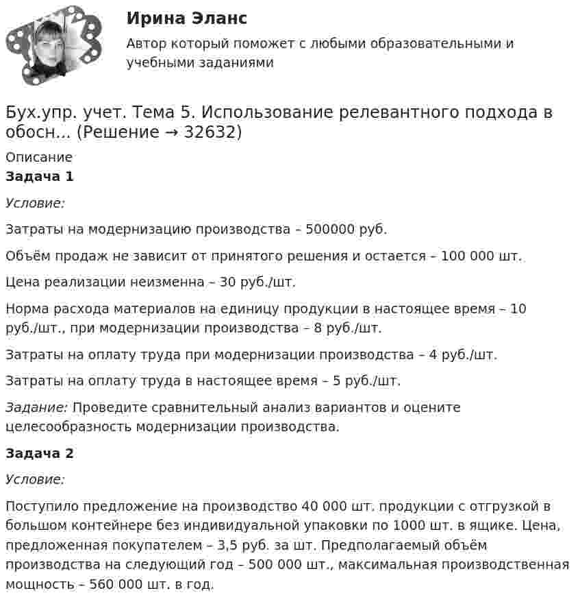      
          Описание
          Задача 1 Условие:Затраты на модернизацию производства – 500000 руб.Объём продаж не зависит от принятого решения и остается – 100 000 шт.Цена реализации неизменна – 30 руб./шт.Норма расхода материалов на единицу продукции в настоящее время – 10 руб./шт., при модернизации производства – 8 руб./шт.Затраты на оплату труда при модернизации производства – 4 руб./шт.Затраты на оплату труда в настоящее время – 5 руб./шт. Задание: Проведите сравнительный анализ вариантов и оцените целесообразность модернизации производства.  Задача 2Условие:Поступило предложение на производство 40 000 шт. продукции с отгрузкой в большом контейнере без индивидуальной упаковки по 1000 шт. в ящике. Цена, предложенная покупателем – 3,5 руб. за шт. Предполагаемый объём производства на следующий год – 500 000 шт., максимальная производственная мощность – 560 000 шт. в год.  
            
            
            Бух. технология проведения и оформления инвент (ММУ)Бух.упр. учет. Тема 5. Использование релевантного подхода в обосн...Бух.упр. учет. Тема 7. Организация управленческого учета на предп... бухучет вариант 5 НГУЭУБух учет и отчетность ВСЕ ТЕСТЫ+ИТОГОВЫЙ СИБУПКБывало ли у вас такое, что вы приходили домой усталые и  вымотанные за весь день и тут, к вам на встречу выбегает ваш домашний любимец... был отменен Свод законов Российской Империи, в связи с чем институт банкротства оказался фактически недействующимБухгалтерское дело СИБУПК 3 курс Задание тк 6 90%Бухгалтерское дело СИБУПК 3 курс Итоговый тест 83,33%Бухгалтерское дело СИБУПК 3 курс Тест 10,11,13 - 100%Бухгалтерское дело СИБУПК 3 курс Тест 2,3,4,5 100%Бухгалтерское дело СИБУПК 3 курс Тест 7,8 - 100%, 9 - 66,67%Бухгалтерское дело.Тема 1. СУЩНОСТЬ БУХГАЛТЕРСКОГО ДЕЛА, ЕГО СОДЕРЖАНИЕ Бухгалтерской дело ВСЕ ЗАДАНИЯ 