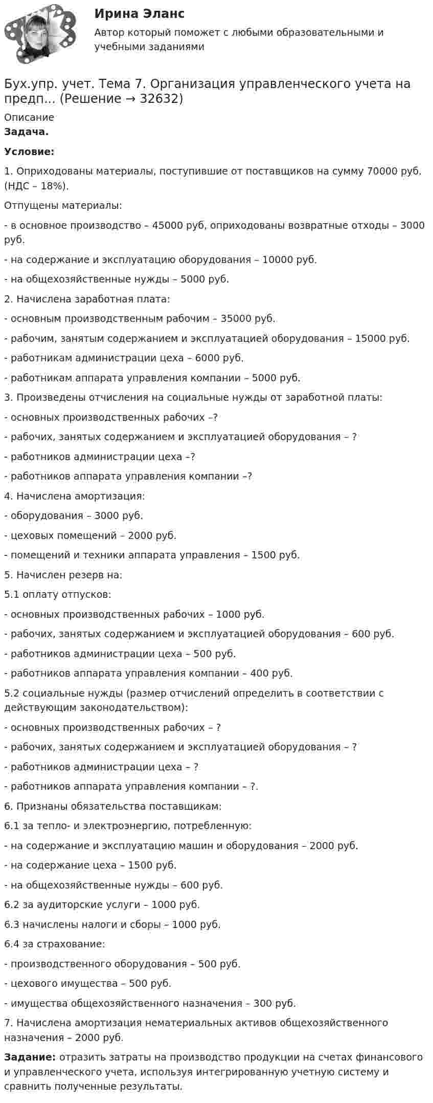      
          Описание
          Задача. Условие: 1.    Оприходованы материалы, поступившие от поставщиков на сумму 70000 руб. (НДС – 18%).Отпущены материалы:- в основное производство – 45000 руб, оприходованы возвратные отходы – 3000 руб.- на содержание и эксплуатацию оборудования – 10000 руб.- на общехозяйственные нужды – 5000 руб.2. Начислена заработная плата:   - основным производственным рабочим – 35000 руб.   - рабочим, занятым содержанием и эксплуатацией оборудования – 15000 руб.   - работникам администрации цеха – 6000 руб.   - работникам аппарата управления компании – 5000 руб.3. Произведены отчисления на социальные нужды от заработной платы:   - основных производственных рабочих –?   - рабочих, занятых содержанием и эксплуатацией оборудования – ?   - работников администрации цеха –?   - работников аппарата управления компании –?4. Начислена амортизация:   - оборудования – 3000 руб.   - цеховых помещений – 2000 руб.   - помещений и техники аппарата управления – 1500 руб.5. Начислен резерв на:5.1 оплату отпусков:    - основных производственных рабочих – 1000 руб.    - рабочих, занятых содержанием и эксплуатацией оборудования – 600 руб.    - работников администрации цеха – 500 руб.    - работников аппарата управления компании – 400 руб.5.2 социальные нужды (размер отчислений определить в соответствии с действующим законодательством):    - основных производственных рабочих – ?    - рабочих, занятых содержанием и эксплуатацией оборудования – ?    - работников администрации цеха – ?    - работников аппарата управления компании – ?.6. Признаны обязательства поставщикам:6.1 за тепло- и электроэнергию, потребленную:    - на содержание и эксплуатацию машин и оборудования – 2000 руб.    - на содержание цеха – 1500 руб.    - на общехозяйственные нужды – 600 руб.6.2 за аудиторские услуги – 1000 руб.6.3 начислены налоги и сборы – 1000 руб.6.4 за страхование:     - производственного оборудования – 500 руб.     - цехового имущества – 500 руб.     - имущества общехозяйственного назначения – 300 руб.7. Начислена амортизация нематериальных активов общехозяйственного назначения – 2000 руб. Задание: отразить затраты на производство продукции на счетах финансового и управленческого учета, используя интегрированную учетную систему и сравнить полученные результаты.  
            
            
            Бух.упр. учет. Тема 5. Использование релевантного подхода в обосн...Бух.упр. учет. Тема 7. Организация управленческого учета на предп... бухучет вариант 5 НГУЭУБух учет и отчетность ВСЕ ТЕСТЫ+ИТОГОВЫЙ СИБУПКБывало ли у вас такое, что вы приходили домой усталые и  вымотанные за весь день и тут, к вам на встречу выбегает ваш домашний любимец... был отменен Свод законов Российской Империи, в связи с чем институт банкротства оказался фактически недействующимБыстрому засыпанию способствует прием пищи не менее чем заБухгалтерское дело СИБУПК 3 курс Итоговый тест 83,33%Бухгалтерское дело СИБУПК 3 курс Тест 10,11,13 - 100%Бухгалтерское дело СИБУПК 3 курс Тест 2,3,4,5 100%Бухгалтерское дело СИБУПК 3 курс Тест 7,8 - 100%, 9 - 66,67%Бухгалтерское дело.Тема 1. СУЩНОСТЬ БУХГАЛТЕРСКОГО ДЕЛА, ЕГО СОДЕРЖАНИЕ Бухгалтерской дело ВСЕ ЗАДАНИЯ Бух. технология проведения и оформления инвент (ММУ)