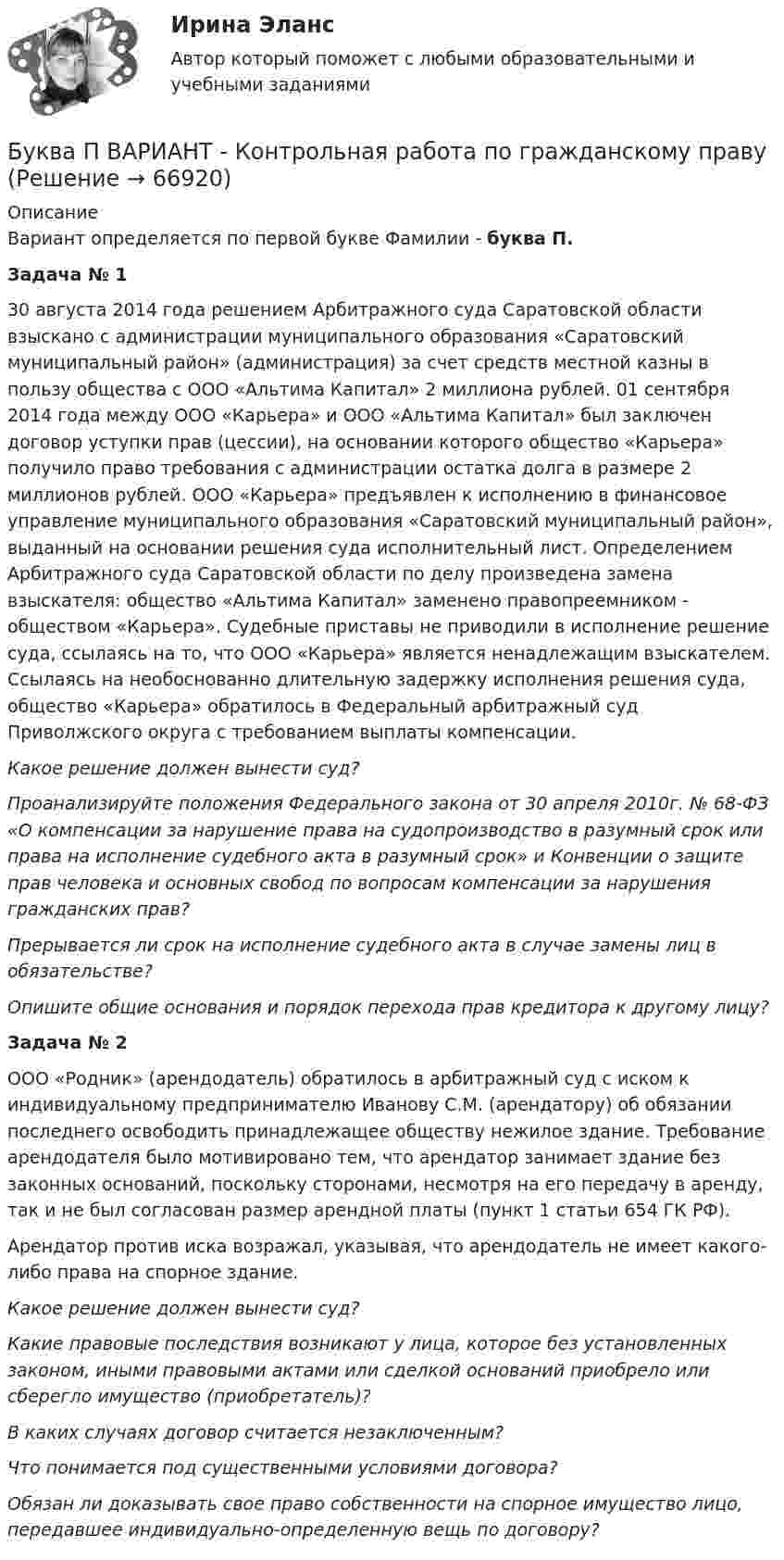      
            Описание
            Вариант определяется по первой букве Фамилии - буква П. Задача № 1	30 августа 2014 года решением Арбитражного суда Саратовской области взыскано с администрации муниципального образования «Саратовский муниципальный район» (администрация) за счет средств местной казны в пользу общества с ООО «Альтима Капитал» 2 миллиона рублей. 01 сентября 2014 года между ООО «Карьера» и ООО «Альтима Капитал» был заключен договор уступки прав (цессии), на основании которого общество «Карьера» получило право требования с администрации остатка долга в размере 2 миллионов рублей. ООО «Карьера» предъявлен к исполнению в финансовое управление муниципального образования «Саратовский муниципальный район», выданный на основании решения суда исполнительный лист. Определением Арбитражного суда Саратовской области по делу произведена замена взыскателя: общество «Альтима Капитал» заменено правопреемником - обществом «Карьера». Судебные приставы не приводили в исполнение решение суда, ссылаясь на то, что ООО «Карьера» является ненадлежащим взыскателем. Ссылаясь на необоснованно длительную задержку исполнения решения суда, общество «Карьера» обратилось в Федеральный арбитражный суд Приволжского округа с требованием выплаты компенсации. 	Какое решение должен вынести суд?	Проанализируйте положения Федерального закона от 30 апреля 2010г.                № 68-ФЗ «О компенсации за нарушение права на судопроизводство в разумный срок или права на исполнение судебного акта в разумный срок» и Конвенции о защите прав человека и основных свобод по вопросам компенсации за нарушения гражданских прав? 	Прерывается ли срок на исполнение судебного акта в случае замены лиц в обязательстве? 	Опишите общие основания и порядок перехода прав кредитора к другому лицу?  Задача № 2	ООО «Родник» (арендодатель) обратилось в арбитражный суд с иском к индивидуальному предпринимателю Иванову С.М. (арендатору) об обязании последнего освободить принадлежащее обществу нежилое здание. Требование арендодателя было мотивировано тем, что арендатор занимает здание без законных оснований, поскольку сторонами, несмотря на его передачу в аренду, так и не был согласован размер арендной платы (пункт 1 статьи 654 ГК РФ). 	Арендатор против иска возражал, указывая, что арендодатель не имеет какого-либо права на спорное здание.  Какое решение должен вынести суд?	 Какие правовые последствия возникают у лица, которое без установленных законом, иными правовыми актами или сделкой оснований приобрело или сберегло имущество (приобретатель)? 	В каких случаях договор считается незаключенным? 	Что понимается под существенными условиями договора?	 Обязан ли доказывать свое право собственности на спорное имущество лицо, передавшее индивидуально-определенную вещь по договору?    
            
            
            Буква x произносится как [gz] в слове …   box  text   fix  exitБуква П  ВАРИАНТ - Контрольная работа по гражданскому правуБурение нефтяных и газовых скважин вариант 7Бустер для автомобиля (или автомобильный бустер). Выбор бустера для автомобиляБутылка, наполненная газом при -3 °C и давлении 100 кПа, плотно закрыта пробкой с площадью сечения 2,5 см2. Максимальная сила трения покоя между пробкой и бутылкой равна 12 Н. Наружное давление 100 кПа. До какой температуры надо нагреть газ, БУХГАЛТЕРИЯ ИНДИВИДУАЛЬНОГО ПРЕДПРИНИМАТЕЛЯ РФЭТ КОМПЬЮТЕРНЫЙ ПРАКТИКУМ в программе «Cash Fly»Бухгалтер кассир юридического лица по чеку снял средства организации с расчетного счета на сумму 18600 руб. с последующей выдачей денежных средств по следующим статьям:Брусок скользит сначала по наклонной плоскости длиной 40 см и высотой 10 см, а потом, пройдя по горизонтальной плоскости расстояние 120 см, останавливается. Определить коэффициент трения, считая его везде одинаковым.Брюшной тиф. Этиология, клинико-лабораторная диагностика, лечение [Ответы]Бугурусланский нефтяной колледж Контрольная работа по истории вариант №3Будет ли спектр частицы массой   сплошным, если она находится в потенциальном ящике шириной 5 см? Почему?Будьте начеку из-за скрытых аллергеновБуква s в конце слова произносится как [z] в слове …Буква s в конце слова произносится как [z] в слове …    students   ties   matches   boxes