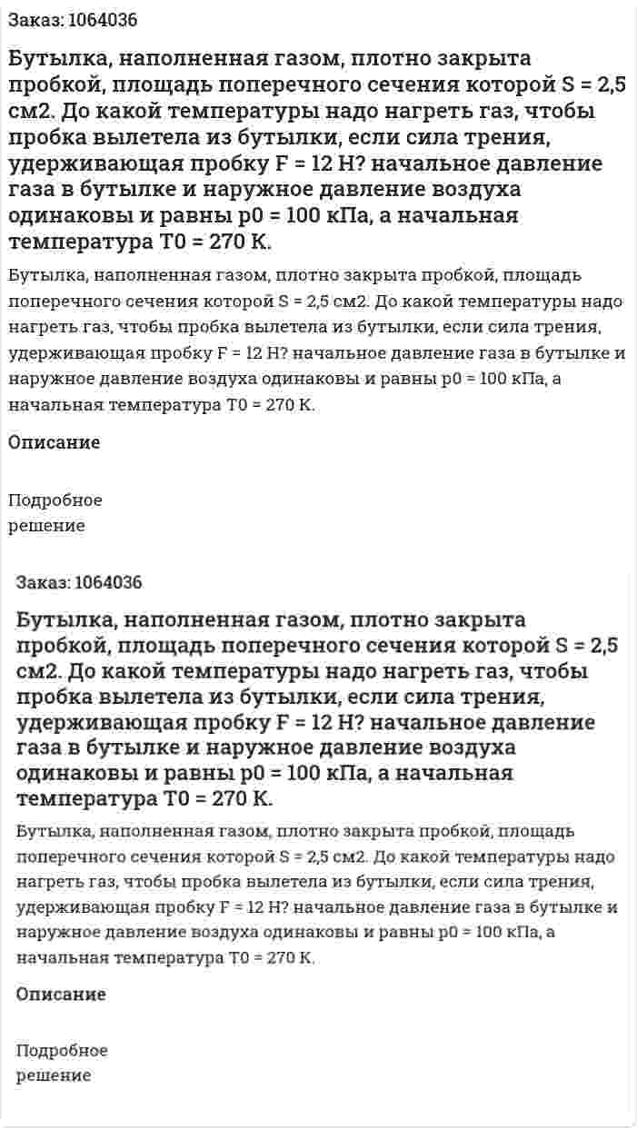 Бутылка, наполненная газом, плотно закрыта пробкой, площадь поперечного сечения которой S = 2,5 см2. До какой температуры надо нагреть газ, чтобы пробка вылетела из бутылки, если сила трения, удерживающая пробку F = 12 Н? начальное давление газа в бутылке и наружное давление воздуха одинаковы и равны р0 = 100 кПа, а начальная температура Т0 = 270 К.  