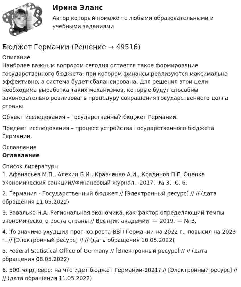      
            Описание
            	Наиболее важным вопросом сегодня остается такое формирование государственного бюджета, при котором финансы реализуются максимально эффективно, а система будет сбалансирована. Для решения этой цели необходима выработка таких механизмов, которые будут способны законодательно реализовать процедуру сокращения государственного долга страны. 	Объект исследования – государственный бюджет Германии.	Предмет исследования – процесс устройства государственного бюджета Германии. 
            Оглавление
            Оглавление 
            Список литературы
            1.    Афанасьев М.П., Алехин Б.И., Кравченко А.И., Крадинов П.Г. Оценка экономических санкций//Финансовый журнал. -2017. -№ 3. -С. 6.2.    Германия - Государственный бюджет // [Электронный ресурс] //  // (дата обращения 11.05.2022)3.    Завалько Н.А. Региональная экономика, как фактор определяющий темпы экономического роста страны // Вестник академии. — 2019. — № 3.4.    Ifo значимо ухудшил прогноз роста ВВП Германии на 2022 г., повысил на 2023 г. // [Электронный ресурс] //  // (дата обращения 10.05.2022)5.    Federal Statistical Office of Germany // [Электронный ресурс] //  // (дата обращения 08.05.2022)6.    500 млрд евро: на что идет бюджет Германии-2021? // [Электронный ресурс] //  // (дата обращения 11.05.2022)
            
            
            Быть спокойным надо всегда. Но иногда бывают и слаживаются такие обстоятельстваБюджет ГерманииБюджет и бюджетная политикаБюджетирование МагистрБюджетная отчетность включает в себя отчет об исполнении бюджета, баланс исполнения бюджета, отчет о финансовых результатах деятельности, отчет о движении денежных средств, а также ... Бюджетная политикаБюджетная политика. ПКЗ. СИУ РАНХИГС.Бух учет и отчетность ВСЕ ТЕСТЫ+ИТОГОВЫЙ СИБУПКБывало ли у вас такое, что вы приходили домой усталые и  вымотанные за весь день и тут, к вам на встречу выбегает ваш домашний любимец... был отменен Свод законов Российской Империи, в связи с чем институт банкротства оказался фактически недействующимБыстрому засыпанию способствует прием пищи не менее чем заБыстрота, проявляемая в процессе двигательных действий спортсмена с учетом воздействия внешнего сопротивления, называетсяБыстрые движения глаз человека соответствуютБытовая коррупция распространяется в таких сферах, как ... (укажите 2 варианта ответа)