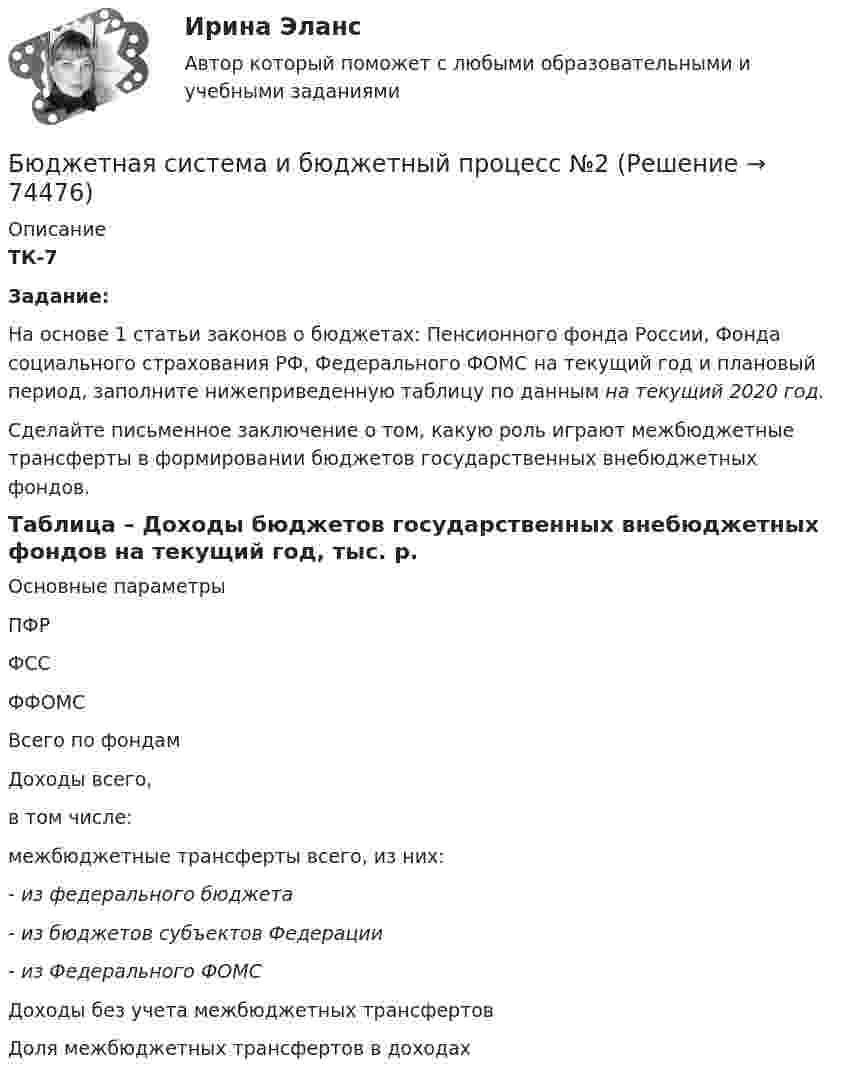     
            Описание
             ТК-7Задание:	На основе 1 статьи законов о бюджетах: Пенсионного фонда России, Фонда социального страхования РФ, Федерального ФОМС на текущий год и плановый период, заполните нижеприведенную таблицу по данным на текущий 2020 год. 	Сделайте письменное заключение о том, какую роль играют межбюджетные трансферты в формировании бюджетов государственных внебюджетных фондов.            	 Таблица – Доходы бюджетов государственных внебюджетных фондов на текущий год, тыс. р.   Основные параметры ПФР ФСС ФФОМС Всего по фондам   Доходы всего, в том числе:           межбюджетные трансферты всего, из них:        - из федерального бюджета  - из бюджетов субъектов Федерации - из Федерального ФОМС       Доходы без учета межбюджетных трансфертов     Доля межбюджетных трансфертов в доходах     
            
            
            Бюджетная система и бюджетный процессБюджетная система и бюджетный процесс №2Бюджетная система и бюджетный процесс ВСЕ ЗАДАНИЯ Бюджетная система и бюджетный процесс ВСЕ ЗАДАНИЯ Бюджетная система и бюджетный процесс ИТОГОВЫЙ ТЕСТ Бюджетная система и бюджетный процесс   тк 8 и тк 13Бюджетная система_ММА_тест с ответамиБюджет ГерманииБюджет и бюджетная политикаБюджетирование МагистрБюджетная отчетность включает в себя отчет об исполнении бюджета, баланс исполнения бюджета, отчет о финансовых результатах деятельности, отчет о движении денежных средств, а также ... Бюджетная политикаБюджетная политика. ПКЗ. СИУ РАНХИГС.Бюджетная роспись составляется с разбивкой бюджетных средств по …