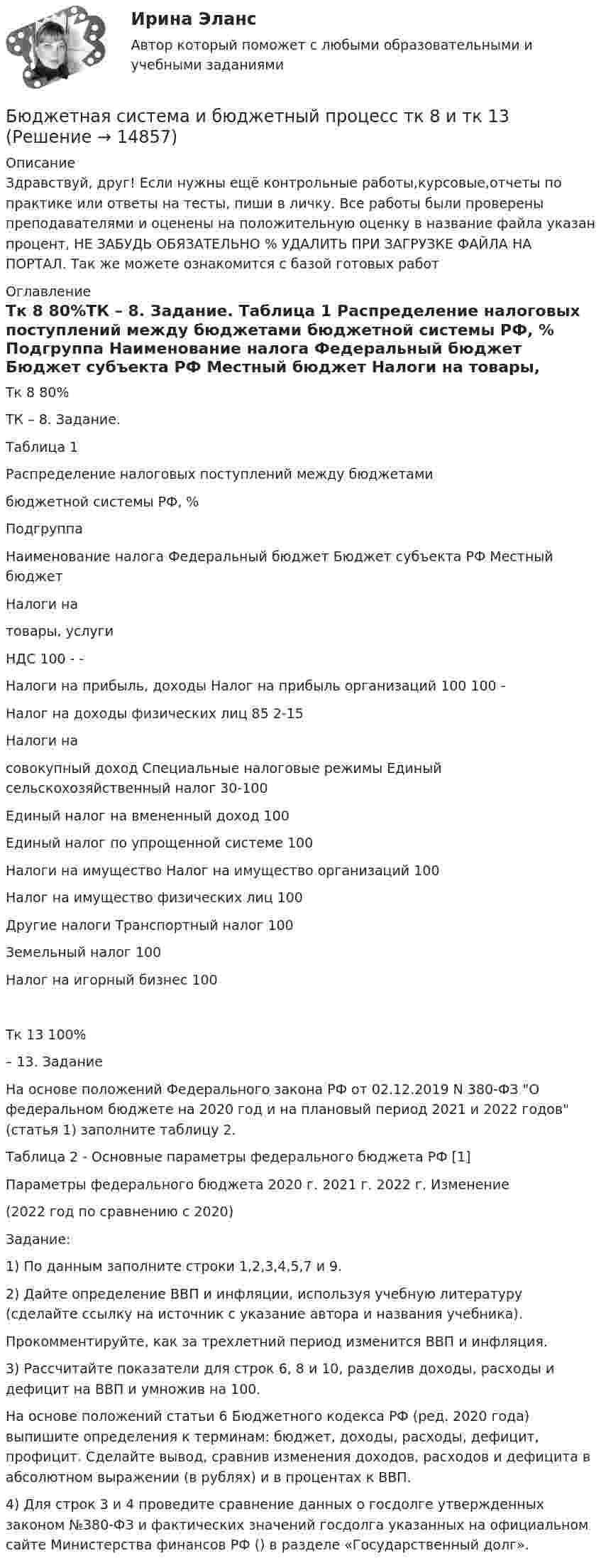      
          Описание
          Здравствуй, друг! Если нужны ещё контрольные работы,курсовые,отчеты по практике или ответы на тесты, пиши в личку. Все работы были проверены преподавателями и оценены на положительную оценку в название файла указан процент, НЕ ЗАБУДЬ ОБЯЗАТЕЛЬНО % УДАЛИТЬ ПРИ ЗАГРУЗКЕ ФАЙЛА НА ПОРТАЛ. Так же можете ознакомится с базой готовых работ  
          Оглавление
          Тк 8 80%ТК – 8. Задание. 
Таблица 1 
 Распределение налоговых поступлений между бюджетами
бюджетной системы РФ, %


Подгруппа	

Наименование налога	Федеральный бюджет	Бюджет субъекта РФ	Местный бюджет 
Налоги на
 товары, услуги	
НДС	100	-	-

Налоги на прибыль, доходы	Налог на прибыль организаций	100 	100 	-
	Налог на доходы физических лиц		85 	2-15

Налоги на 
совокупный доход	Специальные налоговые режимы	Единый сельскохозяйственный налог			30-100 
		Единый налог на вмененный доход			100 
		Единый налог по упрощенной системе			100 

Налоги на имущество	Налог на имущество организаций		100 	
	Налог на имущество физических лиц			100

Другие налоги	Транспортный налог		100	
	Земельный налог			100
	Налог на игорный бизнес		100	
Тк 13 100% – 13. Задание

	На основе положений Федерального закона РФ от 02.12.2019 N 380-ФЗ О федеральном бюджете на 2020 год и на плановый период 2021 и 2022 годов (статья 1) заполните таблицу 2.

Таблица 2 - Основные параметры федерального бюджета РФ [1]

Параметры федерального бюджета	2020 г.	2021 г.	2022 г.	Изменение
(2022 год по сравнению с 2020) 
Задание:
1) По данным  заполните строки 1,2,3,4,5,7 и 9.

2) Дайте определение ВВП и инфляции, используя учебную литературу (сделайте ссылку на источник с указание автора и названия учебника). 
Прокомментируйте, как за трехлетний период изменится ВВП и инфляция.
3) Рассчитайте показатели для строк 6, 8 и 10, разделив доходы, расходы и дефицит на ВВП и умножив на 100. 
На основе положений статьи 6 Бюджетного кодекса РФ (ред. 2020 года) выпишите определения к терминам: бюджет, доходы, расходы, дефицит,  профицит. Сделайте вывод, сравнив изменения доходов, расходов и дефицита в абсолютном выражении  (в рублях) и в процентах к ВВП.

4) Для строк 3 и 4 проведите сравнение данных о госдолге утвержденных законом №380-ФЗ и фактических значений госдолга указанных на официальном сайте Министерства финансов РФ () в разделе «Государственный долг».
 
            
            
            Бюджетная система и бюджетный процесс ИТОГОВЫЙ ТЕСТ Бюджетная система и бюджетный процесс   тк 8 и тк 13Бюджетная система_ММА_тест с ответамиБюджетная система России с 1917 по 1922 годыБюджетная система Российской ФедерацииБюджетная система Российской Федерации Практическая работаБюджетная система РФБюджетная политикаБюджетная политика. ПКЗ. СИУ РАНХИГС.Бюджетная роспись составляется с разбивкой бюджетных средств по …Бюджетная система и бюджетный процессБюджетная система и бюджетный процессБюджетная система и бюджетный процесс №2Бюджетная система и бюджетный процесс ВСЕ ЗАДАНИЯ 