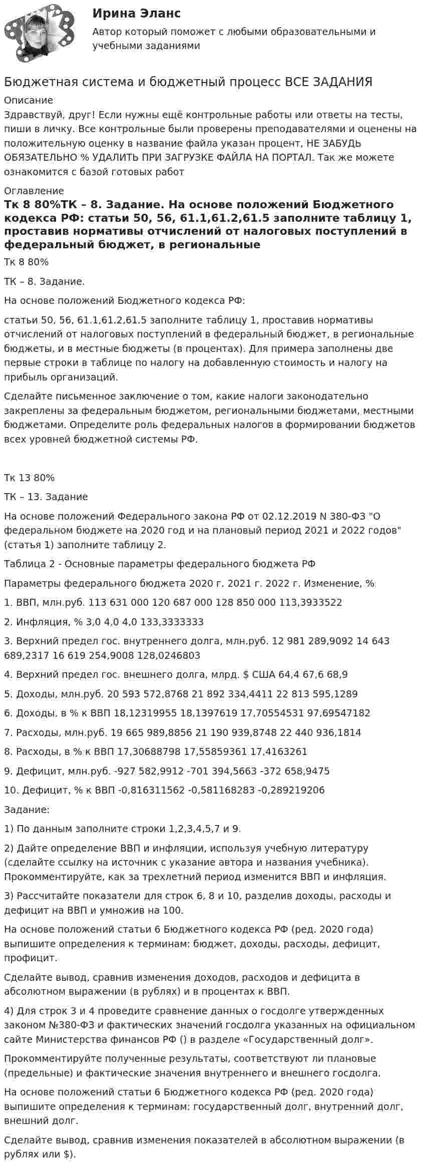      
          Описание
          Здравствуй, друг! Если нужны ещё контрольные работы или ответы на тесты, пиши в личку. Все контрольные были проверены преподавателями и оценены на положительную оценку в название файла указан процент, НЕ ЗАБУДЬ ОБЯЗАТЕЛЬНО % УДАЛИТЬ ПРИ ЗАГРУЗКЕ ФАЙЛА НА ПОРТАЛ. Так же можете ознакомится с базой готовых работ  
          Оглавление
          Тк  8 80%ТК – 8. Задание. На основе положений Бюджетного кодекса РФ: статьи 50, 56, 61.1,61.2,61.5 заполните таблицу 1, проставив нормативы отчислений от налоговых поступлений в федеральный бюджет, в региональные бюджеты, и в местные бюджеты (в процентах). Для примера заполнены две первые строки в таблице по налогу на добавленную стоимость и налогу на прибыль организаций.Сделайте письменное заключение о том, какие налоги законодательно закреплены за федеральным бюджетом, региональными бюджетами, местными бюджетами. Определите роль федеральных налогов в формировании бюджетов всех уровней бюджетной системы РФ. Тк 13 80%ТК – 13. Задание

	На основе положений Федерального закона РФ от 02.12.2019 N 380-ФЗ О федеральном бюджете на 2020 год и на плановый период 2021 и 2022 годов (статья 1) заполните таблицу 2.

Таблица 2 - Основные параметры федерального бюджета РФ

Параметры федерального бюджета	2020 г.	2021 г.	2022 г.	Изменение, %
1. ВВП, млн.руб.	113 631 000	120 687 000	128 850 000	113,3933522
2. Инфляция, %	3,0	4,0	4,0	133,3333333
3. Верхний предел гос. внутреннего долга, млн.руб.	12 981 289,9092	14 643 689,2317	16 619 254,9008	128,0246803
4. Верхний предел гос. внешнего долга, млрд. $ США	64,4	67,6	68,9	
5. Доходы, млн.руб.	20 593 572,8768	21 892 334,4411	22 813 595,1289	
6. Доходы, в % к ВВП	18,12319955	18,1397619	17,70554531	97,69547182
7. Расходы, млн.руб.	19 665 989,8856	21 190 939,8748	22 440 936,1814	
8. Расходы, в % к ВВП	17,30688798	17,55859361	17,4163261	
9. Дефицит, млн.руб.	-927 582,9912	-701 394,5663	-372 658,9475	
10. Дефицит, % к ВВП	-0,816311562	-0,581168283	-0,289219206	

Задание:
1) По данным  заполните строки 1,2,3,4,5,7 и 9.
2) Дайте определение ВВП и инфляции, используя учебную литературу (сделайте ссылку на источник с указание автора и названия учебника). Прокомментируйте, как за трехлетний период изменится ВВП и инфляция.
3) Рассчитайте показатели для строк 6, 8 и 10, разделив доходы, расходы и дефицит на ВВП и умножив на 100. 
На основе положений статьи 6 Бюджетного кодекса РФ (ред. 2020 года) выпишите определения к терминам: бюджет, доходы, расходы, дефицит,  профицит. 
Сделайте вывод, сравнив изменения доходов, расходов и дефицита в абсолютном выражении  (в рублях) и в процентах к ВВП.
4) Для строк 3 и 4 проведите сравнение данных о госдолге утвержденных законом №380-ФЗ и фактических значений госдолга указанных на официальном сайте Министерства финансов РФ () в разделе «Государственный долг».
Прокомментируйте полученные результаты, соответствуют ли плановые (предельные) и фактические значения внутреннего и внешнего госдолга.
На основе положений статьи 6 Бюджетного кодекса РФ (ред. 2020 года) выпишите определения к терминам: государственный долг, внутренний долг, внешний долг.
Сделайте вывод, сравнив изменения показателей в абсолютном выражении                          (в рублях или $).

 
            
            
            Бюджетная система и бюджетный процесс №2Бюджетная система и бюджетный процесс ВСЕ ЗАДАНИЯ Бюджетная система и бюджетный процесс ВСЕ ЗАДАНИЯ Бюджетная система и бюджетный процесс ИТОГОВЫЙ ТЕСТ Бюджетная система и бюджетный процесс   тк 8 и тк 13Бюджетная система_ММА_тест с ответамиБюджетная система России с 1917 по 1922 годыБюджет и бюджетная политикаБюджетирование МагистрБюджетная отчетность включает в себя отчет об исполнении бюджета, баланс исполнения бюджета, отчет о финансовых результатах деятельности, отчет о движении денежных средств, а также ... Бюджетная политикаБюджетная политика. ПКЗ. СИУ РАНХИГС.Бюджетная роспись составляется с разбивкой бюджетных средств по …Бюджетная система и бюджетный процесс