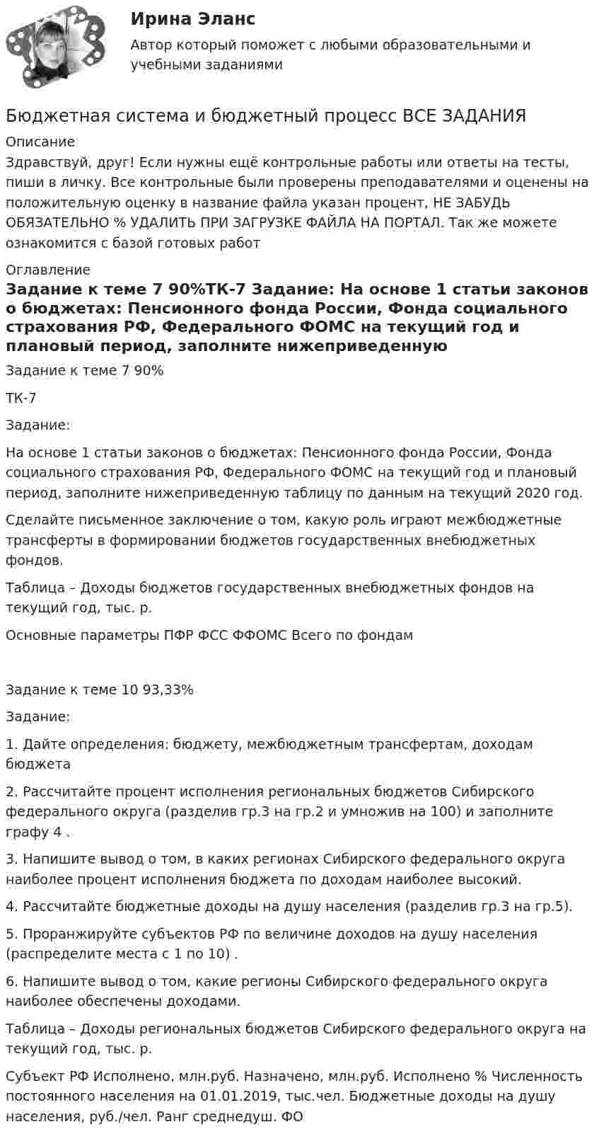     
          Описание
          Здравствуй, друг! Если нужны ещё контрольные работы или ответы на тесты, пиши в личку. Все контрольные были проверены преподавателями и оценены на положительную оценку в название файла указан процент, НЕ ЗАБУДЬ ОБЯЗАТЕЛЬНО % УДАЛИТЬ ПРИ ЗАГРУЗКЕ ФАЙЛА НА ПОРТАЛ. Так же можете ознакомится с базой готовых работ  
          Оглавление
          Задание  к теме 7 90%ТК-7
Задание:
На основе 1 статьи законов о бюджетах: Пенсионного фонда России, Фонда социального страхования РФ, Федерального ФОМС на текущий год и плановый период, заполните нижеприведенную таблицу по данным на текущий 2020 год. 
Сделайте письменное заключение о том, какую роль играют межбюджетные трансферты в формировании бюджетов государственных внебюджетных фондов. 	

Таблица  – Доходы  бюджетов государственных внебюджетных фондов на текущий год, тыс. р.

Основные параметры	ПФР	ФСС	ФФОМС	Всего по фондам
Задание  к теме 10 93,33%Задание:
1.	Дайте определения: бюджету, межбюджетным трансфертам, доходам бюджета
2.	Рассчитайте процент исполнения региональных бюджетов Сибирского федерального округа (разделив гр.3 на гр.2 и умножив на 100) и заполните графу 4 .
3.	Напишите вывод  о  том, в каких регионах Сибирского федерального округа наиболее процент исполнения бюджета по доходам наиболее высокий.
4.	Рассчитайте бюджетные доходы на душу населения (разделив гр.3 на гр.5).
5.	Проранжируйте субъектов РФ по величине доходов на душу населения (распределите места с 1 по 10) .
6.	Напишите вывод  о  том, какие регионы Сибирского федерального округа наиболее обеспечены доходами.

Таблица  – Доходы  региональных бюджетов Сибирского федерального округа на текущий год, тыс. р.
Субъект РФ	Исполнено, млн.руб.	Назначено, млн.руб.	Исполнено %	Численность постоянного населения на 01.01.2019, тыс.чел.	Бюджетные доходы на душу населения, руб./чел.	Ранг среднедуш. ФО
 
            
            
            Бюджетная система и бюджетный процесс ВСЕ ЗАДАНИЯ Бюджетная система и бюджетный процесс ВСЕ ЗАДАНИЯ Бюджетная система и бюджетный процесс ИТОГОВЫЙ ТЕСТ Бюджетная система и бюджетный процесс   тк 8 и тк 13Бюджетная система_ММА_тест с ответамиБюджетная система России с 1917 по 1922 годыБюджетная система Российской ФедерацииБюджетирование МагистрБюджетная отчетность включает в себя отчет об исполнении бюджета, баланс исполнения бюджета, отчет о финансовых результатах деятельности, отчет о движении денежных средств, а также ... Бюджетная политикаБюджетная политика. ПКЗ. СИУ РАНХИГС.Бюджетная роспись составляется с разбивкой бюджетных средств по …Бюджетная система и бюджетный процессБюджетная система и бюджетный процесс