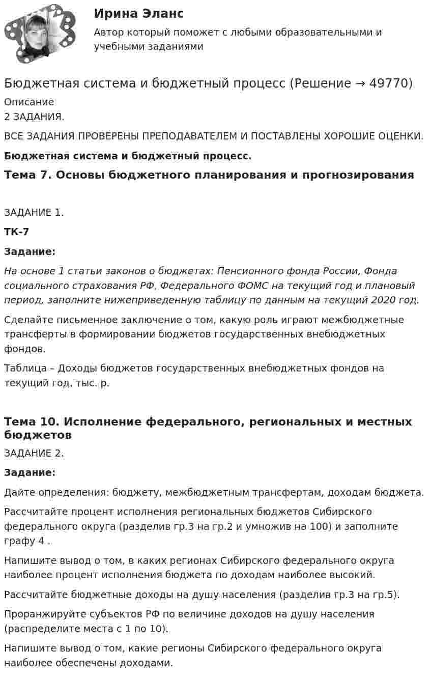     
            Описание
            2 ЗАДАНИЯ.ВСЕ ЗАДАНИЯ ПРОВЕРЕНЫ ПРЕПОДАВАТЕЛЕМ И ПОСТАВЛЕНЫ ХОРОШИЕ ОЦЕНКИ.Бюджетная система и бюджетный процесс.Тема 7. Основы бюджетного планирования и прогнозированияЗАДАНИЕ 1. ТК-7 Задание:  На основе 1 статьи законов о бюджетах: Пенсионного фонда России, Фонда социального страхования РФ, Федерального ФОМС на текущий год и плановый период, заполните нижеприведенную таблицу по данным на текущий 2020 год.  	Сделайте письменное заключение о том, какую роль играют межбюджетные трансферты в формировании бюджетов государственных внебюджетных фондов.    Таблица – Доходы бюджетов государственных внебюджетных фондов на текущий год, тыс. р.Тема 10. Исполнение федерального, региональных и местных бюджетовЗАДАНИЕ 2.Задание: 	Дайте определения: бюджету, межбюджетным трансфертам, доходам бюджета. 	Рассчитайте процент исполнения региональных бюджетов Сибирского федерального округа (разделив гр.3 на гр.2 и умножив на 100) и заполните графу 4 . 	Напишите вывод о том, в каких регионах Сибирского федерального округа наиболее процент исполнения бюджета по доходам наиболее высокий. 	Рассчитайте бюджетные доходы на душу населения (разделив гр.3 на гр.5). 	Проранжируйте субъектов РФ по величине доходов на душу населения (распределите места с 1 по 10). 	Напишите вывод о том, какие регионы Сибирского федерального округа наиболее обеспечены доходами.  
            
            
            Бюджетная роспись составляется с разбивкой бюджетных средств по …Бюджетная система и бюджетный процессБюджетная система и бюджетный процессБюджетная система и бюджетный процесс №2Бюджетная система и бюджетный процесс ВСЕ ЗАДАНИЯ Бюджетная система и бюджетный процесс ВСЕ ЗАДАНИЯ Бюджетная система и бюджетный процесс ИТОГОВЫЙ ТЕСТ Быть спокойным надо всегда Быть спокойным надо всегда. Но иногда бывают и слаживаются такие обстоятельстваБюджет ГерманииБюджет и бюджетная политикаБюджетирование МагистрБюджетная отчетность включает в себя отчет об исполнении бюджета, баланс исполнения бюджета, отчет о финансовых результатах деятельности, отчет о движении денежных средств, а также ... Бюджетная политика