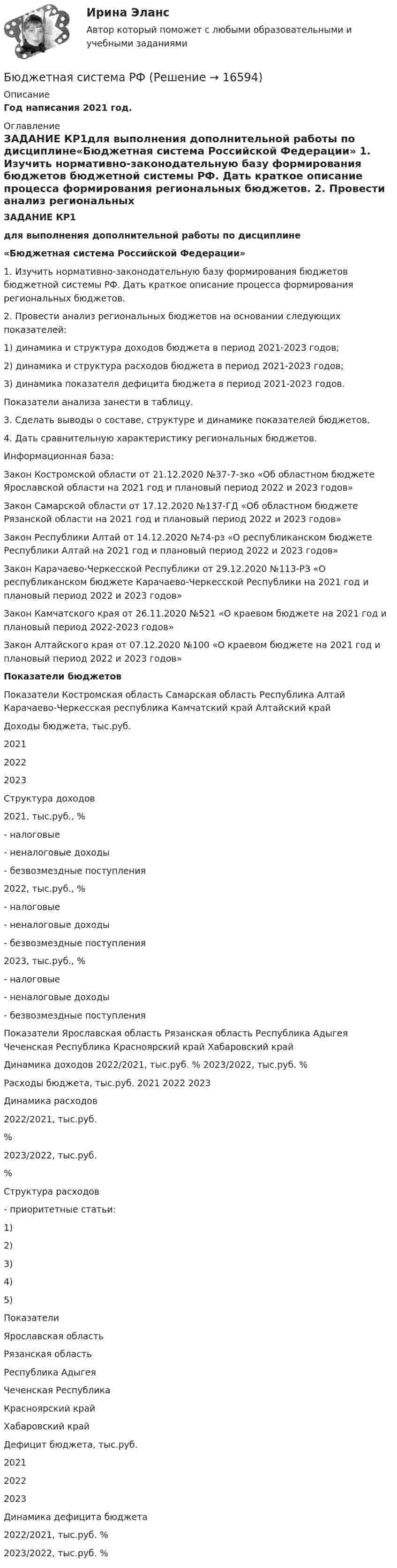     
          Описание
          Год написания 2021 год. 
          Оглавление
          ЗАДАНИЕ КР1для выполнения дополнительной работы по дисциплине«Бюджетная система Российской Федерации»	1.                Изучить нормативно-законодательную базу формирования бюджетов бюджетной системы РФ. Дать краткое описание процесса формирования региональных бюджетов.	 	2. Провести анализ региональных бюджетов на основании следующих показателей: 	1) динамика и структура доходов бюджета в период 2021-2023 годов;	2) динамика и структура расходов бюджета в период 2021-2023 годов;	3) динамика показателя дефицита бюджета в период 2021-2023 годов.	Показатели анализа занести в таблицу.	 	3.                Сделать выводы о составе, структуре и динамике показателей бюджетов.	 	4.                Дать сравнительную характеристику региональных бюджетов.	 	Информационная база:	Закон Костромской области от 21.12.2020 №37-7-зко «Об областном бюджете Ярославской области на 2021 год и плановый период 2022 и 2023 годов»	Закон Самарской области от 17.12.2020 №137-ГД «Об областном бюджете Рязанской области на 2021 год и плановый период 2022 и 2023 годов»	Закон Республики Алтай от 14.12.2020 №74-рз «О республиканском бюджете Республики Алтай на 2021 год и плановый период 2022 и 2023 годов»	Закон Карачаево-Черкесской Республики от 29.12.2020 №113-РЗ «О республиканском бюджете Карачаево-Черкесской Республики на 2021 год и плановый период 2022 и 2023 годов»	Закон Камчатского края от 26.11.2020 №521 «О краевом бюджете на 2021 год и плановый период 2022-2023 годов»	Закон Алтайского края от 07.12.2020 №100 «О краевом бюджете на 2021 год и плановый период 2022 и 2023 годов» Показатели бюджетов  Показатели Костромская область Самарская область Республика Алтай Карачаево-Черкесская республика Камчатский край Алтайский край   Доходы бюджета, тыс.руб.   2021  2022    2023    Структура доходов    2021, тыс.руб., %- налоговые - неналоговые доходы- безвозмездные поступления    2022, тыс.руб., %- налоговые - неналоговые доходы- безвозмездные поступления    2023, тыс.руб., %- налоговые - неналоговые доходы- безвозмездные поступления  Показатели  Ярославская область Рязанская область Республика Адыгея Чеченская Республика Красноярский край Хабаровский край   Динамика доходов     2022/2021, тыс.руб.   %    2023/2022, тыс.руб.  %    Расходы бюджета, тыс.руб.    2021    2022     2023    Динамика расходов   2022/2021, тыс.руб.    %    2023/2022, тыс.руб.    %    Структура расходов    - приоритетные статьи:    1)    2)    3)    4)    5)   Показатели Ярославская область Рязанская область Республика Адыгея Чеченская Республика Красноярский край Хабаровский край   Дефицит бюджета, тыс.руб.    2021    2022    2023    Динамика дефицита бюджета    2022/2021, тыс.руб.   %   2023/2022, тыс.руб.   %  
            
            
            Бюджетная система РФБюджетная система РФБюджетная система РФ структура и тенденции развитияБюджетная система. ТестБюджетная система (тест с ответами ММА)Бюджетная система унитарного государства состоит из ...Бюджетное устройство и бюджетное право РФБюджетная система и бюджетный процесс ВСЕ ЗАДАНИЯ Бюджетная система и бюджетный процесс ВСЕ ЗАДАНИЯ Бюджетная система и бюджетный процесс ИТОГОВЫЙ ТЕСТ Бюджетная система и бюджетный процесс   тк 8 и тк 13Бюджетная система_ММА_тест с ответамиБюджетная система России с 1917 по 1922 годыБюджетная система Российской Федерации