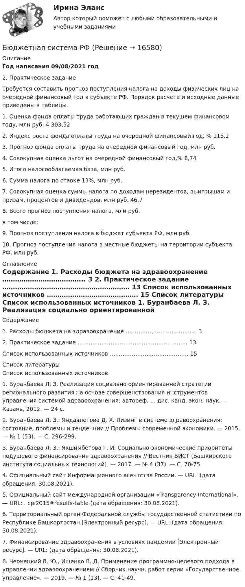      
          Описание
          Год написания 09/08/2021 год	2. Практическое задание	 	Требуется составить прогноз поступления налога на доходы физических лиц на очередной финансовый год в субъекте РФ. Порядок расчета и исходные данные приведены в таблицы.  1. Оценка фонда оплаты труда работающих граждан в текущем финансовом году, млн руб. 4 303,52   2. Индекс роста фонда оплаты труда на очередной финансовый год, % 115,2   3. Прогноз фонда оплаты труда на очередной финансовый год, млн руб.     4. Совокупная оценка льгот на очередной финансовый год,% 8,74   5. Итого налогооблагаемая база, млн руб.     6. Сумма налога по ставке 13%, млн руб.     7. Совокупная оценка суммы налога по доходам нерезидентов, выигрышам и призам, процентов и дивидендов, млн руб. 46,7   8. Всего прогноз поступления налога, млн руб.   в том числе:     9. Прогноз поступления налога в бюджет субъекта РФ, млн руб.     10. Прогноз поступления налога в местные бюджеты на территории субъекта РФ, млн руб.   
          Оглавление
          Содержание    1. Расходы бюджета на здравоохранение ………………………………... 3   2. Практическое задание …………………………………………………… 13   Список использованных источников ……………………………………. 15  
          Список литературы
          Список использованных источников 	1.                Буранбаева Л. З. Реализация социально ориентированной стратегии регионального развития на основе совершенствования инструментов управления системой здравоохранения: автореф. ... дис. канд. экон. наук. — Казань, 2012. — 24 с.	2.                 Буранбаева Л. З., Яндавлетова Д. Х. Лизинг в системе здравоохранения: состояние, проблемы и тен­денции // Проблемы современной экономики. — 2015. — № 1 (53). — С. 296-299.	3.                 Буранбаева Л. З., Якшимбетова Г. И. Социально-экономические приоритеты подушевого финанси­рования здравоохранения // Вестник БИСТ (Башкирского института социальных технологий). — 2017. — № 4 (37). — С. 70-75.	4.                 Официальный сайт Информационного агентства России. — URL:  (дата обращения: 30.08.2021).	5.                 Официальный сайт международной организации «Transparency International». — URL: .  cpi2015#results-table (дата обращения: 30.08.2021).	6.                 Территориальный орган Федеральной службы государственной статистики по Республике Башкорто­стан [Электронный ресурс]. — URL:  (дата обращения: 30.08.2021).	7.                 Финансирование здравоохранения в условиях пандемии [Электронный ресурс]. — URL:  (дата обращения: 30.08.2021).	8.                 Чернецкий В. Ю., Ищенко В. Д. Применение программно-целевого подхода в управлении здравоох­ранением // Сборник научн. работ серии «Государственное управление». — 2019. — № 1 (13). — С. 41-49.
            
            
            Бюджетная система Российской Федерации Практическая работаБюджетная система РФБюджетная система РФБюджетная система РФ структура и тенденции развитияБюджетная система. ТестБюджетная система (тест с ответами ММА)Бюджетная система унитарного государства состоит из ...Бюджетная система и бюджетный процесс №2Бюджетная система и бюджетный процесс ВСЕ ЗАДАНИЯ Бюджетная система и бюджетный процесс ВСЕ ЗАДАНИЯ Бюджетная система и бюджетный процесс ИТОГОВЫЙ ТЕСТ Бюджетная система и бюджетный процесс   тк 8 и тк 13Бюджетная система_ММА_тест с ответамиБюджетная система России с 1917 по 1922 годы