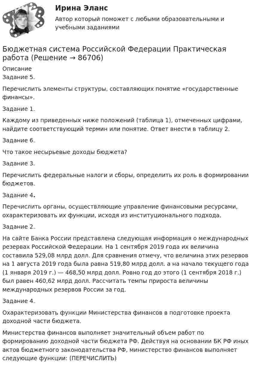     
            Описание
            Задание 5.  Перечислить элементы структуры, составляющих понятие «государственные финансы».Задание 1.  Каждому из приведенных ниже положений (таблица 1), отмеченных цифрами, найдите соответствующий термин или понятие. Ответ внести в таблицу 2. Задание 6.	 Что такое несырьевые доходы бюджета? Задание 3.  	Перечислить федеральные налоги и сборы, определить их роль в формировании бюджетов.Задание 4. 	Перечислить органы, осуществляющие управление финансовыми ресурсами, охарактеризовать  их функции, исходя из институционального подхода. Задание 2.   На сайте Банка России представлена следующая информация о международных резервах Российской Федерации. На 1 сентября 2019 года их величина составила 529,08 млрд долл. Для сравнения отмечу, что величина этих резервов на 1 августа 2019 года была равна 519,80 млрд долл. а на начало текущего года (1 января 2019 г.) — 468,50 млрд долл. Ровно год до этого (1 сентября 2018 г.)  был равен 460,62 млрд долл. Рассчитать темпы прироста величины международных резервов России за год. Задание 4. 	Охарактеризовать функции Министерства финансов в подготовке проекта доходной части бюджета. 	Министерства финансов выполняет значительный объем работ по формированию доходной части бюджета РФ. Действуя на основании БК РФ иных актов бюджетного законодательства РФ, министерство финансов выполняет следующие функции: (ПЕРЕЧИСЛИТЬ)   
            
            
            Бюджетная система Российской ФедерацииБюджетная система Российской Федерации Практическая работаБюджетная система РФБюджетная система РФБюджетная система РФ структура и тенденции развитияБюджетная система. ТестБюджетная система (тест с ответами ММА)Бюджетная система и бюджетный процессБюджетная система и бюджетный процесс №2Бюджетная система и бюджетный процесс ВСЕ ЗАДАНИЯ Бюджетная система и бюджетный процесс ВСЕ ЗАДАНИЯ Бюджетная система и бюджетный процесс ИТОГОВЫЙ ТЕСТ Бюджетная система и бюджетный процесс   тк 8 и тк 13Бюджетная система_ММА_тест с ответами