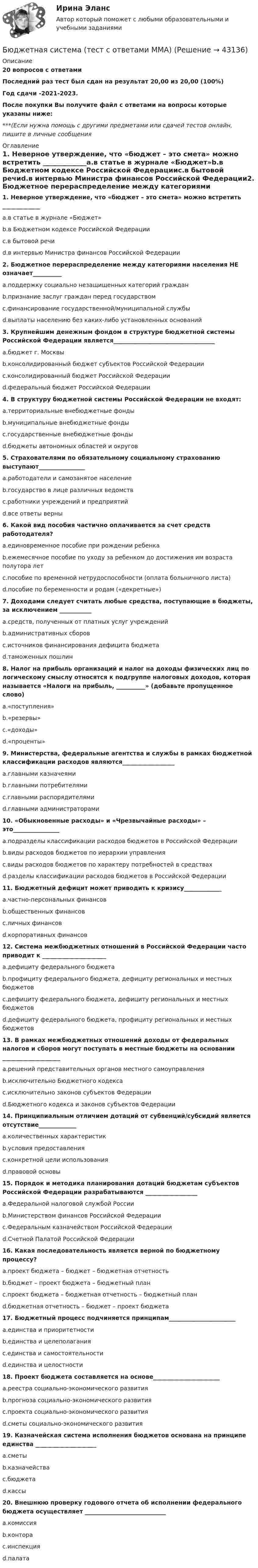     
            Описание
            20 вопросов с ответамиПоследний раз тест был сдан на результат 20,00 из 20,00 (100%)Год сдачи -2021-2023.После покупки Вы получите файл с ответами на вопросы которые указаны ниже:***(Если нужна помощь с другими предметами или сдачей тестов онлайн, пишите в личные сообщения  
            Оглавление
            1. Неверное утверждение, что «бюджет – это смета» можно встретить _____________a.в статье в журнале «Бюджет»b.в Бюджетном кодексе Российской Федерацииc.в бытовой речиd.в интервью Министра финансов Российской Федерации2. Бюджетное перераспределение между категориями населения НЕ означает__________a.поддержку социально незащищенных категорий гражданb.признание заслуг граждан перед государствомc.финансирование государственной/муниципальной службыd.выплаты населению без каких-либо установленных оснований3. Крупнейшим денежным фондом в структуре бюджетной системы Российской Федерации является___________________________________a.бюджет г. Москвыb.консолидированный бюджет субъектов Российской Федерацииc.консолидированный бюджет Российской Федерацииd.федеральный бюджет Российской Федерации4. В структуру бюджетной системы Российской Федерации не входят: a.территориальные внебюджетные фондыb.муниципальные внебюджетные фондыc.государственные внебюджетные фондыd.бюджеты автономных областей и округов5. Страхователями по обязательному социальному страхованию выступают________________a.работодатели и самозанятое населениеb.государство в лице различных ведомствc.работники учреждений и предприятийd.все ответы верны6. Какой вид пособия частично оплачивается за счет средств работодателя? a.единовременное пособие при рождении ребенкаb.ежемесячное пособие по уходу за ребенком до достижения им возраста полутора летc.пособие по временной нетрудоспособности (оплата больничного листа)d.пособие по беременности и родам («декретные»)7. Доходами следует считать любые средства, поступающие в бюджеты, за исключением ___________a.средств, полученных от платных услуг учрежденийb.административных сборовc.источников финансирования дефицита бюджетаd.таможенных пошлин8. Налог на прибыль организаций и налог на доходы физических лиц по логическому смыслу относятся к подгруппе налоговых доходов, которая называется «Налоги на прибыль, __________» (добавьте пропущенное слово)a.«поступления»b.«резервы»c.«доходы»d.«проценты»9. Министерства, федеральные агентства и службы в рамках бюджетной классификации расходов являются__________________a.главными казначеямиb.главными потребителямиc.главными распорядителямиd.главными администраторами10. «Обыкновенные расходы» и «Чрезвычайные расходы» – это________________a.подразделы классификации расходов бюджетов в Российской Федерацииb.виды расходов бюджетов по иерархии управленияc.виды расходов бюджетов по характеру потребностей в средствахd.разделы классификации расходов бюджетов в Российской Федерации11. Бюджетный дефицит может приводить к кризису_____________a.частно-персональных финансовb.общественных финансовc.личных финансовd.корпоративных финансов12. Система межбюджетных отношений в Российской Федерации часто приводит к ______________________a.дефициту федерального бюджетаb.профициту федерального бюджета, дефициту региональных и местных бюджетовc.дефициту федерального бюджета, дефициту региональных и местных бюджетовd.дефициту федерального бюджета, профициту региональных и местных бюджетов13. В рамках межбюджетных отношений доходы от федеральных налогов и сборов могут поступать в местные бюджеты на основании ____________________a.решений представительных органов местного самоуправленияb.исключительно Бюджетного кодексаc.исключительно законов субъектов Федерацииd.Бюджетного кодекса и законов субъектов Федерации14. Принципиальным отличием дотаций от субвенций/субсидий является отсутствие_____________a.количественных характеристикb.условия предоставленияc.конкретной цели использованияd.правовой основы15. Порядок и методика планирования дотаций бюджетам субъектов Российской Федерации разрабатываются __________________a.Федеральной налоговой службой Россииb.Министерством финансов Российской Федерацииc.Федеральным казначейством Российской Федерацииd.Счетной Палатой Российской Федерации16. Какая последовательность является верной по бюджетному процессу? a.проект бюджета – бюджет – бюджетная отчетностьb.бюджет – проект бюджета – бюджетный планc.проект бюджета – бюджетная отчетность – бюджетный планd.бюджетная отчетность – бюджет – проект бюджета17. Бюджетный процесс подчиняется принципам_______________________a.единства и приоритетностиb.единства и целеполаганияc.единства и самостоятельностиd.единства и целостности18. Проект бюджета составляется на основе_______________________a.реестра социально-экономического развитияb.прогноза социально-экономического развитияc.проекта социально-экономического развитияd.сметы социально-экономического развития19. Казначейская система исполнения бюджетов основана на принципе единства _____________________a.сметыb.казначействаc.бюджетаd.кассы20. Внешнюю проверку годового отчета об исполнении федерального бюджета осуществляет ____________________________a.комиссияb.контораc.инспекцияd.палата 
            
            
            Бюджетная система. ТестБюджетная система (тест с ответами ММА)Бюджетная система унитарного государства состоит из ...Бюджетное устройство и бюджетное право РФБюджетное финансирование необходимо на этапах ...Бюджетные ассигнования федерального бюджета, объем которых рассчитан как разница между общим объемом расходов федерального бюджета без учета условно утверждаемых расходов и общим объемом базовых бюджетных ассигнований в соответствующем финансовом Бюджетные инвестиции в объекты капитального строительства государственной (муниципальной) собственности могут осуществляться в соответствии с … соглашениямиБюджетная система и бюджетный процесс   тк 8 и тк 13Бюджетная система_ММА_тест с ответамиБюджетная система России с 1917 по 1922 годыБюджетная система Российской ФедерацииБюджетная система Российской Федерации Практическая работаБюджетная система РФБюджетная система РФ