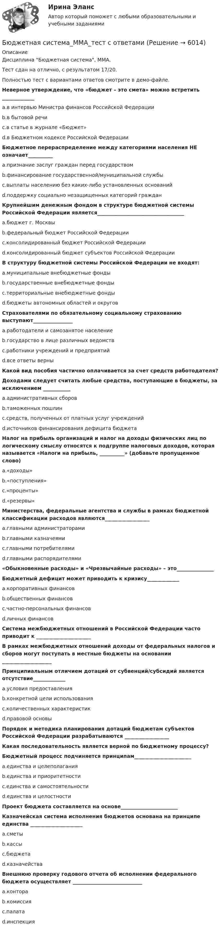     
          Описание
          Дисциплина Бюджетная система, ММА.Тест сдан на отлично, с результатом 17/20.Полностью тест с вариантами ответов смотрите в демо-файле.Неверное утверждение, что «бюджет – это смета» можно встретить _____________	a.в интервью Министра финансов Российской Федерации	b.в бытовой речи	c.в статье в журнале «Бюджет»	d.в Бюджетном кодексе Российской ФедерацииБюджетное перераспределение между категориями населения НЕ означает__________	a.признание заслуг граждан перед государством	b.финансирование государственной/муниципальной службы	c.выплаты населению без каких-либо установленных оснований	d.поддержку социально незащищенных категорий гражданКрупнейшим денежным фондом в структуре бюджетной системы Российской Федерации является___________________________________	a.бюджет г. Москвы	b.федеральный бюджет Российской Федерации	c.консолидированный бюджет Российской Федерации	d.консолидированный бюджет субъектов Российской ФедерацииВ структуру бюджетной системы Российской Федерации не входят: 	a.муниципальные внебюджетные фонды	b.государственные внебюджетные фонды	c.территориальные внебюджетные фонды	d.бюджеты автономных областей и округовСтрахователями по обязательному социальному страхованию выступают________________	a.работодатели и самозанятое население	b.государство в лице различных ведомств	c.работники учреждений и предприятий	d.все ответы верныКакой вид пособия частично оплачивается за счет средств работодателя? Доходами следует считать любые средства, поступающие в бюджеты, за исключением ___________	a.административных сборов	b.таможенных пошлин	c.средств, полученных от платных услуг учреждений	d.источников финансирования дефицита бюджетаНалог на прибыль организаций и налог на доходы физических лиц по логическому смыслу относятся к подгруппе налоговых доходов, которая называется «Налоги на прибыль, __________» (добавьте пропущенное слово)	a.«доходы»	b.«поступления»	c.«проценты»	d.«резервы»Министерства, федеральные агентства и службы в рамках бюджетной классификации расходов являются__________________	a.главными администраторами	b.главными казначеями	c.главными потребителями	d.главными распорядителями«Обыкновенные расходы» и «Чрезвычайные расходы» – это_______________Бюджетный дефицит может приводить к кризису_____________	a.корпоративных финансов	b.общественных финансов	c.частно-персональных финансов	d.личных финансовСистема межбюджетных отношений в Российской Федерации часто приводит к ______________________В рамках межбюджетных отношений доходы от федеральных налогов и сборов могут поступать в местные бюджеты на основании ____________________Принципиальным отличием дотаций от субвенций/субсидий является отсутствие_____________	a.условия предоставления	b.конкретной цели использования	c.количественных характеристик	d.правовой основы                                                                                      Порядок и методика планирования дотаций бюджетам субъектов Российской Федерации разрабатываются __________________Какая последовательность является верной по бюджетному процессу? Бюджетный процесс подчиняется принципам_______________________	a.единства и целеполагания	b.единства и приоритетности	c.единства и самостоятельности	d.единства и целостностиПроект бюджета составляется на основе_______________________Казначейская система исполнения бюджетов основана на принципе единства _____________________	a.сметы	b.кассы	c.бюджета	d.казначействаВнешнюю проверку годового отчета об исполнении федерального бюджета осуществляет ____________________________	a.контора	b.комиссия	c.палата	d.инспекция  
            
            
            Бюджетная система и бюджетный процесс   тк 8 и тк 13Бюджетная система_ММА_тест с ответамиБюджетная система России с 1917 по 1922 годыБюджетная система Российской ФедерацииБюджетная система Российской Федерации Практическая работаБюджетная система РФБюджетная система РФБюджетная политика. ПКЗ. СИУ РАНХИГС.Бюджетная роспись составляется с разбивкой бюджетных средств по …Бюджетная система и бюджетный процессБюджетная система и бюджетный процессБюджетная система и бюджетный процесс №2Бюджетная система и бюджетный процесс ВСЕ ЗАДАНИЯ Бюджетная система и бюджетный процесс ВСЕ ЗАДАНИЯ 