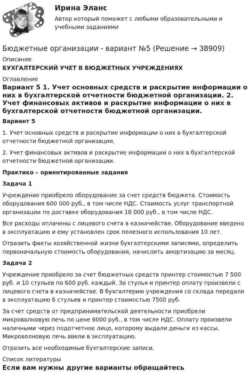     
          Описание
          БУХГАЛТЕРСКИЙ УЧЕТ В БЮДЖЕТНЫХ УЧРЕЖДЕНИЯХ 
          Оглавление
           Вариант 5  	1.               Учет основных средств и раскрытие информации о них в бухгалтерской отчетности бюджетной организации. 	2.               Учет финансовых активов и раскрытие информации о них в бухгалтерской отчетности бюджетной организации.  Практико – ориентированные задания Задача 1 	Учреждение приобрело оборудование за счет средств бюджета. Стоимость оборудования 600 000 руб., в том числе НДС. Стоимость услуг транспортной организации по доставке оборудования 18 000 руб., в том числе НДС. 	Все расходы оплачены с лицевого счета в казначействе. Оборудование введено в эксплуатацию и ему установлен срок полезного использования 10 лет. 	Отразить факты хозяйственной жизни бухгалтерскими записями, определить первоначальную стоимость оборудования, начислить амортизацию за месяц.    Задача 2 	Учреждение приобрело за счет бюджетных средств принтер стоимостью 7 500 руб. и 10 стульев по 600 руб. каждый. За стулья и принтер оплату произвели с лицевого счета в казначействе. В бухгалтерию учреждения со склада передали в эксплуатацию 6 стульев и принтер стоимостью 7500 руб. 	За счет средств от предпринимательской деятельности приобрели микроволновую печь по цене 6000 руб., в том числе НДС. Оплату произвели наличными через подотчетное лицо, которому выдали деньги из кассы. Микроволновую печь ввели в эксплуатацию. 	Отразить все необходимые бухгалтерские записи.   
          Список литературы
          Если вам нужны другие варианты обращайтесь 
            
            
            Бюджетные инвестиции в объекты капитального строительства государственной (муниципальной) собственности могут осуществляться в соответствии с … соглашениямиБюджетные организации - вариант №5Бюджетные ... представляют собой бюджетные средства, направляемые на создание или увеличение за счет средств бюджета стоимости государственного (муниципального) имуществаБюджетные средства, предоставляемые бюджету другого уровня бюджетной системы на безвозмездной и безвозвратной основе для покрытия текущих расходов:Бюджетные средства, предоставляемые бюджету другого уровня бюджетной системы РФ или юридическому лицу на безвозмездной основе для осуществления определенных целевых расходов, – это …Бюджетные средства, предоставляемые бюджету другого уровня бюджетной системы РФ, физическому или юридическому лицу на условиях долевого финансирования целевых расходов, – это …Бюджетный дефицит возникает при …Бюджетная система РФБюджетная система РФ структура и тенденции развитияБюджетная система. ТестБюджетная система (тест с ответами ММА)Бюджетная система унитарного государства состоит из ...Бюджетное устройство и бюджетное право РФБюджетное финансирование необходимо на этапах ...
