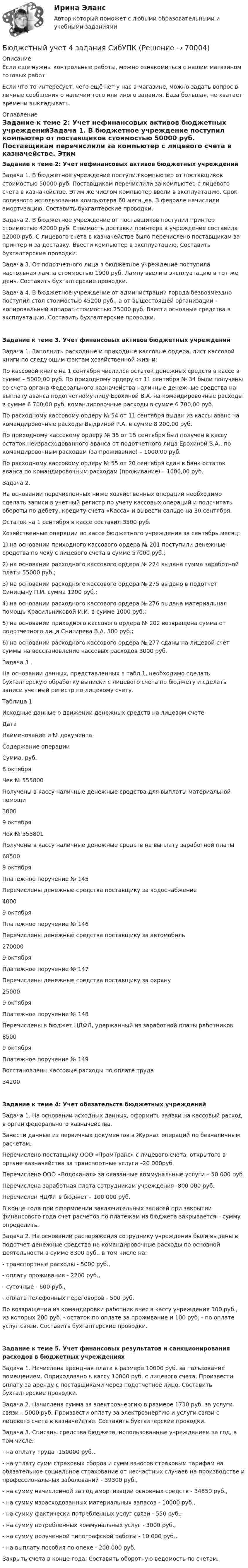      
            Описание
            Если еще нужны контрольные работы, можно ознакомиться с нашим магазином готовых работ Если что-то интересует, чего ещё нет у нас в магазине, можно задать вопрос в личные сообщения о наличии того или иного задания. База большая, не хватает времени выкладывать. 
            Оглавление
            Задание к теме 2: Учет нефинансовых активов бюджетных учрежденийЗадача 1. В бюджетное учреждение поступил компьютер от поставщиков стоимостью 50000 руб. Поставщикам перечислили за компьютер с лицевого счета в казначействе. Этим же числом компьютер ввели в эксплуатацию. Срок полезного использования компьютера 60 месяцев. В феврале начислили амортизацию. Составить бухгалтерские проводки.Задача 2. В бюджетное учреждение от поставщиков поступил принтер стоимостью 42000 руб. Стоимость доставки принтера в учреждение составила 12000 руб. С лицевого счета в казначействе было перечислено поставщикам за принтер и за доставку. Ввести компьютер в эксплуатацию. Составить бухгалтерские проводки.Задача 3. От подотчетного лица в бюджетное учреждение поступила настольная лампа стоимостью 1900 руб. Лампу ввели в эксплуатацию в тот же день. Составить бухгалтерские проводки.Задача 4. В бюджетное учреждение от администрации города безвозмездно поступил стол стоимостью 45200 руб., а от вышестоящей организации – копировальный аппарат стоимостью 25000 руб. Ввести основные средства в эксплуатацию. Составить бухгалтерские проводки.Задание к теме 3. Учет финансовых активов бюджетных учрежденийЗадача 1. Заполнить расходные и приходные кассовые ордера, лист кассовой книги по следующим фактам хозяйственной жизни:По кассовой книге на 1 сентября числился остаток денежных средств в кассе в сумме – 5000,00 руб. По приходному ордеру от 11 сентября № 34 были получены со счета органа Федерального казначейства наличные денежные средства на выплату аванса подотчетному лицу Ерохиной В.А. на командировочные расходы в сумме 6 700,00 руб. командировочные расходы в сумме 6 700,00 руб.По расходному кассовому ордеру № 54 от 11 сентября выдан из кассы аванс на командировочные расходы Выдриной Р.А. в сумме 8 200,00 руб.По приходному кассовому ордеру № 35 от 15 сентября был получен в кассу остаток неизрасходованного аванса от подотчетного лица Ерохиной В.А.. по командировочным расходам (за проживание) – 1000,00 руб.По расходному кассовому ордеру № 55 от 20 сентября сдан в банк остаток аванса по командировочным расходам (проживание) – 1000,00 руб.Задача 2.На основании перечисленных ниже хозяйственных операций необходимо сделать записи в учетный регистр по учету кассовых операций и подсчитать обороты по дебету, кредиту счета «Касса» и вывести сальдо на 30 сентября.Остаток на 1 сентября в кассе составил 3500 руб.Хозяйственные операции по кассе бюджетного учреждения за сентябрь месяц:1)   на основании приходного кассового ордера № 201 поступили денежные средства по чеку с лицевого счета в сумме 57000 руб.;2)   на основании расходного кассового ордера № 274 выдана сумма заработной платы 55000 руб.;3)   на основании расходного кассового ордера № 275 выдано в подотчет Синицыну П.И. сумма 1200 руб.;4)   на основании расходного кассового ордера № 276 выдана материальная помощь Красильниковой И.И. в сумме 1000 руб.;5)   на основании приходного кассового ордера № 202 возвращена сумма от подотчетного лица Снигирева В.А. 300 руб.;6)   на основании расходного кассового ордера № 277 сданы на лицевой счет суммы на восстановление кассовых расходов 3000 руб.Задача 3 .На основании данных, представленных в табл.1, необходимо сделать бухгалтерскую обработку выписки с лицевого счета по бюджету и сделать записи учетный регистр по лицевому счету.Таблица 1Исходные данные о движении денежных средств на лицевом счетеДатаНаименование и № документаСодержание операцииСумма, руб.8 октябряЧек № 555800Получены в кассу наличные денежные средства для выплаты материальной помощи30009 октябряЧек № 555801Получены в кассу наличные денежные средств на выплату заработной платы685009 октябряПлатежное поручение № 145Перечислены денежные средства поставщику за водоснабжение40009 октябряПлатежное поручение № 146Перечислены денежные средства поставщику за автомобиль2700009 октябряПлатежное поручение № 147Перечислены денежные средства поставщику за охрану250009 октябряПлатежное поручение № 148Перечислены в бюджет НДФЛ, удержанный из заработной платы работников85009 октябряПлатежное поручение № 149Восстановлены кассовые расходы по оплате труда34200Задание к теме 4: Учет обязательств бюджетных учрежденийЗадача 1. На основании исходных данных, оформить заявки на кассовый расход в орган федерального казначейства.Занести данные из первичных документов в Журнал операций по безналичным расчетам.Перечислено поставщику ООО «ПромТранс» с лицевого счета, открытого в органе казначейства за транспортные услуги –20 000руб.Перечислено ООО «Водоканал» за оказанные коммунальные услуги – 50 000 руб.Перечислена заработная плата сотрудникам учреждения -800 000 руб.Перечислен НДФЛ в бюджет – 100 000 руб.В конце года при оформлении заключительных записей при закрытии финансового года счет расчетов по платежам из бюджета закрывается – сумму определить.Задача 2. На основании распоряжения сотруднику учреждения были выданы в подотчет денежные средства на командировочные расходы по основной деятельности в сумме 8300 руб., в том числе на:- транспортные расходы - 5000 руб.,- оплату проживания - 2200 руб.,- суточные - 600 руб.,- оплата телефонных переговоров - 500 руб.По возвращении из командировки работник внес в кассу учреждения 300 руб., из которых 200 руб. - остаток по оплате за проживание и 100 руб. - по оплате услуг связи. Составить бухгалтерские проводки.Задание к теме 5. Учет финансовых результатов и санкционирования расходов в бюджетных учрежденияхЗадача 1. Начислена арендная плата в размере 10000 руб. за пользование помещением. Оприходовано в кассу 10000 руб. с лицевого счета. Произвести оплату за аренду с поставщиками через подотчетное лицо. Составить бухгалтерские проводки.Задача 2. Начислена сумма за электроэнергию в размере 1730 руб. за услуги связи – 5000 руб. Произвести оплату за электроэнергию и услуги связи с лицевого счета в казначействе. Составить бухгалтерские проводки.Задача 3. Списаны средства бюджета, использованные учреждением за год, в том числе:- на оплату труда -150000 руб.,- на уплату сумм страховых сборов и сумм взносов страховым тарифам на обязательное социальное страхование от несчастных случаев на производстве и профессиональных заболеваний - 39300 руб.,- на сумму начисленной за год амортизации основных средств - 34650 руб.,- на сумму израсходованных материальных запасов - 10000 руб.,- на сумму фактически потребленных услуг связи - 550 руб.,- на сумму потребленных коммунальных услуг - 3000 руб.,- на сумму полученной типографской работы - 10 000 руб.,- на выплату пособия по опеке - 200 000 руб.Закрыть счета в конце года. Составить оборотную ведомость по счетам.  
            
            
            Бюджетный учетБюджетный учет 4 задания СибУПКБюджетный учет  ВСЕ ЗАДАНИЯ Бюджетный учет ВСЕ ЗАДАНИЯ Бюджетный учет ВСЕ ЗАДАНИЯ БЮДЖЕТНЫЙ УЧЕТ, все ТЕСТЫ (с 1 по 6) Бюджетный учет задание к теме 2 - 100%Бюджетные организации - вариант №5Бюджетные ... представляют собой бюджетные средства, направляемые на создание или увеличение за счет средств бюджета стоимости государственного (муниципального) имуществаБюджетные средства, предоставляемые бюджету другого уровня бюджетной системы на безвозмездной и безвозвратной основе для покрытия текущих расходов:Бюджетные средства, предоставляемые бюджету другого уровня бюджетной системы РФ или юридическому лицу на безвозмездной основе для осуществления определенных целевых расходов, – это …Бюджетные средства, предоставляемые бюджету другого уровня бюджетной системы РФ, физическому или юридическому лицу на условиях долевого финансирования целевых расходов, – это …Бюджетный дефицит возникает при …Бюджетный ... представляет собой сбор и анализ информации о предмете проверки и деятельности её объекта на системной и регулярной основе, осуществляемые в целях предупреждения нарушений при предоставлении средств из федерального бюджета и их 