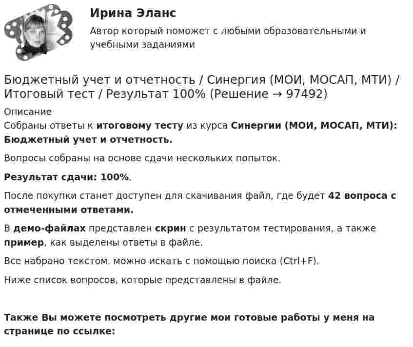     
            Описание
            Собраны ответы к итоговому тесту из курса Синергии (МОИ, МОСАП, МТИ): Бюджетный учет и отчетность.Вопросы собраны на основе сдачи нескольких попыток.Результат сдачи: 100%.После покупки станет доступен для скачивания файл, где будет 42 вопроса с отмеченными ответами. В демо-файлах представлен скрин с результатом тестирования, а также пример, как выделены ответы в файле.Все набрано текстом, можно искать с помощью поиска (Ctrl+F).Ниже список вопросов, которые представлены в файле.Также Вы можете посмотреть другие мои готовые работы у меня на странице по ссылке:   
            
            
            💯 Бюджетный учет и отчетность (ответы на тест Синергия / МОИ / МТИ / МосАП, ноябрь 2023)Бюджетный учет и отчетность / Синергия (МОИ, МОСАП, МТИ) / Итоговый тест / Результат 100%Бюджетный учет и отчетность (тест с ответами Синергия)Бюджетный учет и отчетность (тест с ответами Синергия/МОИ/ МТИ /МОСАП) Бюджетный учет и отчетность.фэ_МАГ. Синергия. Ответы на ИТОГОВЫЙ ТЕСТБюджетный учет Итоговый тест Бюджетный учет ПрактическоеБюджетный учет ВСЕ ЗАДАНИЯ Бюджетный учет ВСЕ ЗАДАНИЯ БЮДЖЕТНЫЙ УЧЕТ, все ТЕСТЫ (с 1 по 6) Бюджетный учет задание к теме 2 - 100%Бюджетный учет задание к теме 3 - 90%Бюджетный учет задачаБЮДЖЕТНЫЙ УЧЕТ И ОТЧЕТНОСТЬ (ММУ)