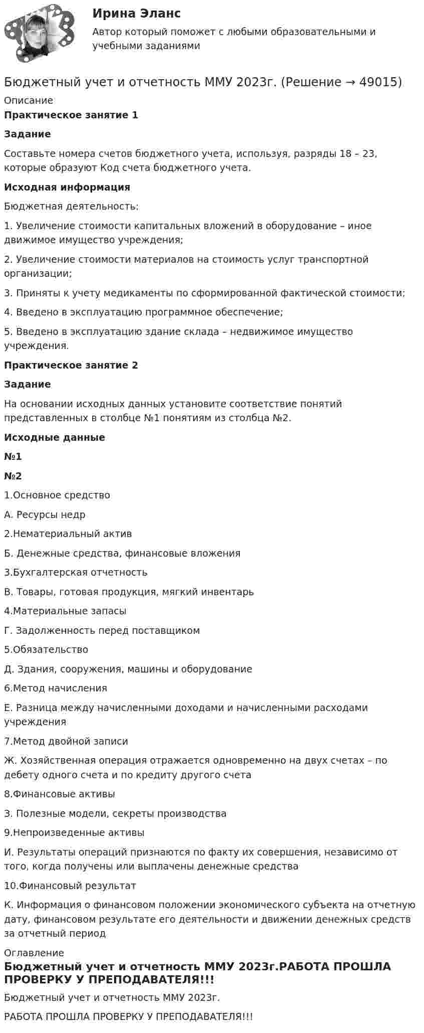     
            Описание
            Практическое занятие 1ЗаданиеСоставьте номера счетов бюджетного учета, используя, разряды 18 – 23, которые образуют Код счета бюджетного учета. Исходная информация Бюджетная деятельность: 1. Увеличение стоимости капитальных вложений в оборудование – иное движимое имущество учреждения; 2. Увеличение стоимости материалов на стоимость услуг транспортной организации; 3. Приняты к учету медикаменты по сформированной фактической стоимости; 4. Введено в эксплуатацию программное обеспечение; 5. Введено в эксплуатацию здание склада – недвижимое имущество учреждения.Практическое занятие 2Задание	На основании исходных данных установите соответствие понятий представленных в столбце №1 понятиям из столбца №2.Исходные данные №1 №2   1.Основное средство А. Ресурсы недр   2.Нематериальный актив Б. Денежные средства, финансовые вложения   3.Бухгалтерская отчетность В. Товары, готовая продукция, мягкий инвентарь   4.Материальные запасы Г. Задолженность перед поставщиком   5.Обязательство Д. Здания, сооружения, машины и оборудование   6.Метод начисления Е. Разница между начисленными доходами и начисленными расходами учреждения   7.Метод двойной записи Ж. Хозяйственная операция отражается одновременно на двух счетах – по дебету одного счета и по кредиту другого счета   8.Финансовые активы З. Полезные модели, секреты производства   9.Непроизведенные активы И. Результаты операций признаются по факту их совершения, независимо от того, когда получены или выплачены денежные средства   10.Финансовый результат К. Информация о финансовом положении экономического субъекта на отчетную дату, финансовом результате его деятельности и движении денежных средств за отчетный период 
            Оглавление
            Бюджетный учет и отчетность ММУ 2023г.РАБОТА ПРОШЛА ПРОВЕРКУ У ПРЕПОДАВАТЕЛЯ!!! 
            
            
            БЮДЖЕТНЫЙ УЧЕТ И ОТЧЕТНОСТЬ (ММУ)Бюджетный учет и отчетность ММУ 2023г.💯 Бюджетный учет и отчетность (ответы на тест Синергия / МОИ / МТИ / МосАП, ноябрь 2023)Бюджетный учет и отчетность / Синергия (МОИ, МОСАП, МТИ) / Итоговый тест / Результат 100%Бюджетный учет и отчетность (тест с ответами Синергия)Бюджетный учет и отчетность (тест с ответами Синергия/МОИ/ МТИ /МОСАП) Бюджетный учет и отчетность.фэ_МАГ. Синергия. Ответы на ИТОГОВЫЙ ТЕСТБюджетный учет 4 задания СибУПКБюджетный учет  ВСЕ ЗАДАНИЯ Бюджетный учет ВСЕ ЗАДАНИЯ Бюджетный учет ВСЕ ЗАДАНИЯ БЮДЖЕТНЫЙ УЧЕТ, все ТЕСТЫ (с 1 по 6) Бюджетный учет задание к теме 2 - 100%Бюджетный учет задание к теме 3 - 90%