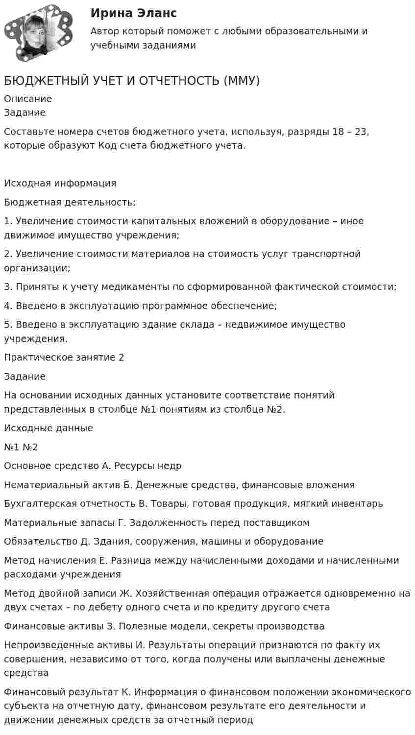      
          Описание
          ЗаданиеСоставьте номера счетов бюджетного учета, используя, разряды 18 – 23, которые образуют Код счета бюджетного учета. Исходная информация Бюджетная деятельность: 1. Увеличение стоимости капитальных вложений в оборудование – иное движимое имущество учреждения; 2. Увеличение стоимости материалов на стоимость услуг транспортной организации; 3. Приняты к учету медикаменты по сформированной фактической стоимости; 4. Введено в эксплуатацию программное обеспечение; 5. Введено в эксплуатацию здание склада – недвижимое имущество учреждения.Практическое занятие 2ЗаданиеНа основании исходных данных установите соответствие понятий представленных в столбце №1 понятиям из столбца №2.Исходные данные№1	№2Основное средство	А. Ресурсы недрНематериальный актив	Б. Денежные средства, финансовые вложенияБухгалтерская отчетность	В. Товары, готовая продукция, мягкий инвентарьМатериальные запасы	Г. Задолженность перед поставщикомОбязательство	Д. Здания, сооружения, машины и оборудованиеМетод начисления	Е. Разница между начисленными доходами и начисленными расходами учрежденияМетод двойной записи	Ж. Хозяйственная операция отражается одновременно на двух счетах – по дебету одного счета и по кредиту другого счетаФинансовые активы	З. Полезные модели, секреты производстваНепроизведенные активы	И. Результаты операций признаются по факту их совершения, независимо от того, когда получены или выплачены денежные средстваФинансовый результат	К. Информация о финансовом положении экономического субъекта на отчетную дату, финансовом результате его деятельности и движении денежных средств за отчетный период  
            
            
            Бюджетный учет задачаБЮДЖЕТНЫЙ УЧЕТ И ОТЧЕТНОСТЬ (ММУ)Бюджетный учет и отчетность ММУ 2023г.💯 Бюджетный учет и отчетность (ответы на тест Синергия / МОИ / МТИ / МосАП, ноябрь 2023)Бюджетный учет и отчетность / Синергия (МОИ, МОСАП, МТИ) / Итоговый тест / Результат 100%Бюджетный учет и отчетность (тест с ответами Синергия)Бюджетный учет и отчетность (тест с ответами Синергия/МОИ/ МТИ /МОСАП)Бюджетный учетБюджетный учет 4 задания СибУПКБюджетный учет  ВСЕ ЗАДАНИЯ Бюджетный учет ВСЕ ЗАДАНИЯ Бюджетный учет ВСЕ ЗАДАНИЯ БЮДЖЕТНЫЙ УЧЕТ, все ТЕСТЫ (с 1 по 6) Бюджетный учет задание к теме 2 - 100%