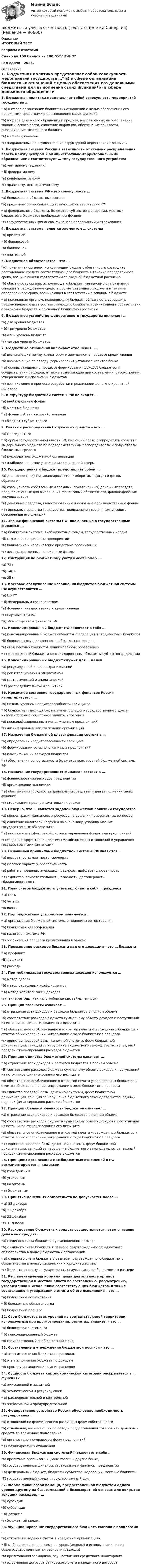     
            Описание
            ИТОГОВЫЙ ТЕСТвопросы с ответамиСдано на 100 баллов из 100 ОТЛИЧНОГод сдачи - 2023. 
            Оглавление
            1. Бюджетная политика представляет собой совокупность мероприятий государства …* а) в сфере организации бюджетных отношений с целью обеспечения его денежными средствами для выполнения своих функций*б) в сфере денежного обращения и кредита, направленных на обеспечение экономического роста, снижение инфляции, обеспечение занятости, выравнивание платежного баланса*в) в сфере финансов*г) направленных на осуществление структурной перестройки экономики2. Бюджетная система России в зависимости от степени распределения власти между центром и административно-территориальными образованиями соответствует … типу государственного устройства:*а) унитарному (единому)* б) федеративному*в) конфедеративному*г) правовому, демократическому3. Бюджетная система РФ – это совокупность …*а) бюджетов внебюджетных фондов*б) кредитных организаций, действующих на территории РФ* в) федерального бюджета, бюджетов субъектов федерации, местных бюджетов и бюджетов внебюджетных фондов*г) государственных финансов, финансов предприятий и страхования4. Бюджетная система является элементом … системы*а) кредитной* б) финансовой*в) банковской*г) платежной5. Бюджетное обязательство – это …*А) признанная органом, исполняющим бюджет, обязанность совершить расходование средств соответствующего бюджета в течение определенного срока, возникающая в соответствии со сводной бюджетной росписью*б) обязанность органа, исполняющего бюджет, независимо от признания, совершить расходование средств соответствующего бюджета в течение определенного срока, возникающая в соответствии с законом о бюджете* в) признанная органом, исполняющим бюджет, обязанность совершить расходование средств соответствующего бюджета, возникающая в соответствии с законом о бюджете и со сводной бюджетной росписью6. Бюджетное устройство федеративного государства включает …*а) два уровня бюджетов* б) три уровня бюджетов*в) один уровень бюджета*г) четыре уровня бюджетов7. Бюджетные отношения включают отношения, …*а) возникающие между кредитором и заемщиком в процессе кредитования*б) возникающие по поводу формирования уставного капитал банка* в) складывающиеся в процессе формирования доходов бюджетов и осуществления расходов, а также возникающие при составлении, рассмотрении, утверждении и исполнении бюджетов*г) возникающие в процессе разработки и реализации денежно-кредитной политики8. В структуру бюджетной системы РФ не входят …*а) внебюджетные фонды*б) местные бюджеты* в) фонды субъектов хозяйствования*г) бюджеты субъектов РФ9. Главный распорядитель бюджетных средств – это …*а) Президент РФ* б) орган государственной власти РФ, имеющий право распределять средства Федерального бюджета по подведомственным распорядителям и получателям бюджетных средств*в) руководитель бюджетной организации*г) наиболее значимое учреждение социальной сферы10. Государственный бюджет представляет собой …*а) денежные средства, авансированные в оборотные фонды и фонды обращения*б) совокупность собственных и заемных (привлеченных) денежных средств, предназначенных для выполнения финансовых обязательств, финансирования текущих затрат*в) денежные средства, инвестированные в основные производственные фонды* г) денежные средства государства, предназначенные для финансового обеспечения его функций11. Звенья финансовой системы РФ, включаемые в государственные финансы: …* а) бюджетная система, внебюджетные фонды, государственный кредит*б) страхование, финансы предприятий*в) банковские и небанковские кредитные организации*г) негосударственные пенсионные фонды12. Инструкция по бюджетному учету имеет номер …*а) 72 н*б) 148 н*в) 25 н13. Кассовое обслуживание исполнения бюджетов бюджетной системы РФ осуществляется …*а) ЦБ РФ* б) Федеральным казначейством*в) фондами государственного кредитования*г) Парламентом РФ*д) Министерством финансов РФ14. Консолидированный бюджет РФ включает в себя …*а) консолидированный бюджет субъектов федерации и свод местных бюджетов*б) бюджеты государственных внебюджетных фондов*в) свод местных бюджетов муниципальных образований* г) федеральный бюджет и консолидированные бюджеты субъектов федерации15. Консолидированный бюджет служит для … целей*а) регулирующей и правоохранительной*б) регистрационной и оперативной*в) статистической и аналитической* г) распределительной и защитной16. Кризисное состояние государственных финансов России характеризуется …*а) низким уровнем кредитоспособности заемщиков* б) бюджетным дефицитом, наличием большого государственного долга, низкой степенью социальной защиты населения*в) неквалифицированным менеджментом предприятий*г) низким уровнем капитализации организаций17. Назначение бюджетной классификации состоит в …*а) определении кредитоспособности заемщика*б) формировании уставного капитала предприятий*в) классификации расходов бюджетов* г) обеспечении сопоставимости бюджетов всех уровней бюджетной системы РФ18. Назначение государственных финансов состоит в …*а) финансировании расходов предприятий*б) кредитовании экономики* в) обеспечении государства денежными средствами для выполнения своих функций*г) страхования предпринимательских рисков19. Неверно, что … является задачей бюджетной политики государства*а) концентрация финансовых ресурсов на решении приоритетных вопросов*б) снижение налоговой нагрузки на экономику, упорядочивание государственных обязательств* в) построение эффективной системы управления финансами предприятий*г) создание эффективной системы межбюджетных отношений и управления государственными финансами20. Основными принципами бюджетной системы РФ являются …*а) возвратность, платность, срочность*б) целевой характер, обеспеченность*в) работа в пределах имеющихся ресурсов, дифференцированность* г) единство, самостоятельность, гласность, достоверность, сбалансированность21. План счетов бюджетного учета включает в себя … разделов* а) пять*б) четыре*в) шесть22. Под бюджетным устройством понимается …* а) организация бюджетной системы и принципы ее построения*б) бюджетная классификация*в) налоговая система РФ*г) организация процесса кредитования в банках23. Превышение расходов бюджета над его доходами – это … бюджета* а) профицит*Б) дефицит*в) расходы24. При мобилизации государственных доходов используется …*а) метод сделок*б) метод отраслевых коэффициентов* в) метод капитализации доходов*г) такие методы, как налогообложение, займы, эмиссия25. Принцип гласности означает …*а) отражение всех доходов и расходов бюджетов в полном объеме*б) соответствие расходов бюджета суммарному объему доходов и поступлений из источников финансирования его дефицита* в) обязательное опубликование в открытой печати утвержденных бюджетов и отчетов об их исполнении, информации о ходе бюджетного процесса*г) единство правовой базы, денежной системы, форм бюджетной документации, санкций за нарушение бюджетного законодательства, единый порядок финансирования расходов бюджетов26. Принцип единства бюджетной системы означает …* а) отражение всех доходов и расходов бюджетов в полном объеме*Б) соответствие расходов бюджета суммарному объему доходов и поступлений из источников финансирования его дефицита*в) обязательное опубликование в открытой печати утвержденных бюджетов и отчетов об их исполнении, информации о ходе бюджетного процесса*г) единство правовой базы, денежной системы, форм бюджетной документации, санкций за нарушение бюджетного законодательства, единый порядок финансирования расходов бюджетов27. Принцип сбалансированности бюджетов означает …*а) отражение всех доходов и расходов бюджетов в полном объеме*б) соответствие расходов бюджета суммарному объему доходов и поступлений из источников финансирования его дефицита*в) обязательное опубликование в открытой печати утвержденных бюджетов и отчетов об их исполнении, информации о ходе бюджетного процесса* г) единство правовой базы, денежной системы, форм бюджетной документации, санкций за нарушение бюджетного законодательства, единый порядок финансирования расходов бюджетов28. Принципы организации межбюджетных отношений в РФ регламентируются … кодексом*а) гражданским*б) уголовным*в) налоговым* г) бюджетным29. Принятие денежных обязательств не допускается после …* а) 25 декабря*б) 31 декабря*в) 28 декабря*г) 31 января30. Расходование бюджетных средств осуществляется путем списания денежных средств …*а) с единого счета бюджета в установленном размере*б) с единого счета бюджета в размере подтвержденного бюджетного обязательства в пользу бюджетных организаций* в) с единого счета бюджета в размере подтвержденного бюджетного обязательства в пользу физических и юридических лиц*г) бюджета в пользу государственных служащих в необходимом им размере31. Регламентируемая нормами права деятельность органов государственной и местной власти по составлению, рассмотрению, утверждению и исполнению соответствующих бюджетов, а также составлению и утверждению отчета об его исполнении – это …*а) бюджетные ассигнования* б) бюджетные обязательства*в) бюджетный процесс32. Свод бюджетов всех уровней на соответствующей территории, используемый при прогнозировании, расчетах, анализе, – это …*а) бюджетная система РФ* б) консолидированный бюджет*в) государственный внебюджетный фонд33. Составление и утверждение бюджетной росписи – это …* а) этап исполнения бюджета по расходам*б) этап исполнения бюджета по доходам*в) процедура санкционирования расходов34. Сущность бюджета как экономической категории раскрывается в … функциях*а) эмиссионной и защитной*б) экономической и регулирующей* в) распределительной и контрольной*г) оперативной и предупредительной35. Федеративное устройство России обусловило необходимость регулирования …*а) отношений по формированию различных форм собственности*б) отношений, возникающих по поводу предоставления товаров или денежных средств во временное пользование*в) организационно-правовых форм предприятий* г) межбюджетных отношений36. Финансовая Бюджетная система РФ включает в себя …*а) кредитные организации (Банк России и другие банки)*б) государственные финансы, страхование и финансы предприятий* в) федеральный бюджет, бюджеты субъектов Федерации, местные бюджеты*Г) государственный кредит, государственный долг37. Форма финансовой помощи, предоставленной бюджетом одного уровня другому на безвозмездной и безвозвратной основах для покрытия текущих расходов, – …*а) субсидия*б) субвенция* в) дотация*г) бюджетный кредит38. Функционирование государственного бюджета связано с процессами …*а) открытия и ведения счетов в кредитных организациях* б) мобилизации финансовых ресурсов (доходы) и использования их на общегосударственные потребности (расходы)*в) кредитования заемщиков, осуществления кредитного мониторинга*г) оформления договора банковского счета и кредитного договора  
            
            
            Бюджетный учет и отчетность / Синергия (МОИ, МОСАП, МТИ) / Итоговый тест / Результат 100%Бюджетный учет и отчетность (тест с ответами Синергия)Бюджетный учет и отчетность (тест с ответами Синергия/МОИ/ МТИ /МОСАП) Бюджетный учет и отчетность.фэ_МАГ. Синергия. Ответы на ИТОГОВЫЙ ТЕСТБюджетный учет Итоговый тест Бюджетный учет ПрактическоеБюджетный учёт СИБУПК 4 курс Задание к теме 2 100%Бюджетный учет ВСЕ ЗАДАНИЯ БЮДЖЕТНЫЙ УЧЕТ, все ТЕСТЫ (с 1 по 6) Бюджетный учет задание к теме 2 - 100%Бюджетный учет задание к теме 3 - 90%Бюджетный учет задачаБЮДЖЕТНЫЙ УЧЕТ И ОТЧЕТНОСТЬ (ММУ)Бюджетный учет и отчетность ММУ 2023г.