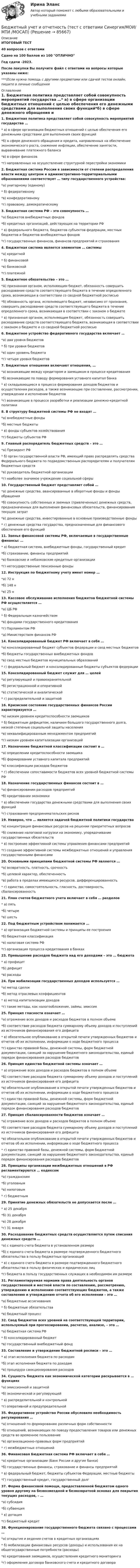     
            Описание
            ИТОГОВЫЙ ТЕСТ40 вопросов с ответамиСдано на 100 баллов из 100 ОТЛИЧНОГод сдачи -2023.После покупки Вы получите файл с ответами на вопросы которые указаны ниже:***(Если нужна помощь с другими предметами или сдачей тестов онлайн, пишите в личные сообщения  
            Оглавление
            1. Бюджетная политика представляет собой совокупность мероприятий государства …* а) в сфере организации бюджетных отношений с целью обеспечения его денежными средствами для выполнения своих функций*б) в сфере денежного обращения и кредита, направленных на обеспечение экономического роста, снижение инфляции, обеспечение занятости, выравнивание платежного баланса*в) в сфере финансов*г) направленных на осуществление структурной перестройки экономики2. Бюджетная система России в зависимости от степени распределения власти между центром и административно-территориальными образованиями соответствует … типу государственного устройства:*а) унитарному (единому)* б) федеративному*в) конфедеративному*г) правовому, демократическому 3. Бюджетная система РФ – это совокупность …*а) бюджетов внебюджетных фондов*б) кредитных организаций, действующих на территории РФ* в) федерального бюджета, бюджетов субъектов федерации, местных бюджетов и бюджетов внебюджетных фондов*г) государственных финансов, финансов предприятий и страхования4. Бюджетная система является элементом … системы*а) кредитной* б) финансовой*в) банковской*г) платежной5. Бюджетное обязательство – это …*А) признанная органом, исполняющим бюджет, обязанность совершить расходование средств соответствующего бюджета в течение определенного срока, возникающая в соответствии со сводной бюджетной росписью*б) обязанность органа, исполняющего бюджет, независимо от признания, совершить расходование средств соответствующего бюджета в течение определенного срока, возникающая в соответствии с законом о бюджете* в) признанная органом, исполняющим бюджет, обязанность совершить расходование средств соответствующего бюджета, возникающая в соответствии с законом о бюджете и со сводной бюджетной росписью 6. Бюджетное устройство федеративного государства включает …*а) два уровня бюджетов* б) три уровня бюджетов*в) один уровень бюджета*г) четыре уровня бюджетов7. Бюджетные отношения включают отношения, …*а) возникающие между кредитором и заемщиком в процессе кредитования*б) возникающие по поводу формирования уставного капитал банка* в) складывающиеся в процессе формирования доходов бюджетов и осуществления расходов, а также возникающие при составлении, рассмотрении, утверждении и исполнении бюджетов*г) возникающие в процессе разработки и реализации денежно-кредитной политики8. В структуру бюджетной системы РФ не входят …*а) внебюджетные фонды*б) местные бюджеты* в) фонды субъектов хозяйствования*г) бюджеты субъектов РФ 9. Главный распорядитель бюджетных средств – это …*а) Президент РФ* б) орган государственной власти РФ, имеющий право распределять средства Федерального бюджета по подведомственным распорядителям и получателям бюджетных средств*в) руководитель бюджетной организации*г) наиболее значимое учреждение социальной сферы 10. Государственный бюджет представляет собой …*а) денежные средства, авансированные в оборотные фонды и фонды обращения*б) совокупность собственных и заемных (привлеченных) денежных средств, предназначенных для выполнения финансовых обязательств, финансирования текущих затрат*в) денежные средства, инвестированные в основные производственные фонды* г) денежные средства государства, предназначенные для финансового обеспечения его функций 11. Звенья финансовой системы РФ, включаемые в государственные финансы: …* а) бюджетная система, внебюджетные фонды, государственный кредит*б) страхование, финансы предприятий*в) банковские и небанковские кредитные организации*г) негосударственные пенсионные фонды12. Инструкция по бюджетному учету имеет номер …*а) 72 н*б) 148 н*в) 25 н 13. Кассовое обслуживание исполнения бюджетов бюджетной системы РФ осуществляется …*а) ЦБ РФ* б) Федеральным казначейством*в) фондами государственного кредитования*г) Парламентом РФ*д) Министерством финансов РФ14. Консолидированный бюджет РФ включает в себя …*а) консолидированный бюджет субъектов федерации и свод местных бюджетов*б) бюджеты государственных внебюджетных фондов*в) свод местных бюджетов муниципальных образований* г) федеральный бюджет и консолидированные бюджеты субъектов федерации15. Консолидированный бюджет служит для … целей*а) регулирующей и правоохранительной*б) регистрационной и оперативной*в) статистической и аналитической* г) распределительной и защитной16. Кризисное состояние государственных финансов России характеризуется …*а) низким уровнем кредитоспособности заемщиков* б) бюджетным дефицитом, наличием большого государственного долга, низкой степенью социальной защиты населения*в) неквалифицированным менеджментом предприятий*г) низким уровнем капитализации организаций 17. Назначение бюджетной классификации состоит в …*а) определении кредитоспособности заемщика*б) формировании уставного капитала предприятий*в) классификации расходов бюджетов* г) обеспечении сопоставимости бюджетов всех уровней бюджетной системы РФ18. Назначение государственных финансов состоит в …*а) финансировании расходов предприятий*б) кредитовании экономики* в) обеспечении государства денежными средствами для выполнения своих функций*г) страхования предпринимательских рисков19. Неверно, что … является задачей бюджетной политики государства*а) концентрация финансовых ресурсов на решении приоритетных вопросов*б) снижение налоговой нагрузки на экономику, упорядочивание государственных обязательств* в) построение эффективной системы управления финансами предприятий*г) создание эффективной системы межбюджетных отношений и управления государственными финансами20. Основными принципами бюджетной системы РФ являются …*а) возвратность, платность, срочность*б) целевой характер, обеспеченность*в) работа в пределах имеющихся ресурсов, дифференцированность* г) единство, самостоятельность, гласность, достоверность, сбалансированность21. План счетов бюджетного учета включает в себя … разделов* а) пять*б) четыре*в) шесть22. Под бюджетным устройством понимается …* а) организация бюджетной системы и принципы ее построения*б) бюджетная классификация*в) налоговая система РФ*г) организация процесса кредитования в банках23. Превышение расходов бюджета над его доходами – это … бюджета* а) профицит*Б) дефицит*в) расходы24. При мобилизации государственных доходов используется …*а) метод сделок*б) метод отраслевых коэффициентов* в) метод капитализации доходов*г) такие методы, как налогообложение, займы, эмиссия25. Принцип гласности означает …*а) отражение всех доходов и расходов бюджетов в полном объеме*б) соответствие расходов бюджета суммарному объему доходов и поступлений из источников финансирования его дефицита* в) обязательное опубликование в открытой печати утвержденных бюджетов и отчетов об их исполнении, информации о ходе бюджетного процесса*г) единство правовой базы, денежной системы, форм бюджетной документации, санкций за нарушение бюджетного законодательства, единый порядок финансирования расходов бюджетов26. Принцип единства бюджетной системы означает …* а) отражение всех доходов и расходов бюджетов в полном объеме*Б) соответствие расходов бюджета суммарному объему доходов и поступлений из источников финансирования его дефицита*в) обязательное опубликование в открытой печати утвержденных бюджетов и отчетов об их исполнении, информации о ходе бюджетного процесса*г) единство правовой базы, денежной системы, форм бюджетной документации, санкций за нарушение бюджетного законодательства, единый порядок финансирования расходов бюджетов 27. Принцип сбалансированности бюджетов означает …*а) отражение всех доходов и расходов бюджетов в полном объеме*б) соответствие расходов бюджета суммарному объему доходов и поступлений из источников финансирования его дефицита*в) обязательное опубликование в открытой печати утвержденных бюджетов и отчетов об их исполнении, информации о ходе бюджетного процесса* г) единство правовой базы, денежной системы, форм бюджетной документации, санкций за нарушение бюджетного законодательства, единый порядок финансирования расходов бюджетов28. Принципы организации межбюджетных отношений в РФ регламентируются … кодексом*а) гражданским*б) уголовным*в) налоговым* г) бюджетным29. Принятие денежных обязательств не допускается после …* а) 25 декабря*б) 31 декабря*в) 28 декабря*г) 31 января30. Расходование бюджетных средств осуществляется путем списания денежных средств …*а) с единого счета бюджета в установленном размере*б) с единого счета бюджета в размере подтвержденного бюджетного обязательства в пользу бюджетных организаций* в) с единого счета бюджета в размере подтвержденного бюджетного обязательства в пользу физических и юридических лиц*г) бюджета в пользу государственных служащих в необходимом им размере 31. Регламентируемая нормами права деятельность органов государственной и местной власти по составлению, рассмотрению, утверждению и исполнению соответствующих бюджетов, а также составлению и утверждению отчета об его исполнении – это …*а) бюджетные ассигнования* б) бюджетные обязательства*в) бюджетный процесс32. Свод бюджетов всех уровней на соответствующей территории, используемый при прогнозировании, расчетах, анализе, – это …*а) бюджетная система РФ* б) консолидированный бюджет*в) государственный внебюджетный фонд33. Составление и утверждение бюджетной росписи – это …* а) этап исполнения бюджета по расходам*б) этап исполнения бюджета по доходам*в) процедура санкционирования расходов34. Сущность бюджета как экономической категории раскрывается в … функциях*а) эмиссионной и защитной*б) экономической и регулирующей* в) распределительной и контрольной*г) оперативной и предупредительной 35. Федеративное устройство России обусловило необходимость регулирования …*а) отношений по формированию различных форм собственности*б) отношений, возникающих по поводу предоставления товаров или денежных средств во временное пользование*в) организационно-правовых форм предприятий* г) межбюджетных отношений36. Финансовая Бюджетная система РФ включает в себя …*а) кредитные организации (Банк России и другие банки)*б) государственные финансы, страхование и финансы предприятий* в) федеральный бюджет, бюджеты субъектов Федерации, местные бюджеты*Г) государственный кредит, государственный долг 37. Форма финансовой помощи, предоставленной бюджетом одного уровня другому на безвозмездной и безвозвратной основах для покрытия текущих расходов, – …*а) субсидия*б) субвенция* в) дотация*г) бюджетный кредит38. Функционирование государственного бюджета связано с процессами …*а) открытия и ведения счетов в кредитных организациях* б) мобилизации финансовых ресурсов (доходы) и использования их на общегосударственные потребности (расходы)*в) кредитования заемщиков, осуществления кредитного мониторинга*г) оформления договора банковского счета и кредитного договора  
            
            
            Бюджетный учет и отчетность (тест с ответами Синергия)Бюджетный учет и отчетность (тест с ответами Синергия/МОИ/ МТИ /МОСАП) Бюджетный учет и отчетность.фэ_МАГ. Синергия. Ответы на ИТОГОВЫЙ ТЕСТБюджетный учет Итоговый тест Бюджетный учет ПрактическоеБюджетный учёт СИБУПК 4 курс Задание к теме 2 100%Бюджетный учёт СИБУПК 4 курс Задание к теме 3 100%БЮДЖЕТНЫЙ УЧЕТ, все ТЕСТЫ (с 1 по 6) Бюджетный учет задание к теме 2 - 100%Бюджетный учет задание к теме 3 - 90%Бюджетный учет задачаБЮДЖЕТНЫЙ УЧЕТ И ОТЧЕТНОСТЬ (ММУ)Бюджетный учет и отчетность ММУ 2023г.💯 Бюджетный учет и отчетность (ответы на тест Синергия / МОИ / МТИ / МосАП, ноябрь 2023)