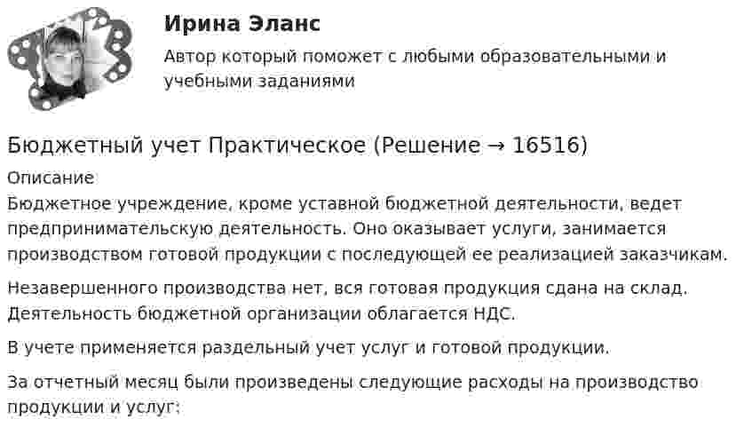      
          Описание
          	Бюджетное учреждение, кроме уставной бюджетной деятельности, ведет предпринимательскую деятельность. Оно оказывает услуги, занимается производством готовой продукции с последующей ее реализацией заказчикам. 	Незавершенного производства нет, вся готовая продукция сдана на склад. Деятельность бюджетной организации облагается НДС. 	В учете применяется раздельный учет услуг и готовой продукции. 	За отчетный месяц были произведены следующие расходы на производство продукции и услуг:   
            
            
            Бюджетный учет Итоговый тест Бюджетный учет ПрактическоеБюджетный учёт СИБУПК 4 курс Задание к теме 2 100%Бюджетный учёт СИБУПК 4 курс Задание к теме 3 100%Бюджетный учёт СИБУПК 4 курс Задание к теме 4 100%Бюджетный учёт СИБУПК 4 курс Задание к теме 5 100%Бюджетный учёт СИБУПК 4 курс Итоговый тест 97%Бюджетный учет задачаБЮДЖЕТНЫЙ УЧЕТ И ОТЧЕТНОСТЬ (ММУ)Бюджетный учет и отчетность ММУ 2023г.💯 Бюджетный учет и отчетность (ответы на тест Синергия / МОИ / МТИ / МосАП, ноябрь 2023)Бюджетный учет и отчетность / Синергия (МОИ, МОСАП, МТИ) / Итоговый тест / Результат 100%Бюджетный учет и отчетность (тест с ответами Синергия)Бюджетный учет и отчетность (тест с ответами Синергия/МОИ/ МТИ /МОСАП)