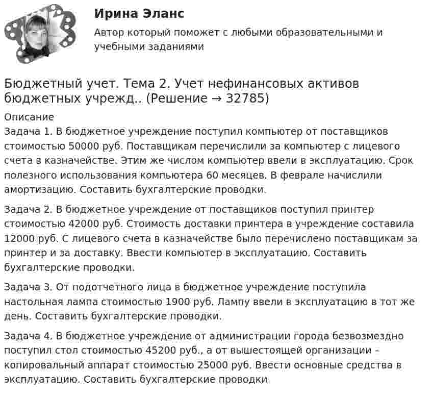      
          Описание
          	Задача 1. В бюджетное учреждение поступил компьютер от поставщиков стоимостью 50000 руб. Поставщикам перечислили за компьютер с лицевого счета в казначействе. Этим же числом компьютер ввели в эксплуатацию. Срок полезного использования компьютера 60 месяцев. В феврале начислили амортизацию. Составить бухгалтерские проводки. 	Задача 2. В бюджетное учреждение от поставщиков поступил принтер стоимостью 42000 руб. Стоимость доставки принтера в учреждение составила 12000 руб. С лицевого счета в казначействе было перечислено поставщикам за принтер и за доставку. Ввести компьютер в эксплуатацию. Составить бухгалтерские проводки. 	Задача 3. От подотчетного лица в бюджетное учреждение поступила настольная лампа стоимостью 1900 руб. Лампу ввели в эксплуатацию в тот же день. Составить бухгалтерские проводки. 	Задача 4. В бюджетное учреждение от администрации города безвозмездно поступил стол стоимостью 45200 руб., а от вышестоящей организации – копировальный аппарат стоимостью 25000 руб. Ввести основные средства в эксплуатацию. Составить бухгалтерские проводки.  
            
            
            Бюджетный учет/СибУПК/ Тесты 1-6/Хорошо-ОтличноБюджетный учет. Тема 2. Учет нефинансовых активов бюджетных учрежд..Бюджетный учет. Тема 3. Учет финансовых активов бюджетных учрежденийБюджетный учет. Тема 4. Учет обязательств бюджетных учрежденийБюджетный учет. Тема 5. Учет финансовых результатов и санкциониров... / Бюджетом муниципального образования предусмотрено существование резервного фонда местной администрации. Порядок использования бюджетных ассигнований резервного фонда местной администрации установлен правовым актом местной администрации. Целями... бюджет представляет собой свод бюджетов всех уровней бюджетной системы на соответствующей территорииБюджетный учёт СИБУПК 4 курс Тест 1,2 - 100%Бюджетный учёт СИБУПК 4 курс Тест 3,4 - 100%Бюджетный учёт СИБУПК 4 курс Тест 5 -85,71%,  6- 100%Бюджетный учет/СибУПК/Задание к теме 2/80% - ХорошоБюджетный учет/СибУПК/Задание к теме 3/80% - ХорошоБюджетный учет/СибУПК/Задание к теме 4/80% - ХорошоБюджетный учет/СибУПК/Задание к теме 5/80% - Хорошо