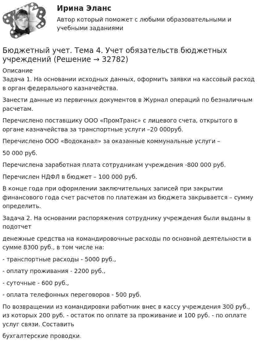      
          Описание
          	Задача 1. На основании исходных данных, оформить заявки на кассовый расход в орган федерального казначейства.	 Занести данные из первичных документов в Журнал операций по безналичным расчетам.	Перечислено поставщику ООО «ПромТранс» с лицевого счета, открытого в органе казначейства за транспортные услуги –20 000руб.	Перечислено ООО «Водоканал» за оказанные коммунальные услуги – 	50 000 руб.	Перечислена заработная плата сотрудникам учреждения -800 000 руб.	Перечислен НДФЛ в бюджет – 100 000 руб.	В конце года при оформлении заключительных записей при закрытии финансового года счет расчетов по платежам из бюджета закрывается – сумму определить. 	Задача 2. На основании распоряжения сотруднику учреждения были выданы в подотчетденежные средства на командировочные расходы по основной деятельности в сумме 8300 руб., в том числе на:- транспортные расходы - 5000 руб.,- оплату проживания - 2200 руб.,- суточные - 600 руб.,- оплата телефонных переговоров - 500 руб.По возвращении из командировки работник внес в кассу учреждения 300 руб., из которых 200 руб. - остаток по оплате за проживание и 100 руб. - по оплате услуг связи. Составитьбухгалтерские проводки.  
            
            
            Бюджетный учет. Тема 3. Учет финансовых активов бюджетных учрежденийБюджетный учет. Тема 4. Учет обязательств бюджетных учрежденийБюджетный учет. Тема 5. Учет финансовых результатов и санкциониров... / Бюджетом муниципального образования предусмотрено существование резервного фонда местной администрации. Порядок использования бюджетных ассигнований резервного фонда местной администрации установлен правовым актом местной администрации. Целями... бюджет представляет собой свод бюджетов всех уровней бюджетной системы на соответствующей территорииБюджет – это форма …В 0,6 л насыщенного раствора PbSO₄ содержится 0,186 г ионов свинца (II). Вычислите произведение растворимости этой соли. Бюджетный учёт СИБУПК 4 курс Тест 5 -85,71%,  6- 100%Бюджетный учет/СибУПК/Задание к теме 2/80% - ХорошоБюджетный учет/СибУПК/Задание к теме 3/80% - ХорошоБюджетный учет/СибУПК/Задание к теме 4/80% - ХорошоБюджетный учет/СибУПК/Задание к теме 5/80% - ХорошоБюджетный учет/СибУПК/ Итоговый тест/ОтличноБюджетный учет/СибУПК/ Тесты 1-6/Хорошо-Отлично