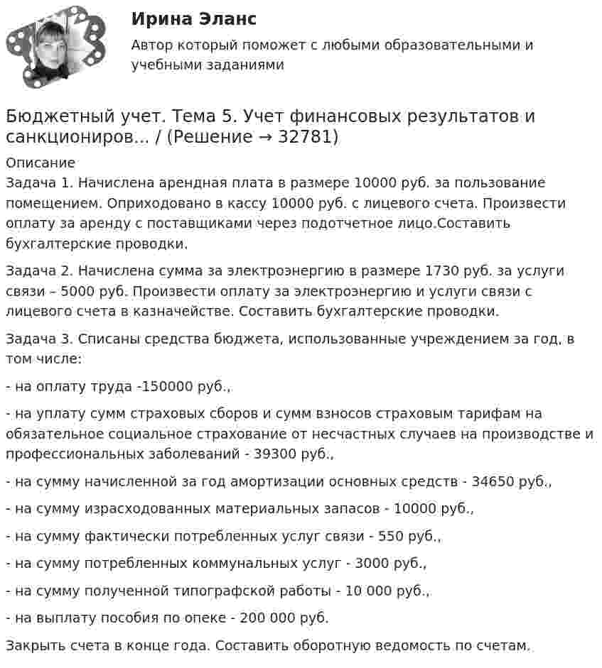      
          Описание
          Задача 1. Начислена арендная плата в размере 10000 руб. за пользование помещением. Оприходовано в кассу 10000 руб. с лицевого счета. Произвести оплату за аренду с поставщиками через подотчетное лицо.Составить бухгалтерские проводки. Задача 2. Начислена сумма за электроэнергию в размере 1730 руб. за услуги связи – 5000 руб. Произвести оплату за электроэнергию и услуги связи с лицевого счета в казначействе. Составить бухгалтерские проводки. Задача 3. Списаны средства бюджета, использованные учреждением за год, в том числе:- на оплату труда -150000 руб.,- на уплату сумм страховых сборов и сумм взносов страховым тарифам на обязательное социальное страхование от несчастных случаев на производстве и профессиональных заболеваний - 39300 руб.,- на сумму начисленной за год амортизации основных средств - 34650 руб.,- на сумму израсходованных материальных запасов - 10000 руб.,- на сумму фактически потребленных услуг связи - 550 руб.,- на сумму потребленных коммунальных услуг - 3000 руб.,- на сумму полученной типографской работы - 10 000 руб.,- на выплату пособия по опеке - 200 000 руб.Закрыть счета в конце года. Составить оборотную ведомость по счетам.  
            
            
            Бюджетный учет. Тема 4. Учет обязательств бюджетных учрежденийБюджетный учет. Тема 5. Учет финансовых результатов и санкциониров... / Бюджетом муниципального образования предусмотрено существование резервного фонда местной администрации. Порядок использования бюджетных ассигнований резервного фонда местной администрации установлен правовым актом местной администрации. Целями... бюджет представляет собой свод бюджетов всех уровней бюджетной системы на соответствующей территорииБюджет – это форма …В 0,6 л насыщенного раствора PbSO₄ содержится 0,186 г ионов свинца (II). Вычислите произведение растворимости этой соли. В 10 л азота при температуре 22 °C содержится 2·1024 молекул. Найти давление газа при данных условиях.Бюджетный учет/СибУПК/Задание к теме 2/80% - ХорошоБюджетный учет/СибУПК/Задание к теме 3/80% - ХорошоБюджетный учет/СибУПК/Задание к теме 4/80% - ХорошоБюджетный учет/СибУПК/Задание к теме 5/80% - ХорошоБюджетный учет/СибУПК/ Итоговый тест/ОтличноБюджетный учет/СибУПК/ Тесты 1-6/Хорошо-ОтличноБюджетный учет. Тема 2. Учет нефинансовых активов бюджетных учрежд..