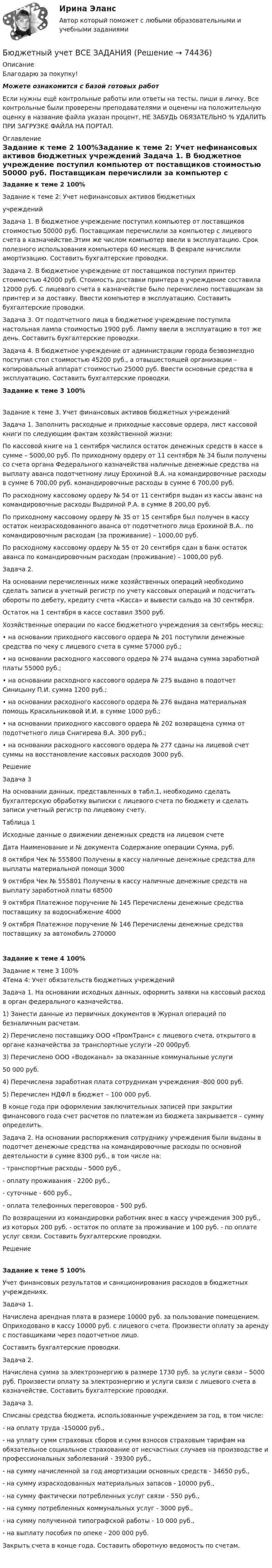      
            Описание
            Благодарю за покупку!Можете ознакомится с базой готовых работ Если нужны ещё контрольные работы или ответы на тесты, пиши в личку. Все контрольные были проверены преподавателями и оценены на положительную оценку в название файла указан процент, НЕ ЗАБУДЬ ОБЯЗАТЕЛЬНО % УДАЛИТЬ ПРИ ЗАГРУЗКЕ ФАЙЛА НА ПОРТАЛ. 
            Оглавление
            Задание к теме 2 100%Задание к теме 2: Учет нефинансовых активов бюджетных 
учреждений
 
Задача 1. В бюджетное учреждение поступил компьютер от поставщиков стоимостью 50000 руб. Поставщикам перечислили за компьютер с лицевого счета в казначействе.Этим же числом компьютер ввели в эксплуатацию. Срок полезного использования компьютера 60 месяцев. В феврале начислили амортизацию. Составить бухгалтерские проводки.
 
Задача 2. В бюджетное учреждение от поставщиков поступил принтер стоимостью 42000 руб. Стоимость доставки принтера в учреждение составила 12000 руб. С лицевого счета в казначействе было перечислено поставщикам за принтер и за доставку. Ввести компьютер в эксплуатацию. Составить бухгалтерские проводки.
 
Задача 3. От подотчетного лица в бюджетное учреждение поступила настольная лампа стоимостью 1900 руб. Лампу ввели в эксплуатацию в тот же день. Составить бухгалтерские проводки.
 
Задача 4. В бюджетное учреждение от администрации города безвозмездно поступил стол стоимостью 45200 руб., а отвышестоящей организации – копировальный аппарат стоимостью 25000 руб. Ввести основные средства в эксплуатацию. Составить бухгалтерские проводки.
 

Задание к теме 3 100%
 Задание к теме 3. Учет финансовых активов бюджетных учреждений

Задача 1. Заполнить расходные и приходные кассовые ордера, лист кассовой книги по следующим фактам хозяйственной жизни:
 По кассовой книге на 1 сентября числился остаток денежных средств в кассе в сумме – 5000,00 руб. По приходному ордеру от 11 сентября № 34 были получены со счета органа Федерального казначейства наличные денежные средства на выплату аванса подотчетному лицу Ерохиной В.А. на командировочные расходы в сумме 6 700,00 руб. командировочные расходы в сумме 6 700,00 руб.
 По расходному кассовому ордеру № 54 от 11 сентября выдан из кассы аванс на командировочные расходы Выдриной Р.А. в сумме 8 200,00 руб.
 По приходному кассовому ордеру № 35 от 15 сентября был получен в кассу остаток неизрасходованного аванса от подотчетного лица Ерохиной В.А.. по командировочным расходам (за проживание) – 1000,00 руб.
 По расходному кассовому ордеру № 55 от 20 сентября сдан в банк остаток аванса по командировочным расходам (проживание) – 1000,00 руб.
 Задача 2.
 На основании перечисленных ниже хозяйственных операций необходимо сделать записи в учетный регистр по учету кассовых операций и подсчитать обороты по дебету, кредиту счета «Касса» и вывести сальдо на 30 сентября.
 Остаток на 1 сентября в кассе составил 3500 руб.
 Хозяйственные операции по кассе бюджетного учреждения за сентябрь месяц:
 •	на основании приходного кассового ордера № 201 поступили денежные средства по чеку с лицевого счета в сумме 57000 руб.;
 •	на основании расходного кассового ордера № 274 выдана сумма заработной платы 55000 руб.;
 •	на основании расходного кассового ордера № 275 выдано в подотчет Синицыну П.И. сумма 1200 руб.;
 •	на основании расходного кассового ордера № 276 выдана материальная помощь Красильниковой И.И. в сумме 1000 руб.;
 •	на основании приходного кассового ордера № 202 возвращена сумма от подотчетного лица Снигирева В.А. 300 руб.;
 •	на основании расходного кассового ордера № 277 сданы на лицевой счет суммы на восстановление кассовых расходов 3000 руб.
 Решение
 Задача 3
 На основании данных, представленных в табл.1, необходимо сделать бухгалтерскую обработку выписки с лицевого счета по бюджету и сделать записи учетный регистр по лицевому счету.
 
Таблица 1
 Исходные данные о движении денежных средств на лицевом счете
 Дата	Наименование и № документа	Содержание операции	Сумма, руб.
 8 октября	Чек № 555800	Получены в кассу наличные денежные средства для выплаты материальной помощи	3000
 9 октября	Чек № 555801	Получены в кассу наличные денежные средств на выплату заработной платы 	68500
 9 октября	Платежное поручение № 145	Перечислены денежные средства поставщику за водоснабжение	4000
 9 октября	Платежное поручение № 146	Перечислены денежные средства поставщику за автомобиль	270000
 Задание к теме 4 100%Задание к теме 3 100% 4Тема 4: Учет обязательств бюджетных учреждений

Задача 1. На основании исходных данных, оформить заявки на кассовый расход в орган федерального казначейства.
 1) Занести данные из первичных документов в Журнал операций по безналичным расчетам.
 2) Перечислено поставщику ООО «ПромТранс» с лицевого счета, открытого в органе казначейства за транспортные услуги –20 000руб.
 3) Перечислено ООО «Водоканал» за оказанные коммунальные услуги 
 50 000 руб.
 4) Перечислена заработная плата сотрудникам учреждения -800 000 руб.
 5) Перечислен НДФЛ в бюджет – 100 000 руб.
 В конце года при оформлении заключительных записей при закрытии финансового года счет расчетов по платежам из бюджета закрывается – сумму определить.
 Задача 2. На основании распоряжения сотруднику учреждения были выданы в подотчет денежные средства на командировочные расходы по основной деятельности в сумме 8300 руб., в том числе на:
- транспортные расходы - 5000 руб.,
- оплату проживания - 2200 руб.,
- суточные - 600 руб.,
- оплата телефонных переговоров - 500 руб.
По возвращении из командировки работник внес в кассу учреждения 300 руб., из которых 200 руб. - остаток по оплате за проживание и 100 руб. - по оплате услуг связи. Составить бухгалтерские проводки.
Решение 
Задание к теме 5 100%Учет финансовых результатов и санкционирования расходов в бюджетных учреждениях.

Задача 1.	
  Начислена арендная плата в размере 10000 руб. за пользование помещением. Оприходовано в кассу 10000 руб. с лицевого счета. Произвести оплату за аренду с поставщиками через подотчетное лицо.
  Составить бухгалтерские проводки.
 Задача 2. 
 Начислена сумма за электроэнергию в размере 1730 руб. за услуги связи – 5000 руб. Произвести оплату за электроэнергию и услуги связи с лицевого счета в казначействе. Составить бухгалтерские проводки.
 Задача 3. 
 Списаны средства бюджета, использованные учреждением за год, в том числе:
 - на оплату труда -150000 руб.,
 - на уплату сумм страховых сборов и сумм взносов страховым тарифам на обязательное социальное страхование от несчастных случаев на производстве и профессиональных заболеваний - 39300 руб.,
 - на сумму начисленной за год амортизации основных средств - 34650 руб.,
 - на сумму израсходованных материальных запасов - 10000 руб.,
 - на сумму фактически потребленных услуг связи - 550 руб.,
 - на сумму потребленных коммунальных услуг - 3000 руб.,
 - на сумму полученной типографской работы - 10 000 руб.,
 - на выплату пособия по опеке - 200 000 руб.
 Закрыть счета в конце года. Составить оборотную ведомость по счетам.
    
            
            
            Бюджетный учет ВСЕ ЗАДАНИЯ Бюджетный учет ВСЕ ЗАДАНИЯ БЮДЖЕТНЫЙ УЧЕТ, все ТЕСТЫ (с 1 по 6) Бюджетный учет задание к теме 2 - 100%Бюджетный учет задание к теме 3 - 90%Бюджетный учет задачаБЮДЖЕТНЫЙ УЧЕТ И ОТЧЕТНОСТЬ (ММУ)Бюджетные средства, предоставляемые бюджету другого уровня бюджетной системы РФ или юридическому лицу на безвозмездной основе для осуществления определенных целевых расходов, – это …Бюджетные средства, предоставляемые бюджету другого уровня бюджетной системы РФ, физическому или юридическому лицу на условиях долевого финансирования целевых расходов, – это …Бюджетный дефицит возникает при …Бюджетный ... представляет собой сбор и анализ информации о предмете проверки и деятельности её объекта на системной и регулярной основе, осуществляемые в целях предупреждения нарушений при предоставлении средств из федерального бюджета и их Бюджетный прогноз Российской Федерации либо субъекта Федерации на долгосрочный период разрабатывается каждые ... на двенадцать и более летБюджетный учетБюджетный учет 4 задания СибУПК