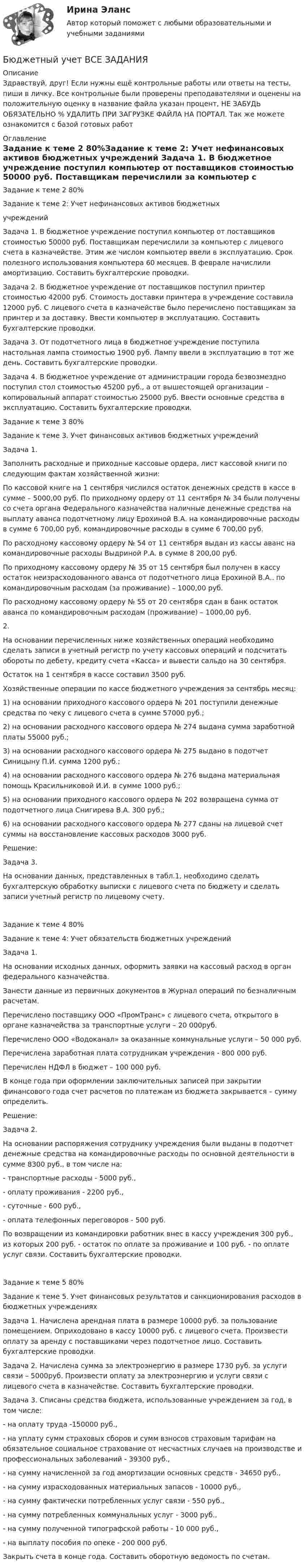      
          Описание
          Здравствуй, друг! Если нужны ещё контрольные работы или ответы на тесты, пиши в личку. Все контрольные были проверены преподавателями и оценены на положительную оценку в название файла указан процент, НЕ ЗАБУДЬ ОБЯЗАТЕЛЬНО % УДАЛИТЬ ПРИ ЗАГРУЗКЕ ФАЙЛА НА ПОРТАЛ. Так же можете ознакомится с базой готовых работ  
          Оглавление
          Задание к  теме 2 80%Задание к теме 2: Учет нефинансовых активов бюджетных 
учреждений

Задача 1. В бюджетное учреждение поступил компьютер от поставщиков стоимостью 50000 руб. Поставщикам перечислили за компьютер с лицевого счета в казначействе. Этим же числом компьютер ввели в эксплуатацию. Срок полезного использования компьютера 60 месяцев. В феврале начислили амортизацию. Составить бухгалтерские проводки.
Задача 2. В бюджетное учреждение от поставщиков поступил принтер стоимостью 42000 руб. Стоимость доставки принтера в учреждение составила 12000 руб. С лицевого счета в казначействе было перечислено поставщикам за принтер и за доставку. Ввести компьютер в эксплуатацию. Составить бухгалтерские проводки.Задача 3. От подотчетного лица в бюджетное учреждение поступила настольная лампа стоимостью 1900 руб. Лампу ввели в эксплуатацию в тот же день. Составить бухгалтерские проводки.Задача 4. В бюджетное учреждение от администрации города безвозмездно поступил стол стоимостью 45200 руб., а от вышестоящей организации – копировальный аппарат стоимостью 25000 руб. Ввести основные средства в эксплуатацию. Составить бухгалтерские проводки.Задание к  теме 3 80%Задание к теме 3. Учет финансовых активов бюджетных учреждений

Задача 1. 
Заполнить расходные и приходные кассовые ордера, лист кассовой книги по следующим фактам хозяйственной жизни:
По кассовой книге на 1 сентября числился остаток денежных средств в кассе в сумме – 5000,00 руб. По приходному ордеру от 11 сентября № 34 были получены со счета органа Федерального казначейства наличные денежные средства на выплату аванса подотчетному лицу Ерохиной В.А. на командировочные расходы в сумме 6 700,00 руб. командировочные расходы в сумме 6 700,00 руб.
По расходному кассовому ордеру № 54 от 11 сентября выдан из кассы аванс на командировочные расходы Выдриной Р.А. в сумме 8 200,00 руб.
По приходному кассовому ордеру № 35 от 15 сентября был получен в кассу остаток неизрасходованного аванса от подотчетного лица Ерохиной В.А.. по командировочным расходам (за проживание) – 1000,00 руб.
По расходному кассовому ордеру № 55 от 20 сентября сдан в банк остаток аванса по командировочным расходам (проживание) – 1000,00 руб.
 2.
На основании перечисленных ниже хозяйственных операций необходимо сделать записи в учетный регистр по учету кассовых операций и подсчитать обороты по дебету, кредиту счета «Касса» и вывести сальдо на 30 сентября.
Остаток на 1 сентября в кассе составил 3500 руб.
Хозяйственные операции по кассе бюджетного учреждения за сентябрь месяц:
1) на основании приходного кассового ордера № 201 поступили денежные средства по чеку с лицевого счета в сумме 57000 руб.;
2) на основании расходного кассового ордера № 274 выдана сумма заработной платы 55000 руб.;
3) на основании расходного кассового ордера № 275 выдано в подотчет Синицыну П.И. сумма 1200 руб.;
4) на основании расходного кассового ордера № 276 выдана материальная помощь Красильниковой И.И. в сумме 1000 руб.;
5) на основании приходного кассового ордера № 202 возвращена сумма от подотчетного лица Снигирева В.А. 300 руб.;
6) на основании расходного кассового ордера № 277 сданы на лицевой счет суммы на восстановление кассовых расходов 3000 руб.
Решение:



Задача 3.
На основании данных, представленных в табл.1, необходимо сделать бухгалтерскую обработку выписки с лицевого счета по бюджету и сделать записи учетный регистр по лицевому счету.

Задание к  теме 4 80%Задание к теме 4: Учет обязательств бюджетных учреждений

Задача 1. 
На основании исходных данных, оформить заявки на кассовый расход в орган федерального казначейства.
Занести данные из первичных документов в Журнал операций по безналичным расчетам.
Перечислено поставщику ООО «ПромТранс» с лицевого счета, открытого в органе казначейства за транспортные услуги – 20 000руб.
Перечислено ООО «Водоканал» за оказанные коммунальные услуги – 50 000 руб.
Перечислена заработная плата сотрудникам учреждения - 800 000 руб.
Перечислен НДФЛ в бюджет – 100 000 руб.
В конце года при оформлении заключительных записей при закрытии финансового года счет расчетов по платежам из бюджета закрывается – сумму определить.
Решение:


Задача 2. 
На основании распоряжения сотруднику учреждения были выданы в подотчет денежные средства на командировочные расходы по основной деятельности в сумме 8300 руб., в том числе на:
- транспортные расходы - 5000 руб.,
- оплату проживания - 2200 руб.,
- суточные - 600 руб.,
- оплата телефонных переговоров - 500 руб.
По возвращении из командировки работник внес в кассу учреждения 300 руб., из которых 200 руб. - остаток по оплате за проживание и 100 руб. - по оплате услуг связи. Составить бухгалтерские проводки.
Задание к  теме 5 80%Задание к теме 5. Учет финансовых результатов и санкционирования расходов в бюджетных учрежденияхЗадача 1. Начислена арендная плата в размере 10000 руб. за пользование помещением. Оприходовано в кассу 10000 руб. с лицевого счета. Произвести оплату за аренду с поставщиками через подотчетное лицо. Составить бухгалтерские проводки.Задача 2. Начислена сумма за электроэнергию в размере 1730 руб. за услуги связи – 5000руб. Произвести оплату за электроэнергию и услуги связи с лицевого счета в казначействе. Составить бухгалтерские проводки.

Задача 3. Списаны средства бюджета, использованные учреждением за год, в том числе:
- на оплату труда -150000 руб.,
- на уплату сумм страховых сборов и сумм взносов страховым тарифам на обязательное социальное страхование от несчастных случаев на производстве и профессиональных заболеваний - 39300 руб.,
- на сумму начисленной за год амортизации основных средств - 34650 руб.,
- на сумму израсходованных материальных запасов - 10000 руб.,
- на сумму фактически потребленных услуг связи - 550 руб.,
- на сумму потребленных коммунальных услуг - 3000 руб.,
- на сумму полученной типографской работы - 10 000 руб.,
- на выплату пособия по опеке - 200 000 руб.
Закрыть счета в конце года. Составить оборотную ведомость по счетам.
 
            
            
            Бюджетный учет 4 задания СибУПКБюджетный учет  ВСЕ ЗАДАНИЯ Бюджетный учет ВСЕ ЗАДАНИЯ Бюджетный учет ВСЕ ЗАДАНИЯ БЮДЖЕТНЫЙ УЧЕТ, все ТЕСТЫ (с 1 по 6) Бюджетный учет задание к теме 2 - 100%Бюджетный учет задание к теме 3 - 90%Бюджетные ... представляют собой бюджетные средства, направляемые на создание или увеличение за счет средств бюджета стоимости государственного (муниципального) имуществаБюджетные средства, предоставляемые бюджету другого уровня бюджетной системы на безвозмездной и безвозвратной основе для покрытия текущих расходов:Бюджетные средства, предоставляемые бюджету другого уровня бюджетной системы РФ или юридическому лицу на безвозмездной основе для осуществления определенных целевых расходов, – это …Бюджетные средства, предоставляемые бюджету другого уровня бюджетной системы РФ, физическому или юридическому лицу на условиях долевого финансирования целевых расходов, – это …Бюджетный дефицит возникает при …Бюджетный ... представляет собой сбор и анализ информации о предмете проверки и деятельности её объекта на системной и регулярной основе, осуществляемые в целях предупреждения нарушений при предоставлении средств из федерального бюджета и их Бюджетный прогноз Российской Федерации либо субъекта Федерации на долгосрочный период разрабатывается каждые ... на двенадцать и более лет