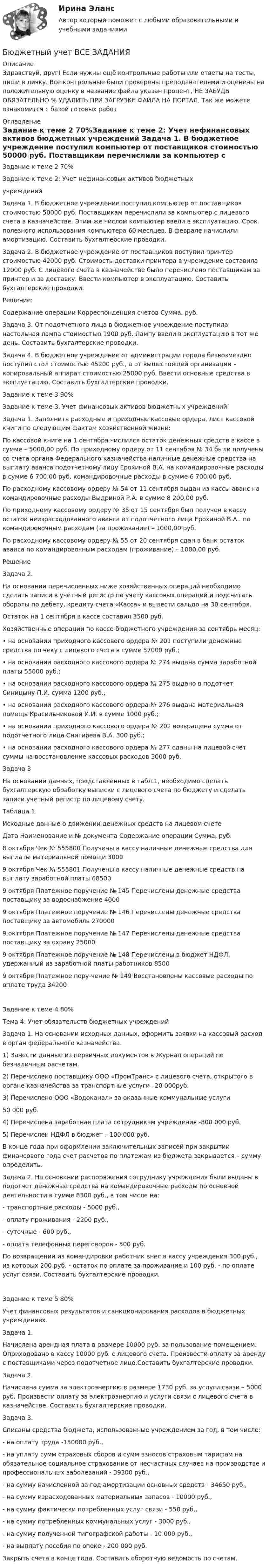      
          Описание
          Здравствуй, друг! Если нужны ещё контрольные работы или ответы на тесты, пиши в личку. Все контрольные были проверены преподавателями и оценены на положительную оценку в название файла указан процент, НЕ ЗАБУДЬ ОБЯЗАТЕЛЬНО % УДАЛИТЬ ПРИ ЗАГРУЗКЕ ФАЙЛА НА ПОРТАЛ. Так же можете ознакомится с базой готовых работ  
          Оглавление
          Задание  к теме 2 70%Задание к теме 2: Учет нефинансовых активов бюджетных 
учреждений

Задача 1. В бюджетное учреждение поступил компьютер от поставщиков стоимостью 50000 руб. Поставщикам перечислили за компьютер с лицевого счета в казначействе. Этим же числом компьютер ввели в эксплуатацию. Срок полезного использования компьютера 60 месяцев. В феврале начислили амортизацию. Составить бухгалтерские проводки.
Задача 2. В бюджетное учреждение от поставщиков поступил принтер стоимостью 42000 руб. Стоимость доставки принтера в учреждение составила 12000 руб. С лицевого счета в казначействе было перечислено поставщикам за принтер и за доставку. Ввести компьютер в эксплуатацию. Составить бухгалтерские проводки.
Решение:
Содержание операции	Корреспонденция счетов	Сумма, руб.
Задача 3. От подотчетного лица в бюджетное учреждение поступила настольная лампа стоимостью 1900 руб. Лампу ввели в эксплуатацию в тот же день. Составить бухгалтерские проводки.Задача 4. В бюджетное учреждение от администрации города безвозмездно поступил стол стоимостью 45200 руб., а от вышестоящей организации – копировальный аппарат стоимостью 25000 руб. Ввести основные средства в эксплуатацию. Составить бухгалтерские проводки.Задание  к теме 3 90%Задание к теме 3. Учет финансовых активов бюджетных учреждений

Задача 1. Заполнить расходные и приходные кассовые ордера, лист кассовой книги по следующим фактам хозяйственной жизни:
По кассовой книге на 1 сентября числился остаток денежных средств в кассе в сумме – 5000,00 руб. По приходному ордеру от 11 сентября № 34 были получены со счета органа Федерального казначейства наличные денежные средства на выплату аванса подотчетному лицу Ерохиной В.А. на командировочные расходы в сумме 6 700,00 руб. командировочные расходы в сумме 6 700,00 руб.
По расходному кассовому ордеру № 54 от 11 сентября выдан из кассы аванс на командировочные расходы Выдриной Р.А. в сумме 8 200,00 руб.
По приходному кассовому ордеру № 35 от 15 сентября был получен в кассу остаток неизрасходованного аванса от подотчетного лица Ерохиной В.А.. по командировочным расходам (за проживание) – 1000,00 руб.
По расходному кассовому ордеру № 55 от 20 сентября сдан в банк остаток аванса по командировочным расходам (проживание) – 1000,00 руб.
 Решение 

Задача 2.
На основании перечисленных ниже хозяйственных операций необходимо сделать записи в учетный регистр по учету кассовых операций и подсчитать обороты по дебету, кредиту счета «Касса» и вывести сальдо на 30 сентября.
Остаток на 1 сентября в кассе составил 3500 руб.
Хозяйственные операции по кассе бюджетного учреждения за сентябрь месяц:
•	на основании приходного кассового ордера № 201 поступили денежные средства по чеку с лицевого счета в сумме 57000 руб.;
•	на основании расходного кассового ордера № 274 выдана сумма заработной платы 55000 руб.;
•	на основании расходного кассового ордера № 275 выдано в подотчет Синицыну П.И. сумма 1200 руб.;
•	на основании расходного кассового ордера № 276 выдана материальная помощь Красильниковой И.И. в сумме 1000 руб.;
•	на основании приходного кассового ордера № 202 возвращена сумма от подотчетного лица Снигирева В.А. 300 руб.;
•	на основании расходного кассового ордера № 277 сданы на лицевой счет суммы на восстановление кассовых расходов 3000 руб.
Задача 3
На основании данных, представленных в табл.1, необходимо сделать бухгалтерскую обработку выписки с лицевого счета по бюджету и сделать записи учетный регистр по лицевому счету.

Таблица 1
Исходные данные о движении денежных средств на лицевом счете
Дата	Наименование и № документа	Содержание операции	Сумма, руб.
8 октября	Чек № 555800	Получены в кассу наличные денежные средства для выплаты материальной помощи	3000
9 октября	Чек № 555801	Получены в кассу наличные денежные средств на выплату заработной платы 	68500
9 октября	Платежное поручение № 145	Перечислены денежные средства поставщику за водоснабжение	4000
9 октября	Платежное поручение № 146	Перечислены денежные средства поставщику за автомобиль	270000
9 октября	Платежное поручение № 147	Перечислены денежные средства поставщику за охрану	25000
9 октября	Платежное поручение № 148	Перечислены в бюджет НДФЛ, удержанный из заработной платы работников 	8500
9 октября	Платежное пору-чение № 149	Восстановлены кассовые расходы по оплате труда	34200
Задание  к теме 4 80%Тема 4: Учет обязательств бюджетных учреждений

Задача 1. На основании исходных данных, оформить заявки на кассовый расход в орган федерального казначейства.
1) Занести данные из первичных документов в Журнал операций по безналичным расчетам.
2) Перечислено поставщику ООО «ПромТранс» с лицевого счета, открытого в органе казначейства за транспортные услуги –20 000руб.
3) Перечислено ООО «Водоканал» за оказанные коммунальные услуги 
50 000 руб.
4) Перечислена заработная плата сотрудникам учреждения -800 000 руб.
5) Перечислен НДФЛ в бюджет – 100 000 руб.
В конце года при оформлении заключительных записей при закрытии финансового года счет расчетов по платежам из бюджета закрывается – сумму определить.
Задача 2. На основании распоряжения сотруднику учреждения были выданы в подотчет денежные средства на командировочные расходы по основной деятельности в сумме 8300 руб., в том числе на:
- транспортные расходы - 5000 руб.,
- оплату проживания - 2200 руб.,
- суточные - 600 руб.,
- оплата телефонных переговоров - 500 руб.
По возвращении из командировки работник внес в кассу учреждения 300 руб., из которых 200 руб. - остаток по оплате за проживание и 100 руб. - по оплате услуг связи. Составить бухгалтерские проводки.
Задание  к теме 5 80%Учет финансовых результатов и санкционирования расходов в бюджетных учреждениях.

Задача 1.	
 Начислена арендная плата в размере 10000 руб. за пользование помещением. Оприходовано в кассу 10000 руб. с лицевого счета. Произвести оплату за аренду с поставщиками через подотчетное лицо.Составить бухгалтерские проводки.
Задача 2. 
Начислена сумма за электроэнергию в размере 1730 руб. за услуги связи – 5000 руб. Произвести оплату за электроэнергию и услуги связи с лицевого счета в казначействе. Составить бухгалтерские проводки.
Задача 3. 
Списаны средства бюджета, использованные учреждением за год, в том числе:
- на оплату труда -150000 руб.,
- на уплату сумм страховых сборов и сумм взносов страховым тарифам на обязательное социальное страхование от несчастных случаев на производстве и профессиональных заболеваний - 39300 руб.,
- на сумму начисленной за год амортизации основных средств - 34650 руб.,
- на сумму израсходованных материальных запасов - 10000 руб.,
- на сумму фактически потребленных услуг связи - 550 руб.,
- на сумму потребленных коммунальных услуг - 3000 руб.,
- на сумму полученной типографской работы - 10 000 руб.,
- на выплату пособия по опеке - 200 000 руб.
Закрыть счета в конце года. Составить оборотную ведомость по счетам.
 
            
            
            Бюджетный учет  ВСЕ ЗАДАНИЯ Бюджетный учет ВСЕ ЗАДАНИЯ Бюджетный учет ВСЕ ЗАДАНИЯ БЮДЖЕТНЫЙ УЧЕТ, все ТЕСТЫ (с 1 по 6) Бюджетный учет задание к теме 2 - 100%Бюджетный учет задание к теме 3 - 90%Бюджетный учет задачаБюджетные средства, предоставляемые бюджету другого уровня бюджетной системы на безвозмездной и безвозвратной основе для покрытия текущих расходов:Бюджетные средства, предоставляемые бюджету другого уровня бюджетной системы РФ или юридическому лицу на безвозмездной основе для осуществления определенных целевых расходов, – это …Бюджетные средства, предоставляемые бюджету другого уровня бюджетной системы РФ, физическому или юридическому лицу на условиях долевого финансирования целевых расходов, – это …Бюджетный дефицит возникает при …Бюджетный ... представляет собой сбор и анализ информации о предмете проверки и деятельности её объекта на системной и регулярной основе, осуществляемые в целях предупреждения нарушений при предоставлении средств из федерального бюджета и их Бюджетный прогноз Российской Федерации либо субъекта Федерации на долгосрочный период разрабатывается каждые ... на двенадцать и более летБюджетный учет