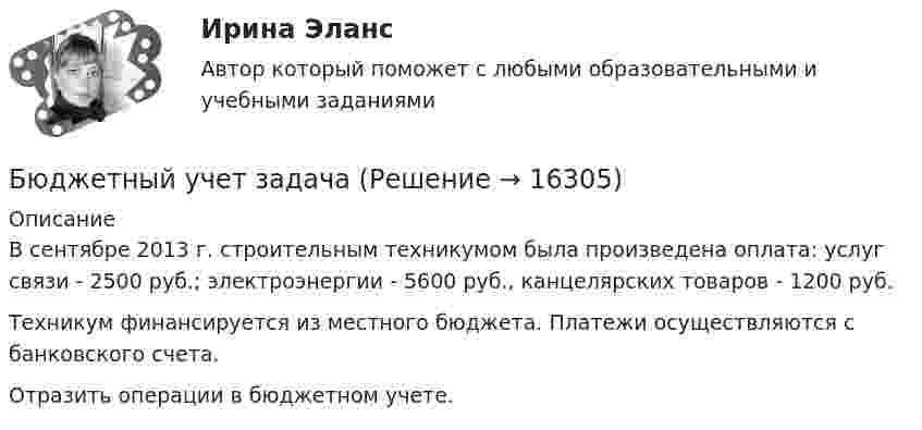      
          Описание
          	В сентябре 2013 г. строительным техникумом была произведена оплата: услуг связи - 2500 руб.; электроэнергии - 5600 руб., канцелярских товаров - 1200 руб. 	Техникум финансируется из местного бюджета. Платежи осуществляются с банковского счета. 	Отразить операции в бюджетном учете.  
            
            
            Бюджетный учет задание к теме 3 - 90%Бюджетный учет задачаБЮДЖЕТНЫЙ УЧЕТ И ОТЧЕТНОСТЬ (ММУ)Бюджетный учет и отчетность ММУ 2023г.💯 Бюджетный учет и отчетность (ответы на тест Синергия / МОИ / МТИ / МосАП, ноябрь 2023)Бюджетный учет и отчетность / Синергия (МОИ, МОСАП, МТИ) / Итоговый тест / Результат 100%Бюджетный учет и отчетность (тест с ответами Синергия)Бюджетный прогноз Российской Федерации либо субъекта Федерации на долгосрочный период разрабатывается каждые ... на двенадцать и более летБюджетный учетБюджетный учет 4 задания СибУПКБюджетный учет  ВСЕ ЗАДАНИЯ Бюджетный учет ВСЕ ЗАДАНИЯ Бюджетный учет ВСЕ ЗАДАНИЯ БЮДЖЕТНЫЙ УЧЕТ, все ТЕСТЫ (с 1 по 6) 