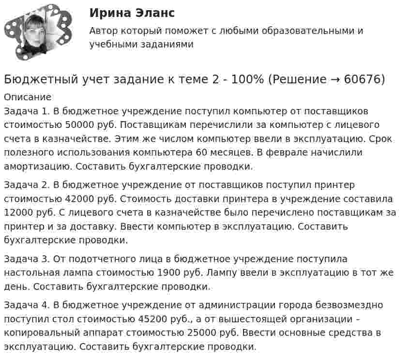      
            Описание
            	Задача 1. В бюджетное учреждение поступил компьютер от поставщиков стоимостью 50000 руб. Поставщикам перечислили за компьютер с лицевого счета в казначействе. Этим же числом компьютер ввели в эксплуатацию. Срок полезного использования компьютера 60 месяцев. В феврале начислили амортизацию. Составить бухгалтерские проводки.	Задача 2. В бюджетное учреждение от поставщиков поступил принтер стоимостью 42000 руб. Стоимость доставки принтера в учреждение составила 12000 руб. С лицевого счета в казначействе было перечислено поставщикам за принтер и за доставку. Ввести компьютер в эксплуатацию. Составить бухгалтерские проводки.	Задача 3. От подотчетного лица в бюджетное учреждение поступила настольная лампа стоимостью 1900 руб. Лампу ввели в эксплуатацию в тот же день. Составить бухгалтерские проводки.	Задача 4. В бюджетное учреждение от администрации города безвозмездно поступил стол стоимостью 45200 руб., а от вышестоящей организации – копировальный аппарат стоимостью 25000 руб. Ввести основные средства в эксплуатацию. Составить бухгалтерские проводки.   
            
            
            БЮДЖЕТНЫЙ УЧЕТ, все ТЕСТЫ (с 1 по 6) Бюджетный учет задание к теме 2 - 100%Бюджетный учет задание к теме 3 - 90%Бюджетный учет задачаБЮДЖЕТНЫЙ УЧЕТ И ОТЧЕТНОСТЬ (ММУ)Бюджетный учет и отчетность ММУ 2023г.💯 Бюджетный учет и отчетность (ответы на тест Синергия / МОИ / МТИ / МосАП, ноябрь 2023)Бюджетный дефицит возникает при …Бюджетный ... представляет собой сбор и анализ информации о предмете проверки и деятельности её объекта на системной и регулярной основе, осуществляемые в целях предупреждения нарушений при предоставлении средств из федерального бюджета и их Бюджетный прогноз Российской Федерации либо субъекта Федерации на долгосрочный период разрабатывается каждые ... на двенадцать и более летБюджетный учетБюджетный учет 4 задания СибУПКБюджетный учет  ВСЕ ЗАДАНИЯ Бюджетный учет ВСЕ ЗАДАНИЯ 