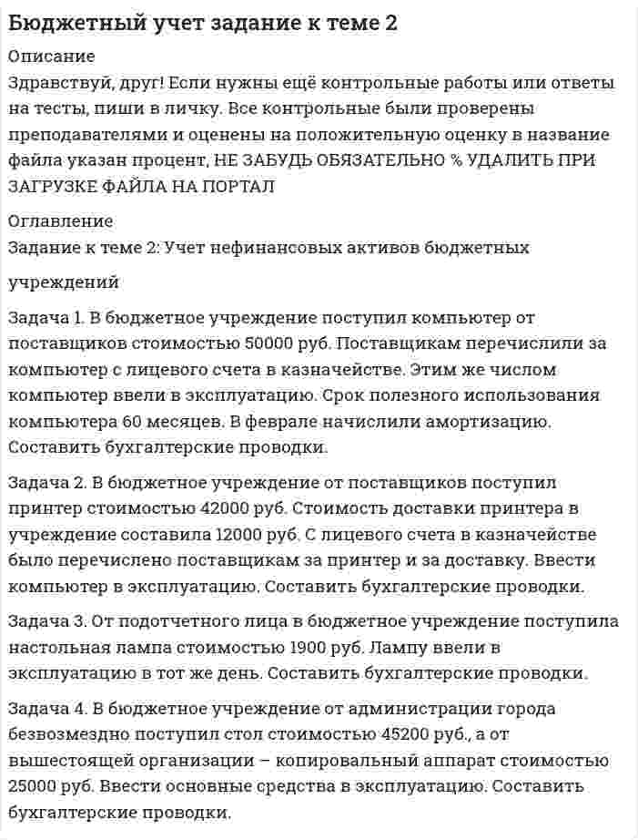 




Описание


Здравствуй, друг! Если нужны ещё контрольные работы или ответы на тесты, пиши в личку. Все контрольные были проверены преподавателями и оценены на положительную оценку в название файла указан процент, НЕ ЗАБУДЬ ОБЯЗАТЕЛЬНО % УДАЛИТЬ ПРИ ЗАГРУЗКЕ ФАЙЛА НА ПОРТАЛ




Оглавление


Задание к теме 2: Учет нефинансовых активов бюджетных
учреждений
 
Задача 1. В бюджетное учреждение поступил компьютер от поставщиков стоимостью 50000 руб. Поставщикам перечислили за компьютер с лицевого счета в казначействе. Этим же числом компьютер ввели в эксплуатацию. Срок полезного использования компьютера 60 месяцев. В феврале начислили амортизацию. Составить бухгалтерские проводки.
Задача 2. В бюджетное учреждение от поставщиков поступил принтер стоимостью 42000 руб. Стоимость доставки принтера в учреждение составила 12000 руб. С лицевого счета в казначействе было перечислено поставщикам за принтер и за доставку. Ввести компьютер в эксплуатацию. Составить бухгалтерские проводки.
3. От подотчетного лица в бюджетное учреждение поступила настольная лампа стоимостью 1900 руб. Лампу ввели в эксплуатацию в тот же день. Составить бухгалтерские проводки.
Решение:
Содержание операции Корреспонденция счетов Сумма, руб.
Задача 4. В бюджетное учреждение от администрации города безвозмездно поступил стол стоимостью 45200 руб., а от вышестоящей организации – копировальный аппарат стоимостью 25000 руб. Ввести основные средства в эксплуатацию. Составить бухгалтерские проводки.



            
            
            Задача 1. В бюджетное учреждение поступил компьютер от поставщиков стоимостью 50000 руб. Поставщикам перечислили за компьютер с лицевого счета в казначействе. Этим же числом компьютер ввели в эксплуатацию. Срок полезного использования компьютера 60 месяцев. В феврале начислили амортизацию. Составить бухгалтерские проводки.Задача 1. В бюджетное учреждение поступил компьютер от поставщиков стоимостью 50000 руб. Поставщикам перечислили за компьютер с лицевого счета в казначействе. Этим же числом компьютер ввели в эксплуатацию. Срок полезного использования компьютера 60 месяцев. В феврале начислили амортизацию. Составить бухгалтерские проводки.. 2Задача 1. В бюджетное учреждение поступил компьютер от поставщиков стоимостью 50000 руб. Поставщикам перечислили за компьютер с лицевого счета в казначействе. Этим же числом компьютер ввели в эксплуатацию. Срок полезного использования компьютера 60 месяцев. В феврале начислили амортизацию. Составить бухгалтерские проводки.. 3Задача 1 В группе 10 юношей и 12 девушек. Сколькими способами можно избрать трех юношей и двух девушек для участия в счете студентов? Задача 2 Подбрасывают две игральные кости. Найти вероятность события В, состоящего в том, что на них в сумме окажется 10 очков.Задача 1. В ГУФСИН России по Новосибирской области обратилась мать осужденного Кузькина С.П., отбывающего наказание в ФГУ ИК –2 г. Новосибирске, с просьбой о переводе сына в г. Томск, где она проживает, мотивируя свою просьбу состоянием здоровья и невозможностью встречаться с сыном.Задача 1 Вексель выдан на сумму 20 тыс. руб. со сроком уплаты 30.11. Владелец векселя учел его в банке 10.10. по учетной ставке 7% годовых. Определить величину суммы, выданной владельцу векселя, и величину дисконта при К = 360.Задача 1. Взаимозаменяемость гладких цилиндрических соединений Задача 1 Быков обвинялся в том, что организовал покушение на убийство Струганова, несостоявшееся в связи с тем, что Василенко, которому было поручено совершение убийства, отказался от его исполнения и сообщил о данном поручении в органы Федеральной службы безопасностиЗАДАЧА 1. Вариант 12. 1. Электрон в водородоподобном ионе  движется по круговой орбите, радиус которой определяется соотношением  =  n2, где r1 = 0,53  1010 м – радиус первой боровской орбиты электрона,Задача 1. Вариант 2 Представить данную выборку в виде вариационного ряда. Построить полигон частот, гистограмму, кумуляту и график эмпирической функции распределения.Задача 1. Вариант 2 Представить данную выборку в виде вариационного ряда. Построить полигон частот, гистограмму, кумуляту и график эмпирической функции распределения.. 2задача 1 вариант 5 курсовая работа бухгалтерский учет сибгау лесосибирский филиал Задача 1 Василию Петровичу 50 лет, и в следующем году его оклад составит 40000 рублей. Он планирует уход на пенсию в 60 лет. а) Какова приведенная стоимость его будущих доходов (до выхода на пенсию) при годовой ставке 8%? б) Сколько он накопит к 60-ти годам, если он будет ежегодно сберегать половину жалованья и вкладывать сбережения под 12% годовых?Задача 1. В базисном периоде потребление сыра на одного человека в год составило Пб кг, цена 1 кг сыра - Цб руб. Коэффициент эластичности спроса (потребления) по цене равен Кэ. В прогнозном периоде предусматривается рост цены до Цп руб. Определить спрос и изменение спроса на сыр в прогнозном периоде.