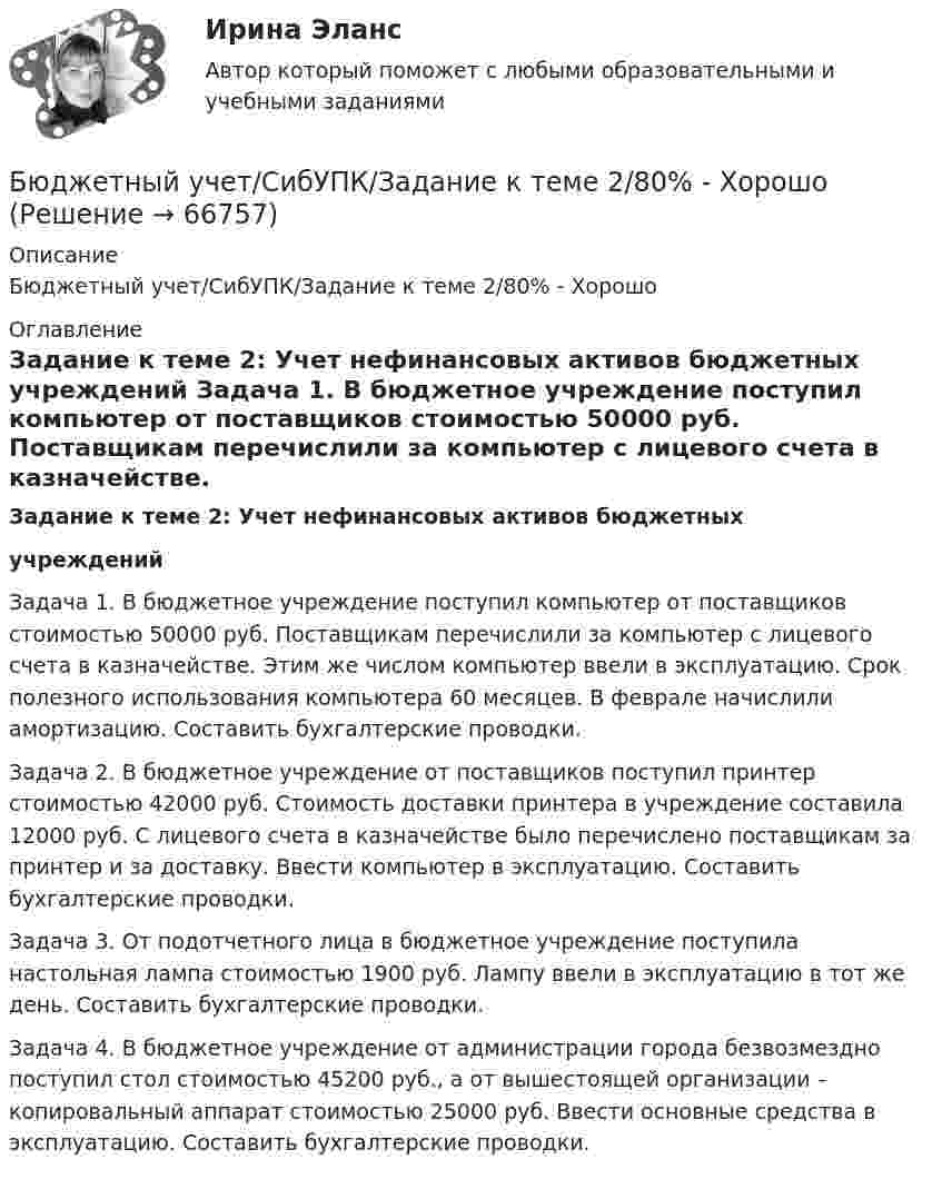      
            Описание
            Бюджетный учет/СибУПК/Задание к теме 2/80% - Хорошо 
            Оглавление
             Задание к теме 2: Учет нефинансовых активов бюджетных  учреждений 	Задача 1. В бюджетное учреждение поступил компьютер от поставщиков стоимостью 50000 руб. Поставщикам перечислили за компьютер с лицевого счета в казначействе. Этим же числом компьютер ввели в эксплуатацию. Срок полезного использования компьютера 60 месяцев. В феврале начислили амортизацию. Составить бухгалтерские проводки. 	Задача 2. В бюджетное учреждение от поставщиков поступил принтер стоимостью 42000 руб. Стоимость доставки принтера в учреждение составила 12000 руб. С лицевого счета в казначействе было перечислено поставщикам за принтер и за доставку. Ввести компьютер в эксплуатацию. Составить бухгалтерские проводки. 	Задача 3. От подотчетного лица в бюджетное учреждение поступила настольная лампа стоимостью 1900 руб. Лампу ввели в эксплуатацию в тот же день. Составить бухгалтерские проводки. 	Задача 4. В бюджетное учреждение от администрации города безвозмездно поступил стол стоимостью 45200 руб., а от вышестоящей организации – копировальный аппарат стоимостью 25000 руб. Ввести основные средства в эксплуатацию. Составить бухгалтерские проводки.     
            
            
            Бюджетный учёт СИБУПК 4 курс Тест 5 -85,71%,  6- 100%Бюджетный учет/СибУПК/Задание к теме 2/80% - ХорошоБюджетный учет/СибУПК/Задание к теме 3/80% - ХорошоБюджетный учет/СибУПК/Задание к теме 4/80% - ХорошоБюджетный учет/СибУПК/Задание к теме 5/80% - ХорошоБюджетный учет/СибУПК/ Итоговый тест/ОтличноБюджетный учет/СибУПК/ Тесты 1-6/Хорошо-ОтличноБюджетный учет ПрактическоеБюджетный учёт СИБУПК 4 курс Задание к теме 2 100%Бюджетный учёт СИБУПК 4 курс Задание к теме 3 100%Бюджетный учёт СИБУПК 4 курс Задание к теме 4 100%Бюджетный учёт СИБУПК 4 курс Задание к теме 5 100%Бюджетный учёт СИБУПК 4 курс Итоговый тест 97%Бюджетный учёт СИБУПК 4 курс Тест 1,2 - 100%