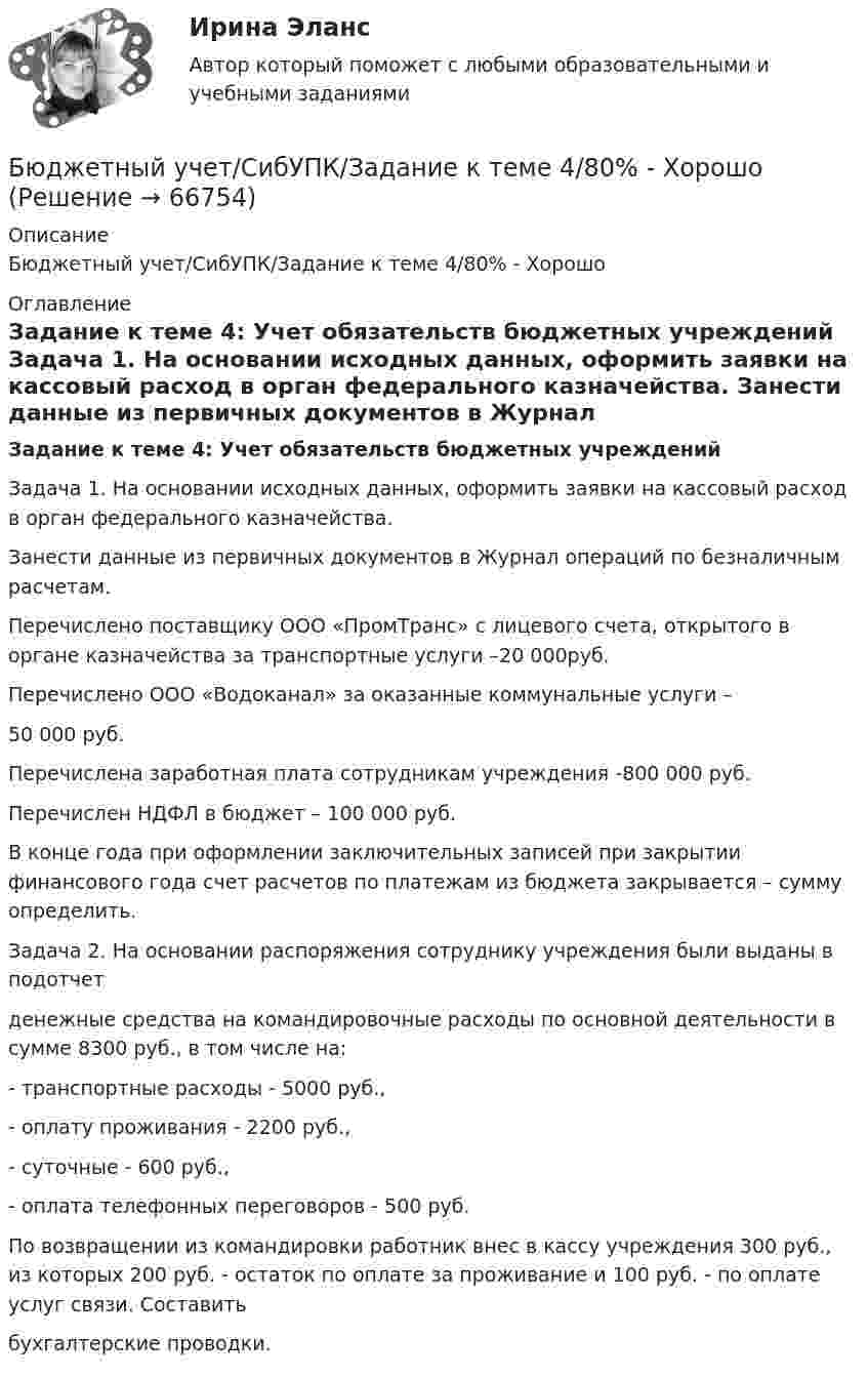      
            Описание
            Бюджетный учет/СибУПК/Задание к теме 4/80% - Хорошо 
            Оглавление
             Задание к теме 4: Учет обязательств бюджетных учреждений 	Задача 1. На основании исходных данных, оформить заявки на кассовый расход в орган федерального казначейства.	 Занести данные из первичных документов в Журнал операций по безналичным расчетам.	Перечислено поставщику ООО «ПромТранс» с лицевого счета, открытого в органе казначейства за транспортные услуги –20 000руб.	Перечислено ООО «Водоканал» за оказанные коммунальные услуги – 	50 000 руб.	Перечислена заработная плата сотрудникам учреждения -800 000 руб.	Перечислен НДФЛ в бюджет – 100 000 руб.	В конце года при оформлении заключительных записей при закрытии финансового года счет расчетов по платежам из бюджета закрывается – сумму определить. 	Задача 2. На основании распоряжения сотруднику учреждения были выданы в подотчетденежные средства на командировочные расходы по основной деятельности в сумме 8300 руб., в том числе на:- транспортные расходы - 5000 руб.,- оплату проживания - 2200 руб.,- суточные - 600 руб.,- оплата телефонных переговоров - 500 руб.По возвращении из командировки работник внес в кассу учреждения 300 руб., из которых 200 руб. - остаток по оплате за проживание и 100 руб. - по оплате услуг связи. Составитьбухгалтерские проводки.   
            
            
            Бюджетный учет/СибУПК/Задание к теме 3/80% - ХорошоБюджетный учет/СибУПК/Задание к теме 4/80% - ХорошоБюджетный учет/СибУПК/Задание к теме 5/80% - ХорошоБюджетный учет/СибУПК/ Итоговый тест/ОтличноБюджетный учет/СибУПК/ Тесты 1-6/Хорошо-ОтличноБюджетный учет. Тема 2. Учет нефинансовых активов бюджетных учрежд..Бюджетный учет. Тема 3. Учет финансовых активов бюджетных учрежденийБюджетный учёт СИБУПК 4 курс Задание к теме 3 100%Бюджетный учёт СИБУПК 4 курс Задание к теме 4 100%Бюджетный учёт СИБУПК 4 курс Задание к теме 5 100%Бюджетный учёт СИБУПК 4 курс Итоговый тест 97%Бюджетный учёт СИБУПК 4 курс Тест 1,2 - 100%Бюджетный учёт СИБУПК 4 курс Тест 3,4 - 100%Бюджетный учёт СИБУПК 4 курс Тест 5 -85,71%,  6- 100%