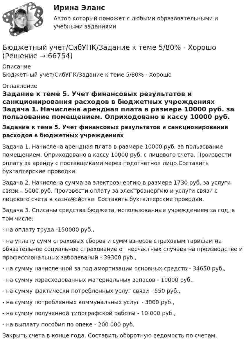      
            Описание
            Бюджетный учет/СибУПК/Задание к теме 5/80% - Хорошо 
            Оглавление
             Задание к теме 5. Учет финансовых результатов и санкционирования расходов в бюджетных учреждениях Задача 1. Начислена арендная плата в размере 10000 руб. за пользование помещением. Оприходовано в кассу 10000 руб. с лицевого счета. Произвести оплату за аренду с поставщиками через подотчетное лицо.Составить бухгалтерские проводки. Задача 2. Начислена сумма за электроэнергию в размере 1730 руб. за услуги связи – 5000 руб. Произвести оплату за электроэнергию и услуги связи с лицевого счета в казначействе. Составить бухгалтерские проводки. Задача 3. Списаны средства бюджета, использованные учреждением за год, в том числе:- на оплату труда -150000 руб.,- на уплату сумм страховых сборов и сумм взносов страховым тарифам на обязательное социальное страхование от несчастных случаев на производстве и профессиональных заболеваний - 39300 руб.,- на сумму начисленной за год амортизации основных средств - 34650 руб.,- на сумму израсходованных материальных запасов - 10000 руб.,- на сумму фактически потребленных услуг связи - 550 руб.,- на сумму потребленных коммунальных услуг - 3000 руб.,- на сумму полученной типографской работы - 10 000 руб.,- на выплату пособия по опеке - 200 000 руб.Закрыть счета в конце года. Составить оборотную ведомость по счетам.   
            
            
            Бюджетный учет/СибУПК/Задание к теме 4/80% - ХорошоБюджетный учет/СибУПК/Задание к теме 5/80% - ХорошоБюджетный учет/СибУПК/ Итоговый тест/ОтличноБюджетный учет/СибУПК/ Тесты 1-6/Хорошо-ОтличноБюджетный учет. Тема 2. Учет нефинансовых активов бюджетных учрежд..Бюджетный учет. Тема 3. Учет финансовых активов бюджетных учрежденийБюджетный учет. Тема 4. Учет обязательств бюджетных учрежденийБюджетный учёт СИБУПК 4 курс Задание к теме 4 100%Бюджетный учёт СИБУПК 4 курс Задание к теме 5 100%Бюджетный учёт СИБУПК 4 курс Итоговый тест 97%Бюджетный учёт СИБУПК 4 курс Тест 1,2 - 100%Бюджетный учёт СИБУПК 4 курс Тест 3,4 - 100%Бюджетный учёт СИБУПК 4 курс Тест 5 -85,71%,  6- 100%Бюджетный учет/СибУПК/Задание к теме 2/80% - Хорошо