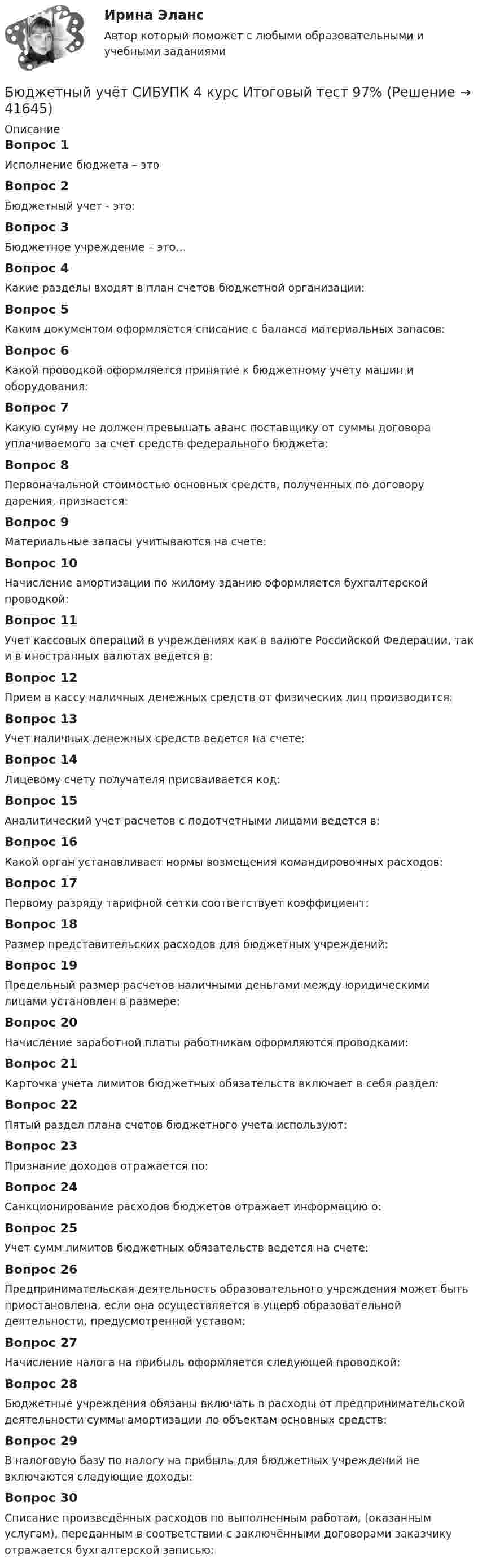      
          Описание
          Вопрос 1Исполнение бюджета – этоВопрос 2Бюджетный учет - это:Вопрос 3Бюджетное учреждение – это…Вопрос 4Какие разделы входят в план счетов бюджетной организации:Вопрос 5Каким документом оформляется списание с баланса материальных запасов:Вопрос 6Какой проводкой оформляется принятие к бюджетному учету машин и оборудования:Вопрос 7Какую сумму не должен превышать аванс поставщику от суммы договора уплачиваемого за счет средств федерального бюджета:Вопрос 8Первоначальной стоимостью основных средств, полученных по договору дарения, признается:Вопрос 9Материальные запасы учитываются на счете:Вопрос 10Начисление амортизации по жилому зданию оформляется бухгалтерской проводкой:Вопрос 11Учет кассовых операций в учреждениях как в валюте Российской Федерации, так и в иностранных валютах ведется в:Вопрос 12Прием в кассу наличных денежных средств от физических лиц производится:Вопрос 13Учет наличных денежных средств ведется на счете:Вопрос 14Лицевому счету получателя присваивается код:Вопрос 15Аналитический учет расчетов с подотчетными лицами ведется в:Вопрос 16Какой орган устанавливает нормы возмещения командировочных расходов:Вопрос 17Первому разряду тарифной сетки соответствует коэффициент:Вопрос 18Размер представительских расходов для бюджетных учреждений:Вопрос 19Предельный размер расчетов наличными деньгами между юридическими лицами установлен в размере:Вопрос 20Начисление заработной платы работникам оформляются проводками:Вопрос 21Карточка учета лимитов бюджетных обязательств включает в себя раздел:Вопрос 22Пятый раздел плана счетов бюджетного учета используют:Вопрос 23Признание доходов отражается по:Вопрос 24Санкционирование расходов бюджетов отражает информацию о:Вопрос 25Учет сумм лимитов бюджетных обязательств ведется на счете:Вопрос 26Предпринимательская деятельность образовательного учреждения может быть приостановлена, если она осуществляется в ущерб образовательной деятельности, предусмотренной уставом:Вопрос 27Начисление налога на прибыль оформляется следующей проводкой:Вопрос 28Бюджетные учреждения обязаны включать в расходы от предпринимательской деятельности суммы амортизации по объектам основных средств:Вопрос 29В налоговую базу по налогу на прибыль для бюджетных учреждений не включаются следующие доходы:Вопрос 30Списание произведённых расходов по выполненным работам, (оказанным услугам), переданным в соответствии с заключёнными договорами заказчику отражается бухгалтерской записью:  
            
            
            Бюджетный учёт СИБУПК 4 курс Задание к теме 5 100%Бюджетный учёт СИБУПК 4 курс Итоговый тест 97%Бюджетный учёт СИБУПК 4 курс Тест 1,2 - 100%Бюджетный учёт СИБУПК 4 курс Тест 3,4 - 100%Бюджетный учёт СИБУПК 4 курс Тест 5 -85,71%,  6- 100%Бюджетный учет/СибУПК/Задание к теме 2/80% - ХорошоБюджетный учет/СибУПК/Задание к теме 3/80% - ХорошоБюджетный учет и отчетность (тест с ответами Синергия)Бюджетный учет и отчетность (тест с ответами Синергия/МОИ/ МТИ /МОСАП) Бюджетный учет и отчетность.фэ_МАГ. Синергия. Ответы на ИТОГОВЫЙ ТЕСТБюджетный учет Итоговый тест Бюджетный учет ПрактическоеБюджетный учёт СИБУПК 4 курс Задание к теме 2 100%Бюджетный учёт СИБУПК 4 курс Задание к теме 3 100%
