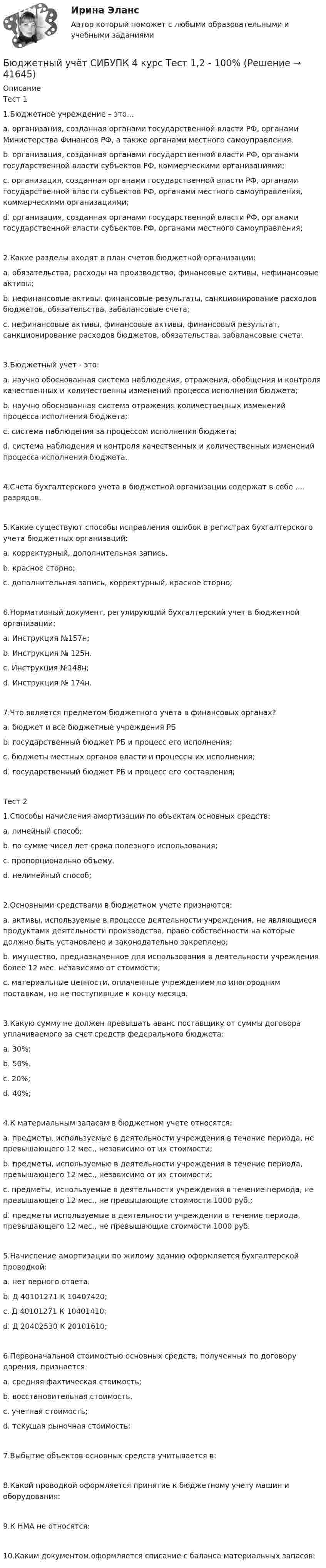      
          Описание
          Тест 11.Бюджетное учреждение – это…a. организация, созданная органами государственной власти РФ, органами Министерства Финансов РФ, а также органами местного самоуправления.b. организация, созданная органами государственной власти РФ, органами государственной власти субъектов РФ, коммерческими организациями;c. организация, созданная органами государственной власти РФ, органами государственной власти субъектов РФ, органами местного самоуправления, коммерческими организациями;d. организация, созданная органами государственной власти РФ, органами государственной власти субъектов РФ, органами местного самоуправления;2.Какие разделы входят в план счетов бюджетной организации:a. обязательства, расходы на производство, финансовые активы, нефинансовые активы;b. нефинансовые активы, финансовые результаты, санкционирование расходов бюджетов, обязательства, забалансовые счета;c. нефинансовые активы, финансовые активы, финансовый результат, санкционирование расходов бюджетов, обязательства, забалансовые счета.3.Бюджетный учет - это:a. научно обоснованная система наблюдения, отражения, обобщения и контроля качественных и количественны изменений процесса исполнения бюджета;b. научно обоснованная система отражения количественных изменений процесса исполнения бюджета;c. система наблюдения за процессом исполнения бюджета;d. система наблюдения и контроля качественных и количественных изменений процесса исполнения бюджета.4.Счета бухгалтерского учета в бюджетной организации содержат в себе .... разрядов.5.Какие существуют способы исправления ошибок в регистрах бухгалтерского учета бюджетных организаций:a. корректурный, дополнительная запись.b. красное сторно;c. дополнительная запись, корректурный, красное сторно;6.Нормативный документ, регулирующий бухгалтерский учет в бюджетной организации:a. Инструкция №157н;b. Инструкция № 125н.c. Инструкция №148н;d. Инструкция № 174н.7.Что является предметом бюджетного учета в финансовых органах?a. бюджет и все бюджетные учреждения РБb. государственный бюджет РБ и процесс его исполнения;c. бюджеты местных органов власти и процессы их исполнения;d. государственный бюджет РБ и процесс его составления;Тест 21.Способы начисления амортизации по объектам основных средств:a. линейный способ;b. по сумме чисел лет срока полезного использования;c. пропорционально объему.d. нелинейный способ;2.Основными средствами в бюджетном учете признаются:a. активы, используемые в процессе деятельности учреждения, не являющиеся продуктами деятельности производства, право собственности на которые должно быть установлено и законодательно закреплено;b. имущество, предназначенное для использования в деятельности учреждения более 12 мес. независимо от стоимости;c. материальные ценности, оплаченные учреждением по иногородним поставкам, но не поступившие к концу месяца.3.Какую сумму не должен превышать аванс поставщику от суммы договора уплачиваемого за счет средств федерального бюджета:a. 30%;b. 50%.c. 20%;d. 40%;4.К материальным запасам в бюджетном учете относятся:a. предметы, используемые в деятельности учреждения в течение периода, не превышающего 12 мес., независимо от их стоимости;b. предметы, используемые в деятельности учреждения в течение периода, превышающего 12 мес., независимо от их стоимости;c. предметы, используемые в деятельности учреждения в течение периода, не превышающего 12 мес., не превышающие стоимости 1000 руб.;d. предметы используемые в деятельности учреждения в течение периода, превышающего 12 мес., не превышающие стоимости 1000 руб.5.Начисление амортизации по жилому зданию оформляется бухгалтерской проводкой:a. нет верного ответа.b. Д 40101271 К 10407420;c. Д 40101271 К 10401410;d. Д 20402530 К 20101610;6.Первоначальной стоимостью основных средств, полученных по договору дарения, признается:a. средняя фактическая стоимость;b. восстановительная стоимость.c. учетная стоимость;d. текущая рыночная стоимость;7.Выбытие объектов основных средств учитывается в:8.Какой проводкой оформляется принятие к бюджетному учету машин и оборудования:9.К НМА не относятся:10.Каким документом оформляется списание с баланса материальных запасов:  
            
            
            Бюджетный учёт СИБУПК 4 курс Итоговый тест 97%Бюджетный учёт СИБУПК 4 курс Тест 1,2 - 100%Бюджетный учёт СИБУПК 4 курс Тест 3,4 - 100%Бюджетный учёт СИБУПК 4 курс Тест 5 -85,71%,  6- 100%Бюджетный учет/СибУПК/Задание к теме 2/80% - ХорошоБюджетный учет/СибУПК/Задание к теме 3/80% - ХорошоБюджетный учет/СибУПК/Задание к теме 4/80% - ХорошоБюджетный учет и отчетность (тест с ответами Синергия/МОИ/ МТИ /МОСАП) Бюджетный учет и отчетность.фэ_МАГ. Синергия. Ответы на ИТОГОВЫЙ ТЕСТБюджетный учет Итоговый тест Бюджетный учет ПрактическоеБюджетный учёт СИБУПК 4 курс Задание к теме 2 100%Бюджетный учёт СИБУПК 4 курс Задание к теме 3 100%Бюджетный учёт СИБУПК 4 курс Задание к теме 4 100%